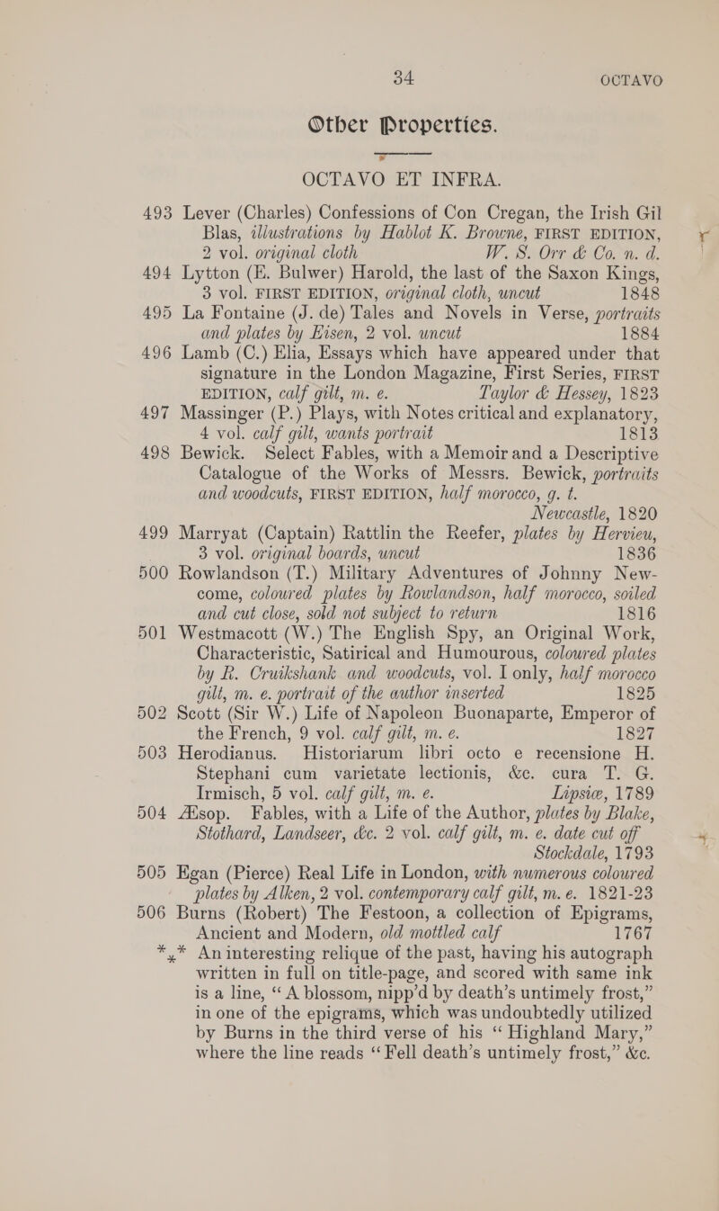 493 494 495 496 497 498 499 500 501 502 503 504 505 506 34 OCTAVO Otber Properties.  ? OCTAVO ET INFRA. Lever (Charles) Confessions of Con Cregan, the Irish Gil Blas, wdlustrations by Hablot K. Browne, FIRST EDITION, 2 vol. original cloth W.S. Orr &amp; Co. n. d. Lytton (EK. Bulwer) Harold, the last of the Saxon Kings, 3 vol. FIRST EDITION, original cloth, wncut 1848 La Fontaine (J. de) Tales and Novels in Verse, portraits and plates by Hisen, 2 vol. uncut 1884 Lamb (C.) Elia, Essays which have appeared under that signature in the London Magazine, First Series, FIRST EDITION, calf gilt, m. e. Taylor &amp; Hessey, 1823 Massinger (P.) Plays, with Notes critical and explanatory, 4 vol. calf gilt, wants portrait 1813 Bewick. Select Fables, with a Memoir and a Descriptive Catalogue of the Works of Messrs. Bewick, portraits and woodcuts, FIRST EDITION, half morocco, g. t. Newcastle, 1820 Marryat (Captain) Rattlin the Reefer, plates by Hervieu, 3 vol. original boards, uncut 1836 Rowlandson (T.) Military Adventures of Johnny New- come, colowred plates by Rowlandson, half morocco, soiled and cut close, sold not subject to return 1816 Westmacott (W.) The English Spy, an Original Work, Characteristic, Satirical and Humourous, coloured plates by R. Cruikshank and woodcuts, vol. I only, half morocco gilt, m. e. portrait of the author inserted 1825 Scott (Sir W.) Life of Napoleon Buonaparte, Emperor of the French, 9 vol. calf gilt, m. e. 1827 Herodianus. Historiarum libri octo e recensione H. Stephani cum varietate lectionis, &amp;c. cura T. G. Irmisch, 5 vol. calf gilt, m. e. Lipsie, 1789 ZXsop. Fables, with a Life of the Author, plates by Blake, Stothard, Landseer, dc. 2 vol. calf galt, m. e. date cut off Stockdale, 1793 Egan (Pierce) Real Life in London, with numerous coloured plates by Alken, 2 vol. contemporary calf gilt, m. e. 1821-23 Burns (Robert) The Festoon, a collection of Epigrams, Ancient and Modern, old mottled calf 1767 written in full on title-page, and scored with same ink is a line, “‘ A blossom, nipp’d by death’s untimely frost,” in one of the epigrams, which was undoubtedly utilized by Burns in the third verse of his ‘* Highland Mary,” where the line reads “ Fell death’s untimely frost,” &amp;c.