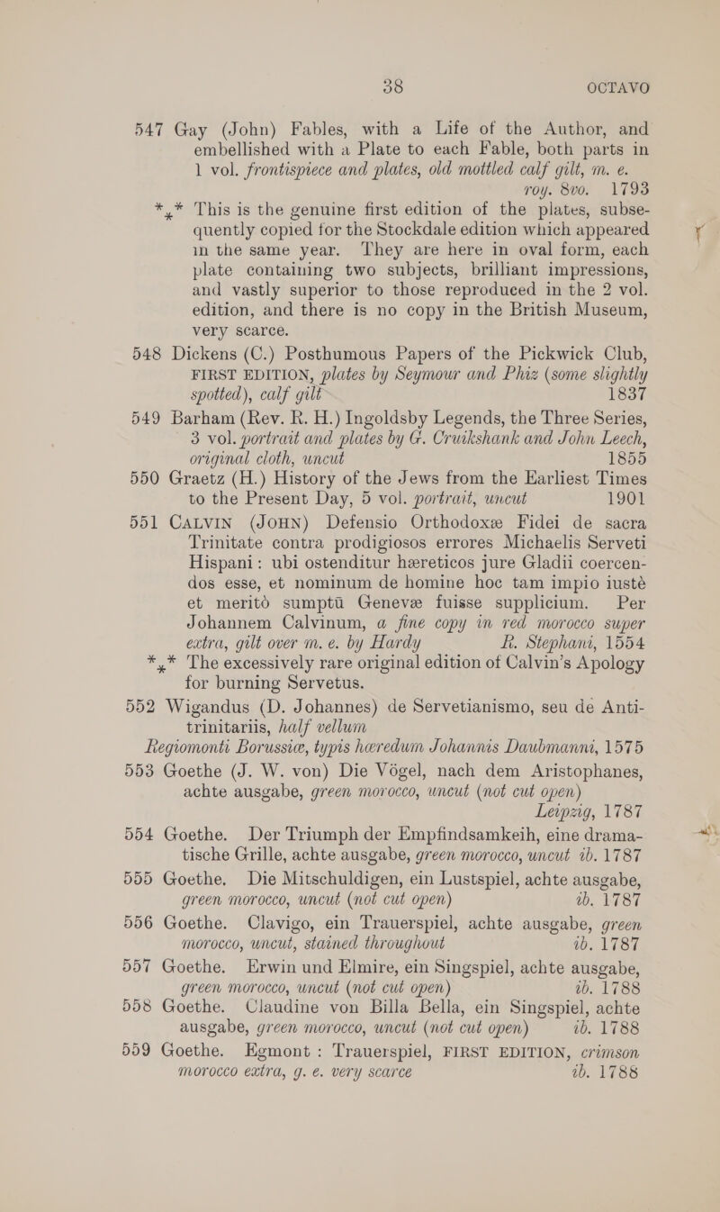 547 Gay (John) Fables, with a Life of the Author, and embellished with a Plate to each Fable, both parts in 1 vol. frontispiece and plates, old mottled calf gilt, m. e. roy. 8vo. 1793 ** This is the genuine first edition of the plates, subse- quently copied for the Stockdale edition which appeared in the same year. ‘hey are here in oval form, each plate containing two subjects, brilliant impressions, and vastly superior to those reproduced in the 2 vol. edition, and there is no copy in the British Museum, very scarce. 548 Dickens (C.) Posthumous Papers of the Pickwick Club, FIRST EDITION, plates by Seymour and Phiz (some slightly spotted), calf gilt 1837 549 Barham (Rev. R. H.) Ingoldsby Legends, the Three Series, 3 vol. portrait and plates by G. Cruikshank and John Leech, original cloth, uncut 1855 550 Graetz (H.) History of the Jews from the Earliest Times to the Present Day, 5 vol. portrait, uncut 1901 551 CALVIN (JOHN) Defensio Orthodoxe Fidei de sacra Trinitate contra prodigiosos errores Michaelis Serveti Hispani: ubi ostenditur hereticos jure Gladii coercen- dos esse, et nominum de homine hoc tam impio iusté et meritO sumptti Geneve fuisse supplicium. Per Johannem Calvinum, a fine copy in red morocco super extra, gilt over m. e. by Hardy ft. Stephani, 1554 *,* The excessively rare original edition of Calvin’s Apology for burning Servetus. 552 Wigandus (D. Johannes) de Servetianismo, seu de Anti- trinitariis, half vellum Regiomonti Borussie, typis heredum Johannis Daubmanni, 1575 553 Goethe (J. W. von) Die Vogel, nach dem Aristophanes, achte ausgabe, green morocco, uncut (not cut open) Leipzig, 1787 554 Goethe. Der Triumph der Empfindsamkeih, eine drama- tische Grille, achte ausgabe, green morocco, uncut ib. 1787 555 Goethe. Die Mitschuldigen, ein Lustspiel, achte ausgabe, green morocco, uncut (not cut open) ab. 1787 556 Goethe. Clavigo, ein Trauerspiel, achte ausgabe, green morocco, uncut, stained throughout 1b. 1787 557 Goethe. Erwin und Elmire, ein Singspiel, achte ausgabe, green morocco, uncut (not cut open) 2b. 1788 558 Goethe. Claudine von Billa Bella, ein Singspiel, achte ausgabe, green morocco, uncut (not cut open) ib, 1788 559 Goethe. Egmont: Trauerspiel, FIRST EDITION, crimson Morocco extra, g. €. very Scarce wb. 1788