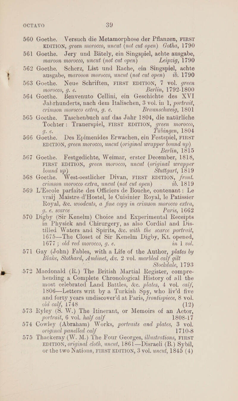 560 561 562 563 564 565 366 967 568 569 570 or ~J Lo 573 574 575 Goethe. Versuch die Metamorphose der Pflanzen, FIRST EDITION, green morocco, uncut (not cut open) Gotha, 1790 Goethe. Jery und Bately, ein Singspiel, achte ausgabe, maroon morocco, uncut (not cut open) Leipzig, 1790 Goethe. Scherz, List und Rache, ein Singspiel, achte ausgabe, marooon morocco, uncut (not cut open) 1b. 1790 Goethe. Neue Schriften, FIRST EDITION, 7 vol. green morocco, g. Berlin, 1792-1800 Goethe. Benvenuto Cellini, ein Geschichte des XVI Jahrhunderts, nach dem Italischen, 3 vol. in 1, portrait, crimson morocco extra, g. é. Braunschweig, 1801 Goethe. Taschenbuch auf das Jahr 1804, die natiirliche Tochter: Trauerspiel, FIRST EDITION, green morocco, Gol, Tiibingen, 1804 Goethe. Des Epimenides Erwachen, ein Festspiel, FIRST EDITION, green morocco, uncut (original wrapper bound up) Berlin, 1815 Goethe. Festgedichte, Weimar, erster December, 1818, FIRST EDITION, green morocco, uncut (original wrapper bound up) Stuttgart, 1819 Goethe. West-oestlicher Divan, FIRST EDITION, front. crimson morocco extra, uncut (not cut open) ab. 1819 L’Escole parfaite des Officiers de Bouche, contenant: Le vraij Maistre-d’Hostel, le Cuisinier Royal, le Patissier Royal, &amp;c. woodcuts, a fine copy in crimson morocco extra, g. @. scarce Paris, 1662 Digby (Sir Kenelm) Choice and Experimental Receipts in Physick and Chirurgery, as also Cordial and Dis- tilled Waters and Spirits, &amp;c. with the scarce portrait, 1675—The Closet of Sir Kenelm Digby, Kt. opened, 1677 ; old red morocco, g. e. wm 1 vol. Gay (John) Fables, with a Life of the Author, plates by Blake, Stothard, Audinet, dc. 2 vol. marbled calf gilt a, Stockdale, 1793 Macdonald (k.) The British Martial Register, compre- hending a Complete Chronological History of all the most celebrated Land Battles, &amp;c. plates, 4 vol. calf, 1806—Letters writ by a Turkish Spy, who liv’d five and forty years undiscover’d at Paris, frontispiece, 8 vol. oid calf, 1748 (12) Ryley (8. W.) The Itinerant, or Memoirs of an Actor, portrait, 6 vol. half calf 1808-17 Cowley (Abraham) Works, portraits and plates, 3 vol. original panelled calf 1710-8 Thackeray (W. M.) The Four Georges, ¢lustrations, FIRST EDITION, original cloth, uncut, 1861—Disraeli (B.) Sybil, or the two Nations, FIRST EDITION, 3 vol. uncut, 1845 (4)