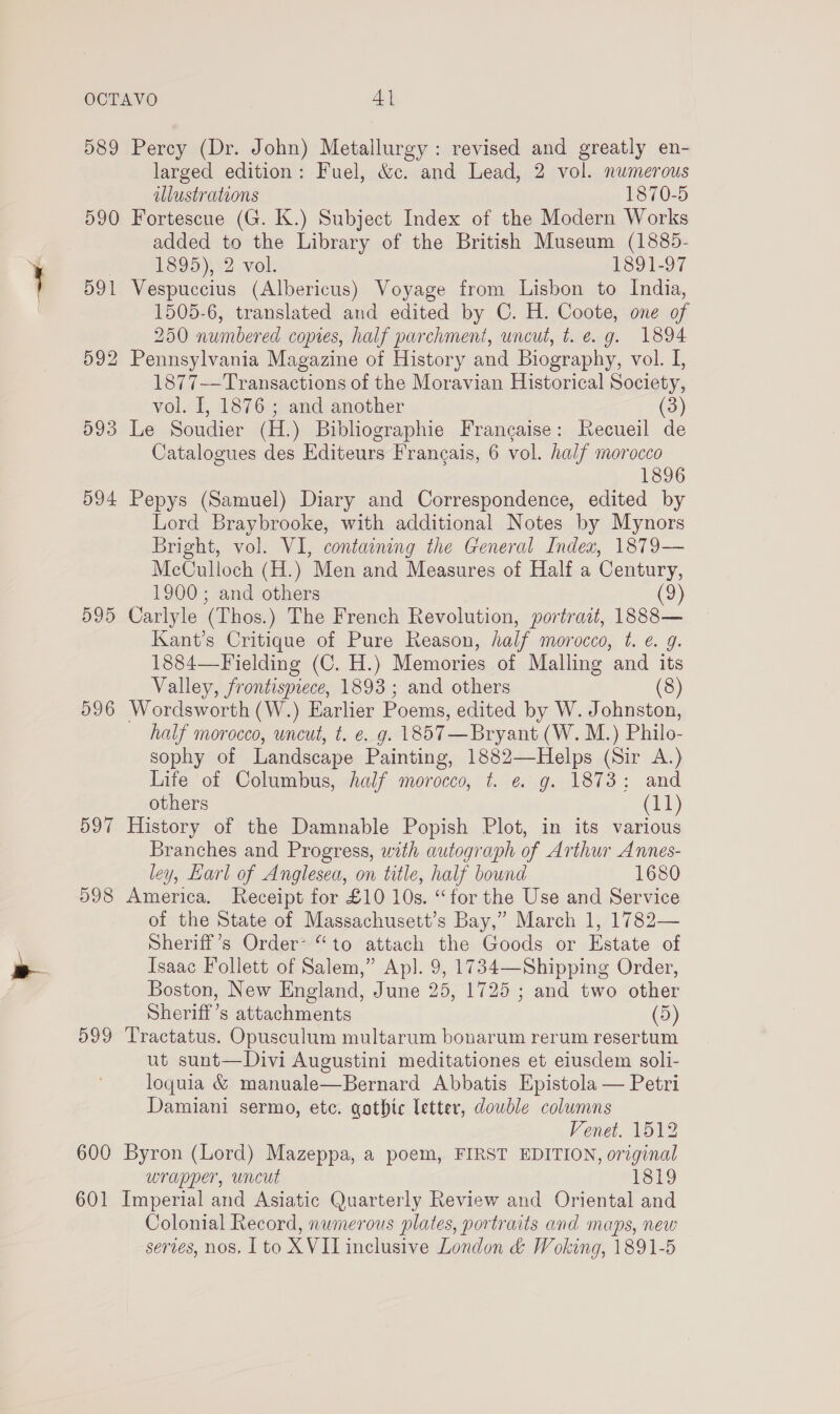 589 Percy (Dr. John) Metallurgy: revised and greatly en- larged edition: Fuel, &amp;c. and Lead, 2 vol. numerous illustrations 1870-5 590 Fortescue (G. K.) Subject Index of the Modern Works added to the Library of the British Museum (1885- bed )92 vol 1891-97 591 Vespuccius (Albericus) Voyage from Lisbon to India, 1505-6, translated and edited by C. H. Coote, one of 250 numbered copies, half parchment, uncut, t. e.g. 1894 592 Pennsylvania Magazine of History and Biography, vol. I, 1877—Transactions of the Moravian Historical Society, vol. I, 1876 ; and another (3) 593 Le Soudier (H.) Bibliographie Francaise: Recueil de Catalogues des Editeurs Francais, 6 vol. half morocco 1896 594 Pepys (Samuel) Diary and Correspondence, edited by Lord Braybrooke, with additional Notes by Mynors Bright, vol. VI, containing the General Index, 1879— McCulloch (H.) Men and Measures of Half a Century, 1900 ; and others (9) 595 Carlyle (Thos.) The French Revolution, portrait, 1888— Kant’s Critique of Pure Reason, half morocco, t. e. g. 1884—Fielding (C. H.) Memories of Malling and its Valley, frontispiece, 1893; and others (8) 996 Wordsworth (W.) Earlier Poems, edited by W. Johnston, half morocco, wncut, t. e. g. 1857 —Bryant (W. M.) Philo- sophy of Landscape Painting, 1882—Helps (Sir A.) Life of Columbus, half morocco, t. ¢ g. 1873: and others (11) 597 History of the Damnable Popish Plot, in its various Branches and Progress, with autograph of Arthur Annes- ley, Earl of Anglesea, on title, half bownd 1680 598 America. Receipt for £10 10s. “for the Use and Service of the State of Massachusett’s Bay,” March 1, 1782— Sheriff’s Order “to attach the Goods or Estate of Isaac Follett of Salem,” Ap]. 9, 1734—Shipping Order, Boston, New England, June 25, 1725 ; and two other Sheriff’s attachments (5) 599 Tractatus. Opusculum multarum bonarum rerum resertum ut sunt—Divi Augustini meditationes et eiusdem soli- loquia &amp; manuale—Bernard Abbatis Epistola — Petri Damiani sermo, etc. gothic letter, double columns Venet. 1512 600 Byron (Lord) Mazeppa, a poem, FIRST EDITION, original wrapper, uncut 1819 601 Imperial and Asiatic Quarterly Review and Oriental and Colonial Record, numerous plates, portraits and maps, new serves, nos. [to X VIL inclusive London &amp; Woking, 1891-5