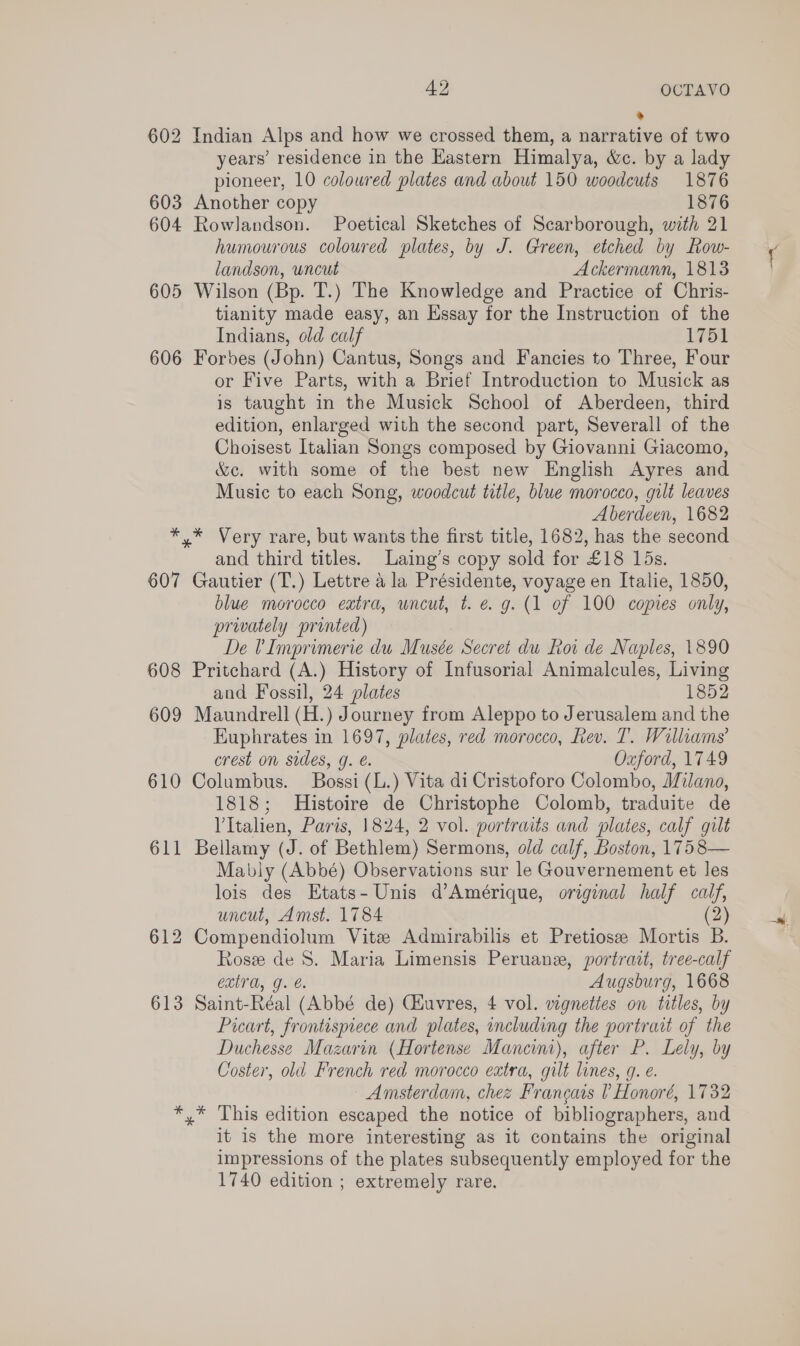 605 606 + 607 608 609 610 611 612 613 42 OCTAVO ® Indian Alps and how we crossed them, a narrative of two years’ residence in the Kastern Himalya, &amp;c. by a lady pioneer, 10 coloured plates and about 150 woodcuts 1876 Another copy 1876 Rowlandson. Poetical Sketches of Scarborough, with 21 humourous coloured plates, by J. Green, etched by Row- landson, uncut Ackermann, 1813 Wilson (Bp. T.) The Knowledge and Practice of Chris- tianity made easy, an Essay for the Instruction of the Indians, old calf 1751 Forbes (John) Cantus, Songs and Fancies to Three, Four or Five Parts, with a Brief Introduction to Musick as is taught in the Musick School of Aberdeen, third edition, enlarged with the second part, Severall of the Choisest Italian Songs composed by Giovanni Giacomo, &amp;c. with some of the best new English Ayres and Music to each Song, woodcut title, blue morocco, gilt leaves Aberdeen, 1682 and third titles. Laing’s copy sold for £18 15s. Gautier (T.) Lettre a la Présidente, voyage en Italie, 1850, blue morocco extra, uncut, t. e.g. (1 of 100 copies only, privately printed) De ?Imprimerie du Musée Secret du Roi de Naples, 1890 Pritchard (A.) History of Infusorial Animalcules, Living and Fossil, 24 plates 1852 Maundrell (H.) Journey from Aleppo to Jerusalem and the Euphrates in 1697, plates, red morocco, Rev. T. Williams’ crest on sides, g. é. Oxford, 1749 Columbus. Bossi (L.) Vita di Cristoforo Colombo, Milano, 1818; Histoire de Christophe Colomb, traduite de VItalien, Paris, 1824, 2 vol. portraits and plates, calf gilt Bellamy (J. of Bethlem) Sermons, old calf, Boston, 1758— Mably (Abbé) Observations sur le Gouvernement et les lois des Etats-Unis d’Amérique, original half calf, uncut, Amst. 1784 (2) Compendiolum Vitz Admirabilis et Pretiosee Mortis B. Rose de 8. Maria Limensis Peruane, portrait, tree-calf extra, g. e. Augsburg, 1668 Saint-Réal (Abbé de) CHuvres, 4 vol. vignettes on titles, by Picart, frontispece and plates, including the portrait of the Duchesse Mazarin (Hortense Mancini), after P. Lely, by Coster, old French red morocco extra, gilt lines, g. é. Amsterdam, chez Francais ? Honoré, 1732 it is the more interesting as it contains the original impressions of the plates subsequently employed for the 1740 edition ; extremely rare.