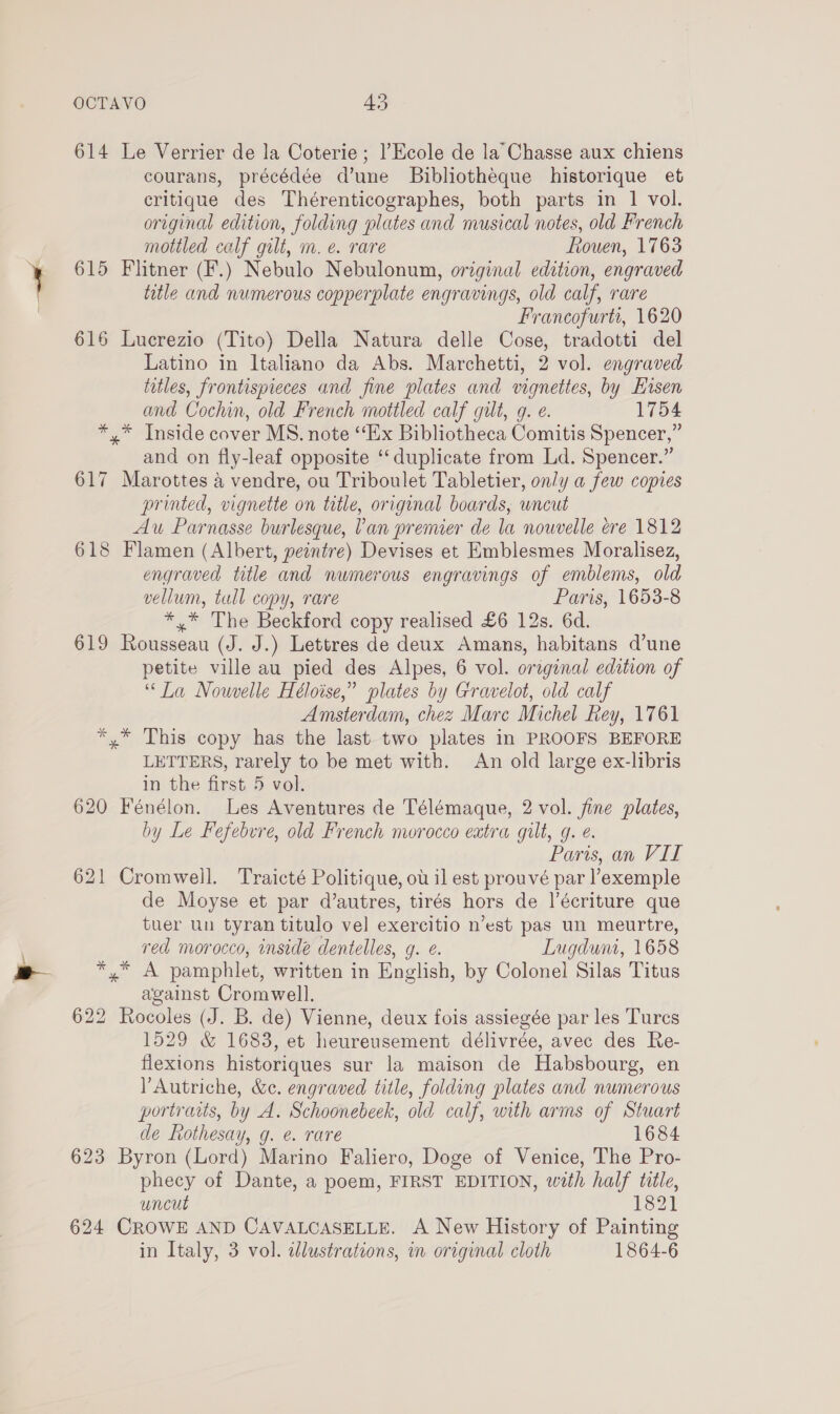 614 Le Verrier de la Coterie ; |’Ecole de la’ Chasse aux chiens courans, précédée d’une Bibliotheque historique et critique des Thérenticographes, both parts in 1 vol. original edition, folding plates and musical notes, old French mottled calf gilt, m. e. rare Rouen, 1763 615 Flitner (F.) Nebulo Nebulonum, original edition, engraved title and numerous copperplate engravings, old calf, rare Francofurtt, 1620 616 Lucrezio (Tito) Della Natura delle Cose, tradotti del Latino in Italiano da Abs. Marchetti, 2 vol. engraved titles, frontispieces and fine plates and vignettes, by Hisen and Cochin, old French mottled calf gilt, g. e. 1754 *,* Inside cover MS. note “Ex Bibliotheca Comitis Spencer,” and on fly-leaf opposite ‘duplicate from Ld. Spencer.” 617 Marottes 4 vendre, ou Triboulet Tabletier, on/y a few copies printed, vignette on title, original boards, uncut Au Parnasse burlesque, Van premier de la nouvelle ere 1812 618 Flamen (Albert, peintre) Devises et Emblesmes Moralisez, engraved title and numerous engravings of emblems, old vellum, tull copy, rare Paris, 1653-8 *,* The Beckford copy realised £6 12s. 6d. 619 Rousseau (J. J.) Lettres de deux Amans, habitans d’une petite ville au pied des Alpes, 6 vol. orzginal edition of “La Nowvelle Héloise,” plates by Gravelot, old calf Amsterdam, chez Mare Michel Rey, 1761 *,* This copy has the last two plates in PROOFS BEFORE LETTERS, rarely to be met with. An old large ex-libris in the first 5 vol. 620 Fénélon. Les Aventures de Télémaque, 2 vol. fine plates, by Le Fefebvre, old French morocco eatra gilt, g. e. Paris, an VII 621 Cromwell. Traicté Politique, ow il est prouvé par ’exemple de Moyse et par d’autres, tirés hors de |’écriture que tuer un tyran titulo vel exercitio n’est pas un meurtre, red morocco, inside dentelles, g. ¢. Lugdum, 1658 *,* A pamphlet, written in English, by Colonel Silas Titus against Cromwell. 622 Rocoles (J. B. de) Vienne, deux fois assiegée par les Turcs 1529 &amp; 1683, et heureusement délivrée, avec des Re- flexions historiques sur la maison de Habsbourg, en ’Autriche, &amp;c. engraved title, folding plates and numerous portraits, by A. Schoonebeek, old calf, with arms of Stuart de tothesay, g. e. rare 1684 623 Byron (Lord) Marino Faliero, Doge of Venice, The Pro- phecy of Dante, a poem, FIRST EDITION, with half title, uncut 1821 624 CROWE AND CAVALCASELLE. A New History of Painting in Italy, 3 vol. wWlustrations, in original cloth 1864-6