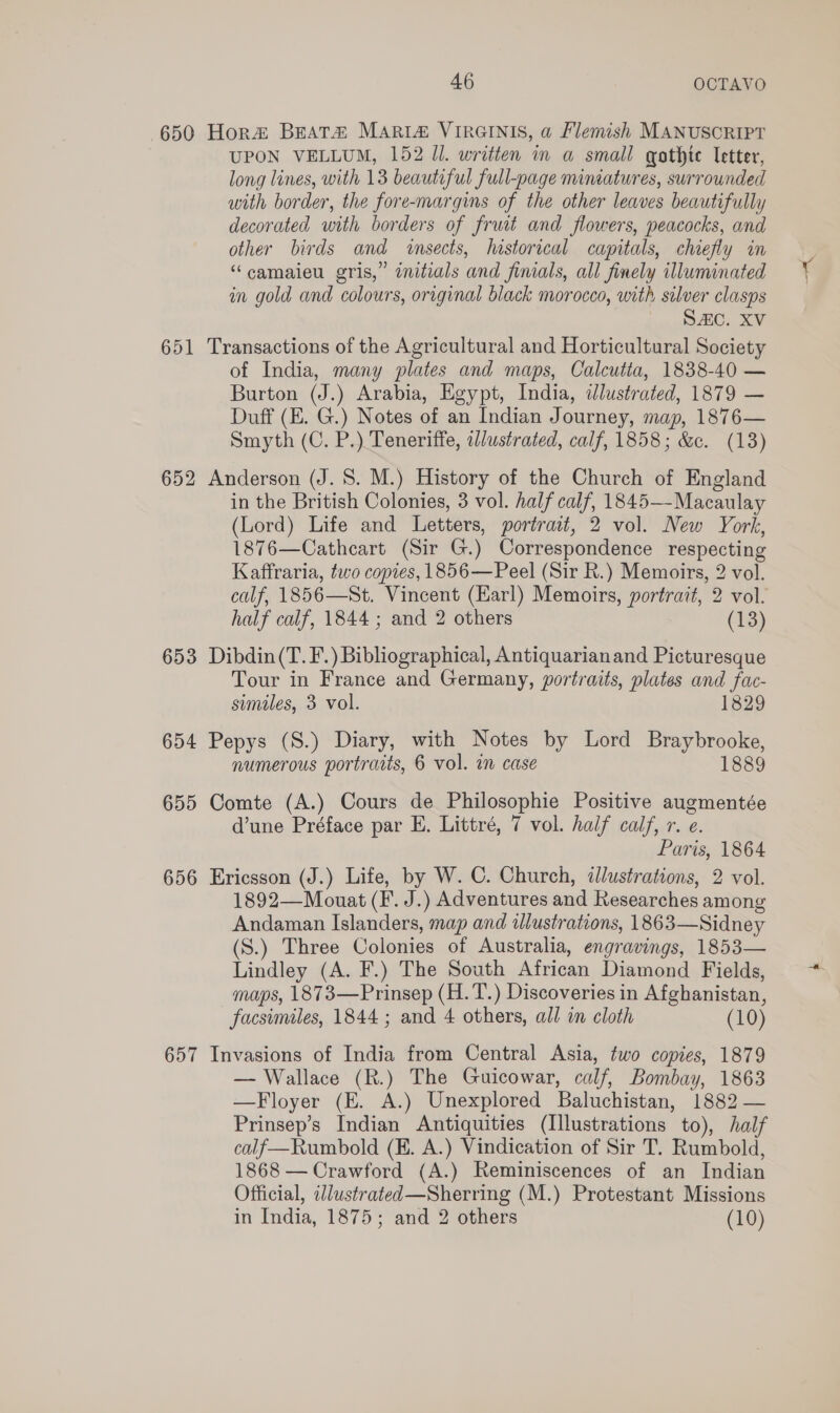 650 Hora Beata MARIZA VIRGINIS, a Flemish MANUSCRIPT UPON VELLUM, 152 Ul. written in a small gothic letter, long lines, with 13 beautiful full-page nuiniatures, surrounded with border, the fore-margins of the other leaves beautifully decorated with borders of fruit and flowers, peacocks, and other birds and insects, historical capitals, chiefly in “camaieu gris,” initials and finials, all finely illuminated in gold and colours, original black morocco, with silver clasps SAC. XV 651 Transactions of the Agricultural and Horticultural Society of India, many plates and maps, Calcutta, 1838-40 — Burton (J.) Arabia, Egypt, India, ilustrated, 1879 — Duff (E. G.) Notes of an Indian Journey, map, 1876— Smyth (C. P.) Teneriffe, i//ustrated, calf, 1858; &amp;c. (13) 652 Anderson (J. S. M.) History of the Church of England in the British Colonies, 3 vol. half calf, 1845— Macaulay (Lord) Life and Letters, portrait, 2 vol. New York, 1876—Catheart (Sir G.) Correspondence respecting Kaffraria, two copies, 1856—Peel (Sir R.) Memoirs, 2 vol. calf, 1856—St. Vincent (Karl) Memoirs, portrait, 2 vol. half calf, 1844 ; and 2 others (13) 653 Dibdin(T. F.) Bibliographical, Antiquarianand Picturesque Tour in France and Germany, portraits, plates and fac- similes, 3 vol. 1829 654 Pepys (S.) Diary, with Notes by Lord Braybrooke, numerous portraits, 6 vol. in case 1889 655 Comte (A.) Cours de Philosophie Positive augmentée d’une Préface par E. Littré, 7 vol. half calf, r. e. Paris, 1864 656 Ericsson (J.) Life, by W. C. Church, dlustrations, 2 vol. 1892—Mouat (F. J.) Adventures and Researches among Andaman Islanders, map and illustrations, 1863—Sidney (S.) Three Colonies of Australia, engravings, 1853— Lindley (A. F.) The South African Diamond Fields, maps, 1873—Prinsep (H.T.) Discoveries in Afghanistan, facsimiles, 1844 ; and 4 others, all in cloth (10) 657 Invasions of India from Central Asia, two copies, 1879 — Wallace (R.) The Guicowar, calf, Bombay, 1863 —Floyer (E. A.) Unexplored Baluchistan, 1882 — Prinsep’s Indian Antiquities (Illustrations to), half calf—Rumbold (E. A.) Vindication of Sir T. Rumbold, 1868 — Crawford (A.) Reminiscences of an Indian Official, ilustrated—Sherring (M.) Protestant Missions in India, 1875; and 2 others (10)