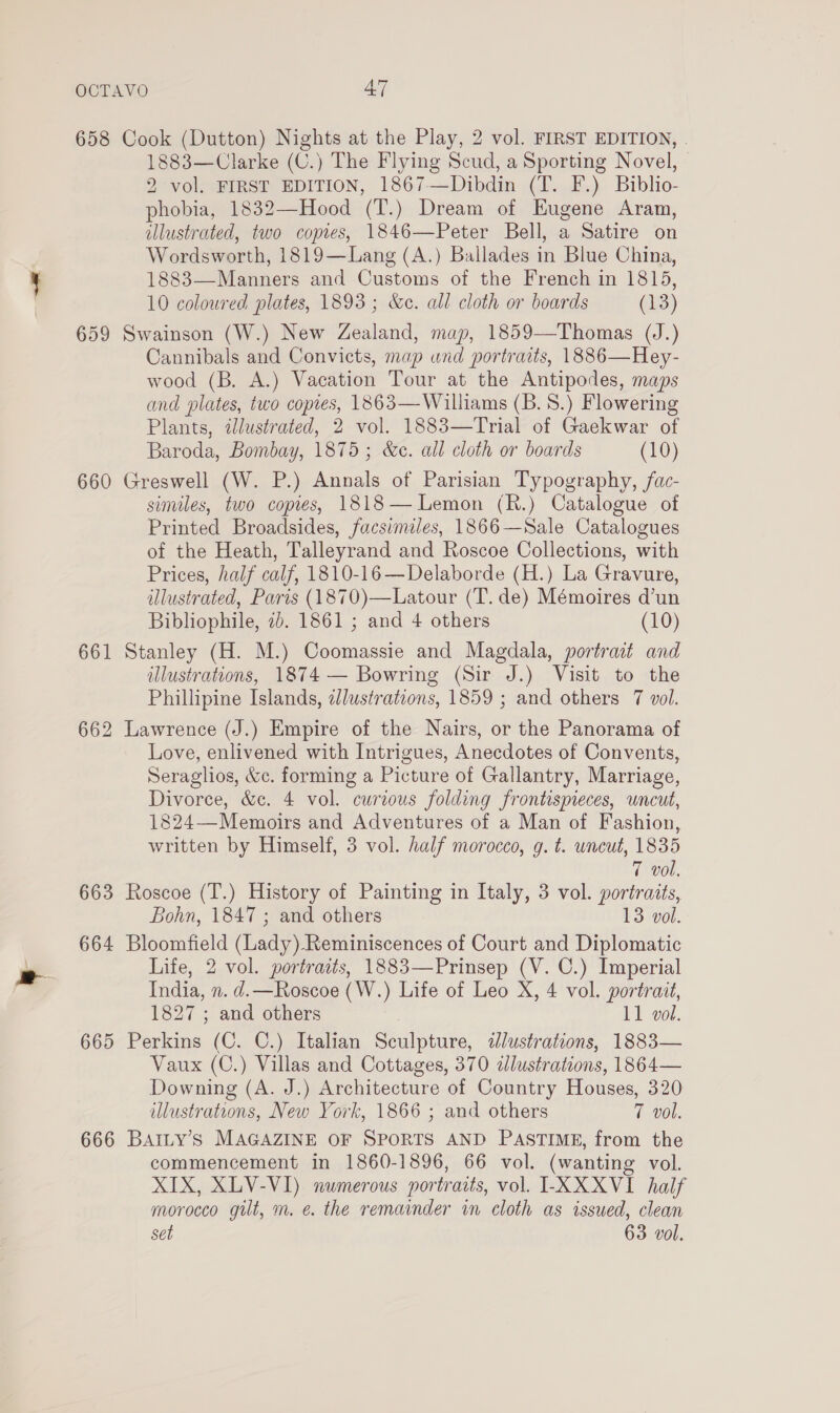 658 Cook (Dutton) Nights at the Play, 2 vol. FIRST EDITION, . 1883—Clarke (C.) The Flying Scud, a Sporting Novel, 2 vol. FIRST EDITION, 1867—Dibdin (T. F.) Biblio- phobia, 1832—Hood (T.) Dream of Eugene Aram, illustrated, two copes, 1846—Peter Bell, a Satire on Wordsworth, 1819—Lang (A.) Ballades in Blue China, 1883—Manners and Customs of the French in 1815, 10 coloured plates, 1893; &amp;e. all cloth or boards (3) 659 Swainson (W.) New Zealand, map, 1859—Thomas (J.) Cannibals and Convicts, map und portraits, 1886—Hey- wood (B. A.) Vacation Tour at the Antipodes, maps and plates, two copies, 1863—Williams (B. 8.) Flowering Plants, illustrated, 2 vol. 1883—Trial of Gaekwar of Baroda, Bombay, 1875; &amp;c. all cloth or boards (10) 660 Greswell (W. P.) Annals of Parisian Typography, fac- similes, two copies, 1818— Lemon (R.) Catalogue of Printed Broadsides, facsimiles, 1866—Sale Catalogues of the Heath, Talleyrand and Roscoe Collections, with Prices, half calf, 1810-16—Delaborde (H.) La Gravure, illustrated, Paris (1870)—Latour (T. de) Mémoires d’un Bibliophile, 2b. 1861 ; and 4 others (10) 661 Stanley (H. M.) Coomassie and Magdala, portrait and illustrations, 1874 — Bowring (Sir J.) Visit to the Phillipine Islands, 2lustrations, 1859 ; and others 7 vol. 662 Lawrence (J.) Empire of the Nairs, or the Panorama of Love, enlivened with Intrigues, Anecdotes of Convents, Seraglios, &amp;c. forming a Picture of Gallantry, Marriage, Divorce, &amp;c. 4 vol. curious folding frontispieces, uncut, 1824—Memoirs and Adventures of a Man of Fashion, written by Himself, 3 vol. half morocco, g. t. wneut, 1835 7 vol. 663 Roscoe (T.) History of Painting in Italy, 3 vol. portraits, Bohn, 1847 ; and others 13 vol. 664 Bloomfield (Lady).Reminiscences of Court and Diplomatic Life, 2 vol. portraits, 1883—Prinsep (V. C.) Imperial India, n. d.—Roscoe (W.) Life of Leo X, 4 vol. portrait, 1827 ; and others 11 vol. 665 Perkins (C. C.) Italian Sculpture, idlustrations, 1883— Vaux (C.) Villas and Cottages, 370 ddlustrations, 1864— Downing (A. J.) Architecture of Country Houses, 320 illustrations, New York, 1866 ; and others T vol. 666 BAILY’Ss MAGAZINE OF SPORTS AND PASTIME, from the commencement in 1860-1896, 66 vol. (wanting vol. XIX, XLV-VI) numerous portraits, vol. -XXXVI_ half morocco gilt, m. e. the remainder in cloth as issued, clean set 63 vol.