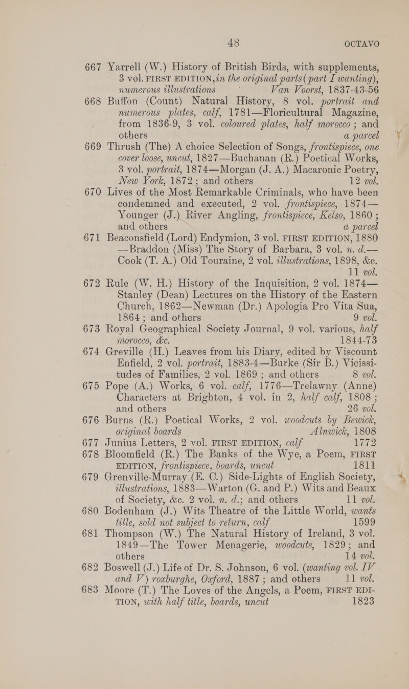 667 668 669 670 671 672 48 OCTAVO Yarrell (W.) History of British Birds, with supplements, 3 vol. FIRST EDITION, 77 the original parts( part I wanting), numerous illustrations Van Voorst, 1837-43-56 Buffon (Count) Natural History, 8 vol. portrait and numerous plates, calf, 1781—Floricultural Magazine, from 1836-9, 3 vol. coloured plates, half morocco ; and others a parcel Thrush (The) A choice Selection of Songs, frontispiece, one cover loose, uncut, 1827—Buchanan (R.) Poetical Works, 3 vol. portrait, 1874—Morgan (J. A.) Macaronic Poetry, New York, 1872; and others 12 vol. Lives of the Most Remarkable Criminals, who have been condemned and executed, 2 vol. frontispiece, 1874— Younger (J.) River Angling, frontispiece, Kelso, 1860 ; and others a parcel Beaconsfield (Lord) Endymion, 3 vol. FIRST EDITION, 1880 —Braddon (Miss) The Story of Barbara, 3 vol. n. d.— Cook (T. A.) Old Touraine, 2 vol. illustrations, 1898, &amp;e. 11 vol. Rule (W. H.) History of the Inquisition, 2 vol. 1874— Stanley (Dean) Lectures on the History of the Eastern Church, 1862—Newman (Dr.) Apologia Pro Vita Sua, 1864; and others 9 vol. Royal Geographical Society Journal, 9 vol. various, half morocco, &amp;c. 1844-73 Greville (H.) Leaves from his Diary, edited by Viscount Enfield, 2 vol. portratt, 1883-4—Burke (Sir B.) Vicissi- tudes of Families, 2 vol. 1869 ; and others 8 vol. Pope (A.) Works, 6 vol. calf, 1776—Trelawny (Anne) Characters at Brighton, 4 vol. in 2, half calf, 1808 ; and others 26 vol. Burns (R.) Poetical Works, 2 vol. woodcuts by Bewick, original boards Alnwick, 1808 Junius Letters, 2 vol. FIRST EDITION, calf i Bloomfield (R.) The Banks of the Wye, a Poem, FIRST EDITION, frontispiece, boards, uncut 1811 Grenville-Murray (E. C.) Side-Lights of English Society, lustrations, 1883— Warton (G. and P.) Wits and Beaux of Society, &amp;c. 2 vol. n. d.; and others 11 vol. Bodenham (J.) Wits Theatre of the Little World, wants title, sold not subject to return, calf 1599 Thompson (W.) The Natural History of Ireland, 3 vol. 1849—The Tower Menagerie, woodcuts, 1829; and others 14 vol. and V) roxburghe, Oxford, 1887 ; and others 11 vol. Moore (T.) The Loves of the Angels, a Poem, FIRST EDI- TION, with half title, boards, uncut 1823