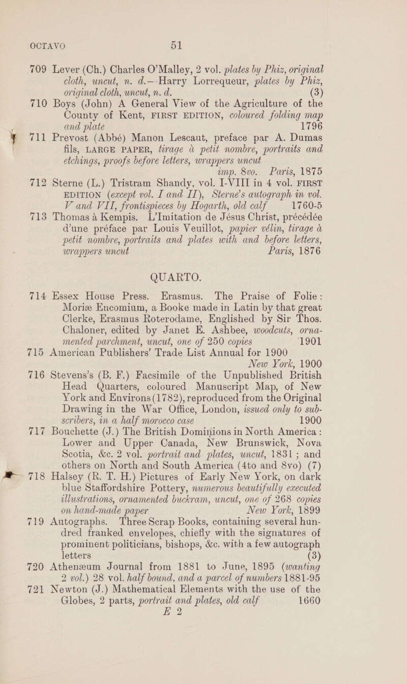 709 Lever (Ch.) Charles O’Malley, 2 vol. plates by Phiz, original cloth, uncut, n. d.—-Harry Lorrequeur, plates by Phiz, original cloth, uncut, n. d. (3) 710 Boys (John) A General View of the Agriculture of the County of Kent, FIRST EDITION, colowred folding map and plate 1796 711 Prevost (Abbé) Manon Lescaut, preface par A. Dumas fils, LARGE PAPER, tirage «&amp; petit nombre, portraits and etchings, proofs before letters, wrappers uncut amp. 8vo. Paris, 1875 712 Sterne (L.) Tristram Shandy, vol. I-VIII in 4 vol. FIRST EDITION (except vol. I and II), Sterne’s autograph in vol. V and VII, frontispeces by Hogarth, old calf 1760-5 713 Thomas 4 Kempis. L’Imitation de Jésus Christ, précédée dune préface par Louis Veuillot, papier vélin, tirage a petit nombre, portraits and plates with and before letters, wrappers uncut Paris, 1876 QUARTO. 714 Essex House Press. Erasmus. The Praise of Folie: Morize Encomium, a Booke made in Latin by that great Clerke, Erasmus Roterodame, Englished by Sir Thos. Chaloner, edited by Janet E. Ashbee, woodcuts, orna- mented parchment, uncut, one of 250 copies 1901 715 American Publishers’ Trade List Annual for 1900 New York, 1900 716 Stevens’s (B. F.) Facsimile of the Unpublished British Head Quarters, coloured Manuscript Map, of New York and Environs (1782), reproduced from the Original Drawing in the War Office, London, isswed only to sub- scribers, in a half morocco case 1900 717 Bouchette (J.) The British Dominions in North America : Lower and Upper Canada, New Brunswick, Nova Scotia, &amp;e. 2 vol. portrait and plates, uncut, 1831; and others on North and South America (4to and 8vo) (7) 718 Halsey (R. T. H.) Pictures of Early New York, on dark blue Staffordshire Pottery, numerous beautifully executed illustrations, ornamented buckram, uncut, one of 268 copies on hand-made paper New York, 1899 719 Autographs. Three Scrap Books, containing several hun- dred franked envelopes, chiefly with the signatures of prominent politicians, bishops, &amp;c. with a few autograph letters (3) 720 Atheneum Journal from 1881 to June, 1895 (wanting 2 vol.) 28 vol. half bound, and a parcel of numbers 1881-95 721 Newton (J.) Mathematical Elements with the use of the Globes, 2 parts, portrait and plates, old calf 1660 E 2