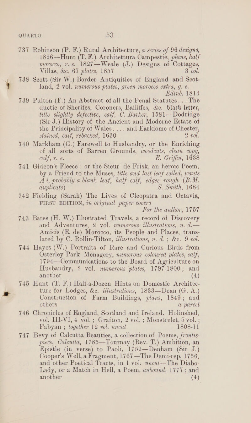 137 738 739 740 741 744 745 Robinson (P. F.) Rural Architecture, a series of 96 designs, 1826-—Hunt (T. F.) Architettura Campestie, plans, half morocco, 7. €. 1827—Weale (J.) Designs of Cottages, Villas, &amp;c. 67 plates, 1857 3 vol. Scott (Sir W.) Border Antiquities of England and Scot- land, 2 vol. numerous plates, green morocco extra, g. é. Edinb. 1814 Pulton (F.) An Abstract of all the Penal Statutes. ..The duetie of Sherifes, Coroners, Bailiffes, &amp;c. black Tetter, title slightly defective, calf, C. Barker, 1581—Dodridge (Sir J.) History of the Ancient and Moderne Estate of the Principality of Wales... . and Earldome of Chester, stained, calf, rebacked, 1630 2 vol. Markham (G.) Farewell to Husbandry, or the Enriching of all sorts of Barren Grounds, woodcuts, clean copy, COLT, T é, EL. Griffin, 1638 Gideon’s Fleece: or the Sieur de Frisk, an heroic Poem, by a Friend to the Muses, title and last leaf soiled, wants A 1, probably a blank leaf, half calf, edges rough (B.M. duplicate) S. Smith, 1684 Fielding (Sarah) The Lives of Cleopatra and Octavia, FIRST EDITION, in original paper covers For the author, 1757 Bates (H. W.) Illustrated Travels, a record of Discovery and Adventures, 2 vol. numerous allustrations, n. d.— Amicis (KE. de) Morocco, its People and Places, trans- lated by C. Rollin-Tilton, dlustrations, n. d. ; &amp;c. 9 vol. Hayes (W.) Portraits of Rare and Curious Birds from Osterley Park Menagery, numerous coloured plates, calf, 1794—-Communications to the Board of Agriculture on Husbandry, 2 vol. numerous ‘plates, 1797-1800; and another (4) Hunt (T. F.) Half-a-Dozen Hints on Domestic Architec- ture for Lodges, &amp;c. illustrations, 1833—Dean (G. A.) Construction of Farm Buildings, plans, 1849; and others a parcel Chronicles of England, Scotland and Ireland. Holinshed, vol. II-VI, 4 vol.; Grafton, 2 vol. ; Monstrelet, 5 vol. ; Fabyan ; together 12 vol. uncut 1808-11 Bevy of Calcutta Beauties, a collection of Poems, frontis- piece, Calcutta, 1785—Tournay (Rev. T.) Ambition, an Epistle (iu verse) to Paoli, 1759—Denham (Sir J.) Cooper’s Well, a Fragment, 1767—The Demi-rep, 1756, and other Poetical Tracts, in 1 vol. wacut—The Diabo- Lady, or a Match in Hell, a Poem, unbound, 1777 ; and