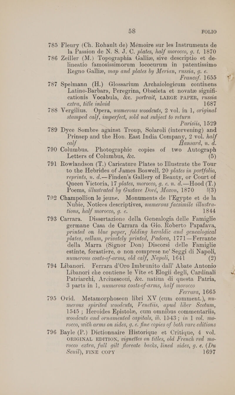 785 Fleury (Ch. Rohault de) Mémoire sur les Instruments de la Passion de N. 8. J. C. plates, half morocco, g. t. 1870 786 Zeiller (M.) Topographia Galliz, sive descriptio et de- lineatio famosissimorum lococurum in _ patentissimo Regno Galliz, map and plates by Merian, russia, g. €. Francof. 1655 787 Spelmann (H.) Glossarium Archaiologicum continens Latino-Barbara, Peregrina, Obseleta et novatze signifi- cationis Vocabula, &amp;c. portrait, LARGE PAPER, russia extra, title inlaid 1687 788 Vergilius. Opera, numerous woodcuts, 2 vol. in 1, original stamped calf, imperfect, sold not subject to return Parisiis, 1529 789 Dyce Sombre against Troup, Solaroli (intervening) and Prinsep and the Hon. East India Company, 2 vol. half calf Hansard, n. d. 790 Columbus. Photographic copies of two Autograph Letters of Columbus, &amp;c. (5) 791 Rowlandson (T.) Caricature Plates to Illustrate the Tour to the Hebrides of James Boswell, 20 plates in portfolio, reprints, n. d.—Finden’s Gallery of Beauty, or Court of (Jueen Victoria, 17 plates, morocco, g. e. n. d.—Hood (T.) Poems, wlustrated by Gustave Doré, Moxon, 1870 i(3) 792 Champollion le jeune. Monuments de l’Egypte et de la Nubie, Notices descriptives, numerous facsimile illustra- tions, half morocco, g. @. 1844 793 Carrara. Dissertazione della Genealogia delle Famiglie germane Casa de Carrara da Gio. Roberto Papafava, printed on blue paper, folding heraldic and genealogical plates, vellum, privately printed, Padova, 1771—Ferrante della Marra (Signor Don) Discorsi delle Famiglie estinte, forastiere, o non comprese ne’ Seggi di Napoli, numerous coats-of-arms, old calf, Napoli, 1641 (2) 794 Libanori. Ferrara d’Oro Imbrunito dall’ Abate Antonio Libanori che contiene le Vite et Elogii degli, Cardinali Patriarchi, Arciuescoui, &amp;c. natiua di questa Patria, 3 parts in 1, numerous coats-of-arms, half morocco Ferrara, 1665 795 Ovid. Metamorphoseon lbri XV (cum comment.), nu- merous spirited woodcuts, Venetis, apud liber Scotum, 1545 ; Heroides Epistole, cum omnibus commentariis, woodcuts and ornamented capitals, ib. 1543; in 1 vol. mo- rocco, with arms on sides, g. é. fine copies of both rare editions 796 Bayle (P.) Dictionnaire Historique et Critique, 4 vol. ORIGINAL EDITION, vignettes on titles, old French red mo- rocco extra, full gilt floreate backs, lined sides, g. e. (Du Seuil), FINE COPY 1697