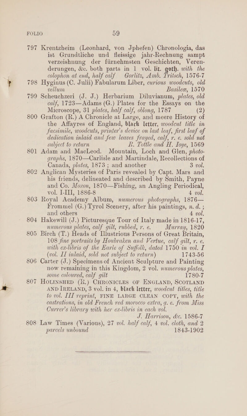 tod 798 799 806 807 808 Krentzheim (Leonhard, von Jphefen) Chronologia, das ist Grundtliche und fleissige jahr-Rechnung sampt verzeishnung der fiirnehmsten Geschichten, Veren- derungen, &amp;c. both parts in 1 vol. lit. goth. with the colophon at end, half calf Gorlitz, Amb. Tritsch, 1576-7 Hyginus (C. Julii) Fabularum Liber, curious woodcuts, old vellum Basilew, 1570 Scheuchzeri (J. J.) Herbarium Diluvianum, plates, old calf, 1723—Adams (G.) Plates for the Essays on the Microscope, 31 plates, half calf, oblong, 1787 (2) Grafton (R.) A Chronicle at Large, and meere History of the Affayres of England, black letter, woodcut title in facsimile, woodcuts, printer's device on last leaf, first leaf of dedication inlaid and few leaves frayed, calf, r. e. sold not subject to return Lt. Tottle and H. Loye, 1569 Adam and MacLeod. Mountain, Loch and Glen, photo- graphs, 1870—Carlisle and Martindale, Recollections of Canada, plates, 1873 ; and another 3 vol. Anglican Mysteries of Paris revealed by Capt. Mars and his friends, delineated and described by Smith, Payne and Co. Mozon, 1870—Fishing, an Angling Periodical, vol. I-III, 1886-8 4 vol. Royal Academy Album, numerous photographs, 1876— Fromme! (G.) Tyrol Scenery, after his paintings, n. d. ; and others 4 vol. Hakewill (J.) Picturesque Tour of Italy made in 1816-17, numerous plates, calf gilt, rubbed, r. e. Murray, 1820 Birch (T.) Heads of Illustrious Persons of Great Britain, 108 fine portraits by Houbraken and Vertue, calf gilt, r. e. with ex-libris of the Earle of Suffolk, dated 1750 in vol. I (vol. LI inlaid, sold not subject to return) 1743-56 Carter (J.) Specimens of Ancient Sculpture and Painting now remaining in this Kingdom, 2 vol. numerous plates, some coloured, calf gilt 1780-7 HOLINSHED (R.) CHRONICLES OF ENGLAND, SCOTLAND AND IRELAND, 3 vol. in 4, black letter, woodcut titles, title to vol. III reprint, FINE LARGE CLEAN COPY, with the castrations, in old French red morocco extra, g. e. from Miss Currer’s library with her ex-libris in each vol. J. Harrison, &amp;c. 1586-7 Law Times (Various), 27 vol. half calf, 4 vol. cloth, and 2 parcels unbound 1843-1902  