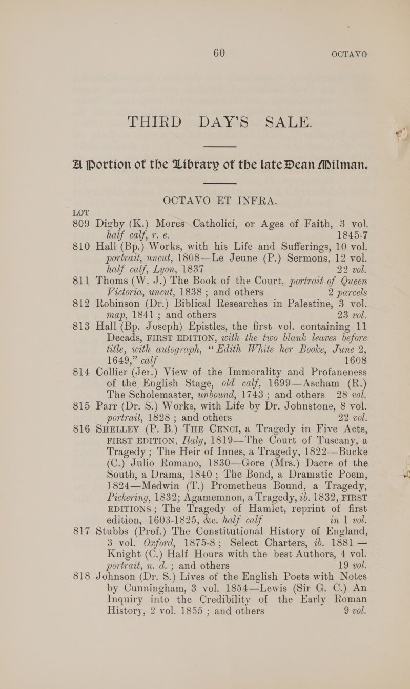 DEALER DiwD Ate SA  LOT 809 810 811 812 813 814 815 816 Sly 818  OCTAVO ET INFRA. half calf, r. e. 1845-7 Hall (Bp.) Works, with his Life and Sufferings, 10 vol. portrait, uncut, 1808—Le Jeune (P.) Sermons, 12 vol. half calf, Lyon, 1837 22 vol. Thoms (W. J.) The Book of the Court, portrait of Queen Victoria, uncut, 1838 ; and others 2 parcels Robinson (Dr.) Biblical Researches in Palestine, 3 vol. map, 1841; and others 23 vol. Hall (Bp. Joseph) Epistles, the first vol. containing 11 Decads, FIRST EDITION, with the two blank leaves before title, with autograph, “ Edith White her Booke, June 2, 1649,” calf 1608 Collier (Jer.) View of the Immorality and Profaneness of the English Stage, old calf, 1699—Ascham (R.) The Scholemaster, unbound, 1743 ; and others 28 vol. Parr (Dr. 8.) Works, with Life by Dr. Johnstone, 8 vol. portrait, 1828 ; and others 22 vol. SHELLEY (P. B.) THE CENCcI, a Tragedy in Five Acts, FIRST EDITION, Italy, 1819—The Court of Tuscany, a Tragedy ; The Heir of Innes, a Tragedy, 1822—Bucke (C.) Julio Romano, 1830—Gore (Mrs.) Dacre of the South, a Drama, 1840; The Bond, a Dramatic Poem, 1824—Medwin (T.) Prometheus Bound, a Tragedy, Pickering, 1832; Agamemnon, a Tragedy, 7). 1832, FIRST EDITIONS; The Tragedy of Hamlet, reprint of first edition, 1603-1825, &amp;. half calf an 1 vol. Stubbs (Prof.) The Constitutional History of England, 3 vol. Ozford, 1875-8; Select Charters, 7b. 1881 — Knight (C.) Half Hours with the best Authors, 4 vol. portrait, n. d. ; and others 19 vol. Johnson (Dr. 8.) Lives of the English Poets with Notes by Cunningham, 3 vol. 1854—Lewis (Sir G. C.) An Inquiry into the Credibility of the Early Roman History, 2 vol. 1855 ; and others 9 vol.