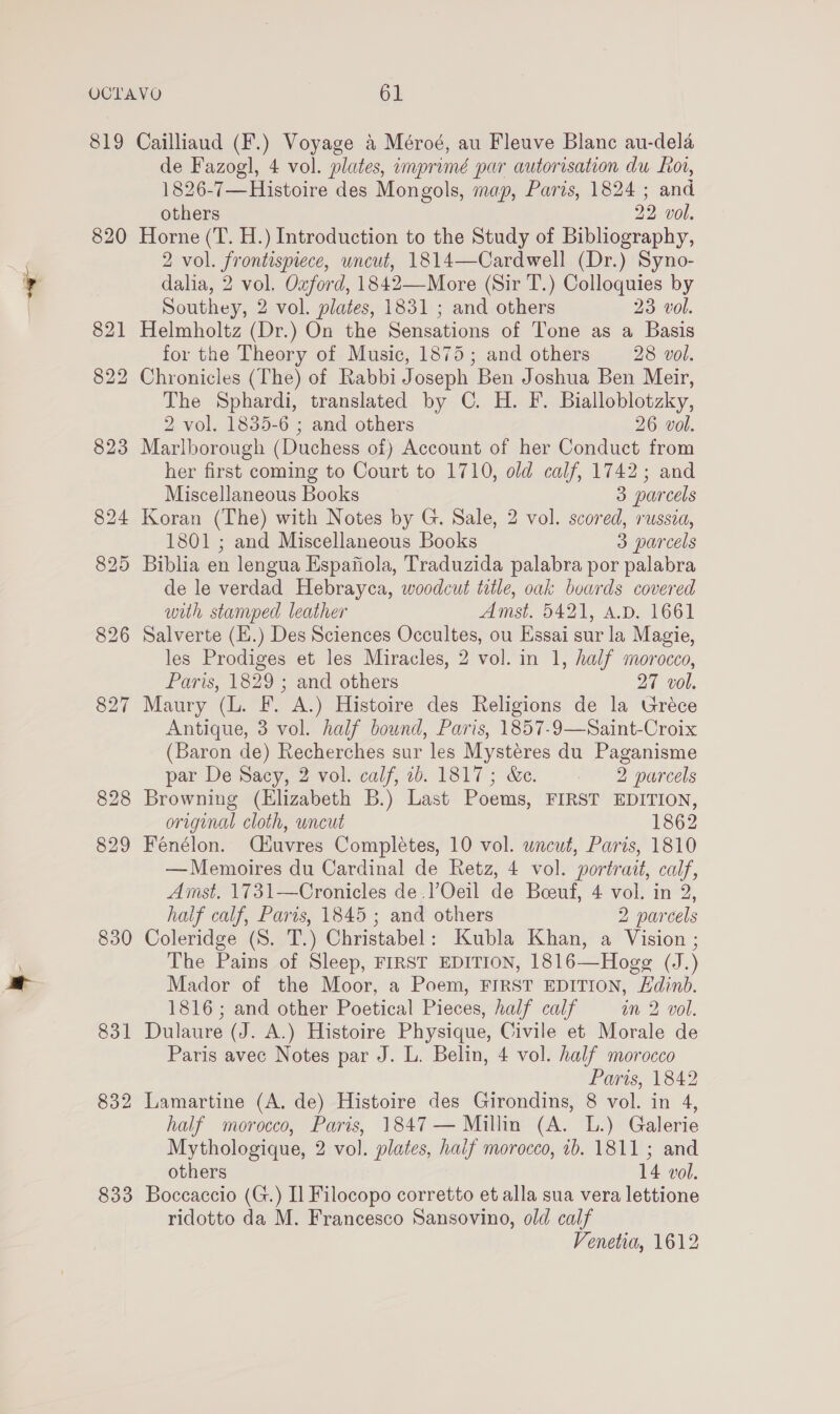 819 Cailliaud (F.) Voyage a Méroé, au Fleuve Blanc au-dela de Fazogl, 4 vol. plates, imprimé par autorisation du Ror, 1826-7—Histoire des Mongols, map, Paris, 1824 ; and others 22 vol. 820 Horne (T. H.) Introduction to the Study of Bibliography, 2 vol. frontispiece, uncut, 1814—Cardwell (Dr.) Syno- dalia, 2 vol. Ozford, 1842—More (Sir T.) Colloquies by Southey, 2 vol. plates, 1831 ; and others 23 vol. 821 Helmholtz (Dr.) On the Sensations of Tone as a Basis for the Theory of Music, 1875; and others 28 vol. 822 Chronicles (The) of Rabbi Joseph Ben Joshua Ben Meir, The Sphardi, translated by C. H. F. Bialloblotzky, 2 vol. 1835-6 ; and others 26 vol. 823 Marlborough (Duchess of) Account of her Conduct from her first coming to Court to 1710, old calf, 1742; and Miscellaneous Books 3 parcels 824 Koran (The) with Notes by G. Sale, 2 vol. scored, russia, 1801 ; and Miscellaneous Books 3 parcels 825 Biblia en lengua Espafiola, Traduzida palabra por palabra de le verdad Hebrayca, woodcut title, oak boards covered with stamped leather Amst. 5421, A.D. 1661 826 Salverte (E.) Des Sciences Occultes, ou Essai sur la Magie, les Prodiges et les Miracles, 2 vol. in 1, half morocco, Paris, 1829 ; and others 27 vol. 827 Maury (L. F. A.) Histoire des Religions de la Uréce Antique, 3 vol. half bound, Paris, 1857-9—Saint-Croix (Baron de) Recherches sur les Mystéres du Paganisme par De Sacy, 2 vol. calf, 16. 1817; &amp;e. 2 parcels 828 Browning (Elizabeth B.) Last Poems, FIRST EDITION, original cloth, uncut 1862 829 Fenélon. C4uvres Completes, 10 vol. uncut, Paris, 1810 —Memoires du Cardinal de Retz, 4 vol. portrait, calf, Amst. 1731—Cronicles de .)’Oeil de Beoeuf, 4 vol. in 2, half calf, Paris, 1845 ; and others 2 parcels 830 Coleridge (S. T.) Christabel: Kubla Khan, a Vision ; The Pains of Sleep, FIRST EDITION, 1816—Hogg (J.) Mador of the Moor, a Poem, FIRST EDITION, Edinb. 1816; and other Poetical Pieces, half calf an 2 vol. 831 Dulaure (J. A.) Histoire Physique, Civile et Morale de Paris avec Notes par J. L. Belin, 4 vol. half morocco Paris, 1842 832 Lamartine (A. de) Histoire des Girondins, 8 vol. in 4, half morocco, Paris, 1847 — Millin (A. L.) Galerie Mythologique, 2 vol. plates, haif morocco, ib. 1811 ; and others 14 vol. 833 Boccaccio (G.) I] Filocopo corretto et alla sua vera lettione ridotto da M. Francesco Sansovino, old calf Venetia, 1612