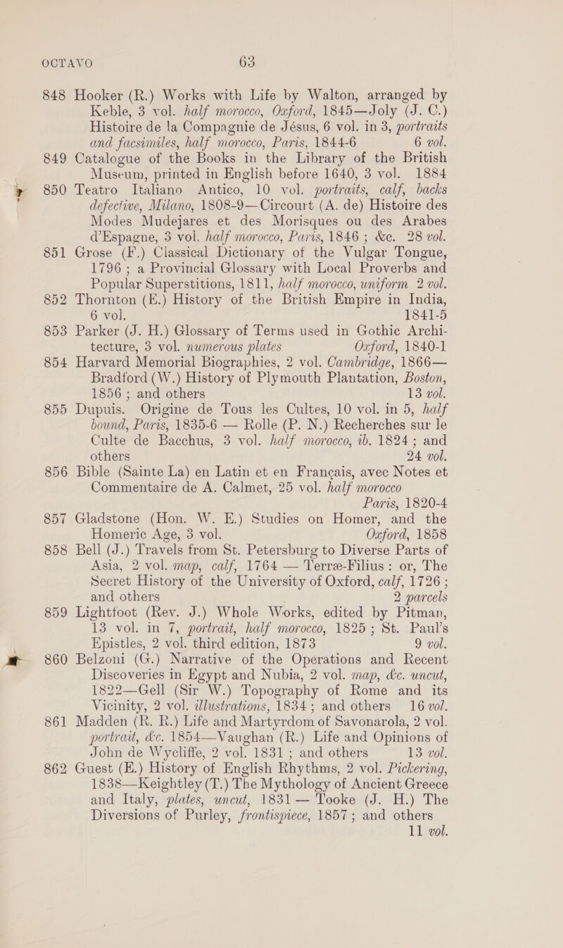 — 848 849 850 859 860 861 862 Hooker (R.) Works with Life by Walton, arranged by Keble, 3 vol. half morocco, Oxford, 1845—Joly (J. C.) Histoire de la Compagnie de Jésus, 6 vol. in 3, portraits and facsimiles, half morocco, Paris, 1844-6 6 vol. Catalogue of the Books in the Library of the British Museum, printed in English before 1640, 3 vol. 1884 Teatro Italiano Antico, 10 vol. portraits, calf, backs defective, Milano, 1808-9—Circourt (A. de) Histoire des Modes Mudejares et des Morisques ou des Arabes d’Espagne, 3 vol. half morocco, Paris, 1846 ; &amp;e. 28 vol. Grose (F.) Classical Dictionary of the Vulgar Tongue, 1796; a Provincial Glossary with Local Proverbs and Popular Superstitions, 1811, half morocco, uniform 2 vol. Thornton (E.) History of the British Empire in India, 6 vol. 1841-5 Parker (J. H.) Glossary of Terms used in Gothic Archi- tecture, 3 vol. numerous plates Oxford, 1840-1 Harvard Memorial Biographies, 2 vol. Cambridge, 1866— Bradford (W.) History of Plymouth Plantation, Boston, 1856 ; and others 13 vol. Dupuis. Origine de Tous les Cultes, 10 vol. in 5, half bound, Paris, 1835-6 — Rolle (P. N.) Recherches sur le Culte de Bacchus, 3 vol. half morocco, ib. 1824 ; and others 24 vol. Bible (Sainte La) en Latin et en Francais, avec Notes et Commentaire de A. Calmet, 25 vol. half morocco Paris, 1820-4 Gladstone (Hon. W. E.) Studies on Homer, and the Homeric Age, 3 vol. Ozford, 1858 Bell (J.) Travels from St. Petersburg to Diverse Parts of Asia, 2 vol. map, calf, 1764 — Terre-Filius: or, The Secret History of the University of Oxford, calf, 1726 ; and others 2 parcels Lightfoot (Rev. J.) Whole Works, edited by Pitman, 13 vol. in 7, portrait, half morocco, 1825 ; St. Paul’s Epistles, 2 vol. third edition, 1873 9 vol. Belzoni (G.) Narrative of the Operations and Recent Discoveries in Egypt and Nubia, 2 vol. map, dc. uncut, 1822—Gell (Sir W.) Topography of Rome and its Vicinity, 2 vol. dlustrations, 1834; and others 16 vol. Madden (hk. hk.) Life and Martyrdom of Savonarola, 2 vol. portraat, &amp;c. 1854—Vaughan (R.) Life and Opinions of John de Wycliffe, 2 vol. 1831 ; and others 13 vol. Guest (H.) History of English Rhythms, 2 vol. Pickering, 1838—Keightley (T.) The Mythology of Ancient Greece and Italy, plates, uncut, 1831 — Tooke (J. H.) The Diversions of Purley, frontismece, 1857; and others