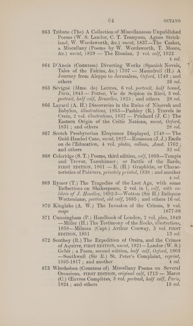 863 Tribute (The) A Collection of Miscellaneous Unpublished Poems (W. 8. Landor, C. T. Tennyson, Agnes Strick- land, W. Wordsworth, &amp;c.) uncut, 1837—The Casket, a Miscellany (Poems by W. Wordsworth, T. Moore, &amp;e.) uncut, 1829 — The Etonian, 2 vol. calf, 1822 4 vol. 864 D’Anois (Countess) Diverting Works (Spanish Novels, Tales of the Fairies, &amp;c.) 1707 — Maundrell (H.) A Journey from Aleppo to Jerusalem, Oxford, 1749 ; and others 26 vol. 865 Sévigné (Mme. de) Lettres, 6 vol. portrait, half bound, Paris, 1843 — Potter, Vie de Scipion de Ricci, 3 vol. portrait, half calf, Bruaelles, 1825; and others 28 vol. 866 Layard (A. H.)Discoveries in the Ruins of Nineveh and Babylon, dlustrations, 1853—Pashley (R.) Travels in Crete, 2 vol. dlustrations, 1837 — Prichard (J. C.) The Eastern Origin of the Celtic Nations, uncut, Oxford, 1831 ; and others 28 vol. 867 Scotch Presbyterian Eloquence Displayed, 1748 — The Gold-Headed Cane, uncut, 1827—Rousseau (J. J.) Emile ou de l’Education, 4 vol. plates, vellum, Amst. 1762 ; and others 32 vol. 868 Coleridge (S. T.) Poems, third edition, calf, 1803—Temple and Trevor, Tannhduser; or Battle of the Bards, FIRST EDITION, 1861 — Rh. (H.) Graphide, or Charac- teristics of Painters, privately printed, 1838 ; and another 4 vol. 869 Rymer (T.) The Tragedies of the Last Age, with some Reflections on Shakespeare, 2 vol. in 1, calf, with ex- libris of J. Hoadley, 1692-3— Wotton (Sir H.) Reliquize Wottoniane, portrait, old calf, 1685 ; and others 16 vol. 870 Kinglake (A. W.) The Invasion of the Crimea, 9 vol. maps 1877-88 871 Cunningham (P.) Handbook of London, 2 vol. plan, 1849 —Miller (H.) The Testimony of the Rocks, adlustrations, 1858—Milman (Capt.) Arthur Conway, 3 vol. FIRST EDITION, 1851 13 vol. 872 Southey (R.) The Expedition of Orsira, and the Crimes of Aquirre, FIRST EDITION, uncut, 1821— Landor (W. 8.) Gebir ; a Poem, second edition, half calf, Oxford, 1803 —Southwell (Sir R.) St. Peter’s Complaint, reprint, 1595-1817 ; and another 4 vol. 873 Winchelsea (Countess of) Miscellany Poems on Several Occasions, FIRST EDITION, original calf, 1713 — Marot (C.) Ghuvres Completes, 3 vol. portrait, half calf, Paris,