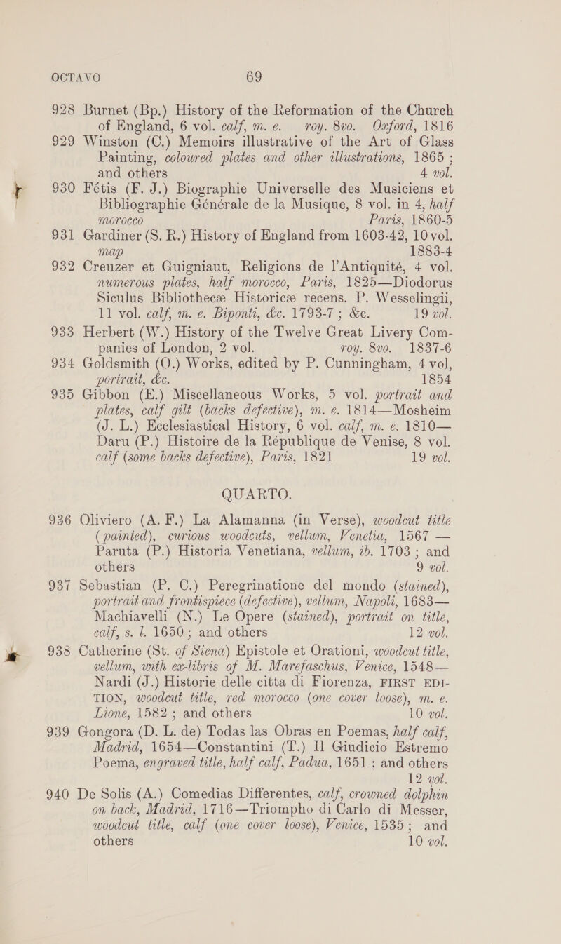 928 Burnet (Bp.) History of the Reformation of the Church of England, 6 vol. calf, m.e. roy. 8vo. Oxford, 1816 929 Winston (C.) Memoirs illustrative of the Art of Glass Painting, colowred plates and other illustrations, 1865 ; and others 4. vol. 930 Fétis (F. J.) Biographie Universelle des Musiciens et Bibliographie Générale de la Musique, 8 vol. in 4, half morocco Paris, 1860-5 931 Gardiner (S. R.) History of England from 1603-42, 10 vol. mup 1883-4 932 Creuzer et Guigniaut, Religions de |’Antiquité, 4 vol. numerous plates, half morocco, Paris, 1825—Diodorus Siculus Bibliothecze Historic recens. P. Wesselingii, 11 vol. calf, m. ¢. Biponti, dc. 1793-7 ; &amp;e. 19 vol. 933 Herbert (W.) History of the Twelve Great Livery Com- panies of London, 2 vol. roy. 8vo. 1837-6 934 Goldsmith (O.) Works, edited by P. Cunningham, 4 vol, portrait, Le. 1854 935 Gibbon (E.) Miscellaneous Works, 5 vol. portrait and plates, calf gilt (backs defective), m. e€. 1814—Mosheim (J. L.) Ecclesiastical History, 6 vol. caif, m. e. 1810— Daru (P.) Histoire de la République de Venise, 8 vol. calf (some backs defective), Paris, 1821 19 vol. QUARTO. 936 Oliviero (A. F.) La Alamanna (in Verse), woodcut title (painted), curious woodcuts, vellum, Venetia, 1567 — Paruta (P.) Historia Venetiana, vellum, 1b. 1703 ; and others 9 vol. 937 Sebastian (P. C.) Peregrinatione del mondo (stained), portrait and frontispiece (defective), vellum, Napoli, 1683— Machiavelli (N.) Le Opere (stained), portrait on title, calf, s. 1. 1650; and others 12 vol. 938 Catherine (St. of Scena) Epistole et Orationi, woodcut title, vellum, with ea-libris of M. Marefaschus, Venice, 1548— Nardi (J.) Historie delle citta di Fiorenza, FIRST EDI- TION, woodcut title, red morocco (one cover loose), m. e. Lione, 1582 ; and others 10 vol. 939 Gongora (D. L. de) Todas las Obras en Poemas, half calf, Madrid, 1654—Constantini (T.) Il Giudicio Estremo Poema, engraved title, half calf, Padua, 1651 ; and others 12 vol. 940 De Solis (A.) Comedias Differentes, calf, crowned dolphin on back, Madrid, 1716—Triompho di Carlo di Messer, woodcut title, calf (one cover loose), Venice, 1535; and others 10 vol.