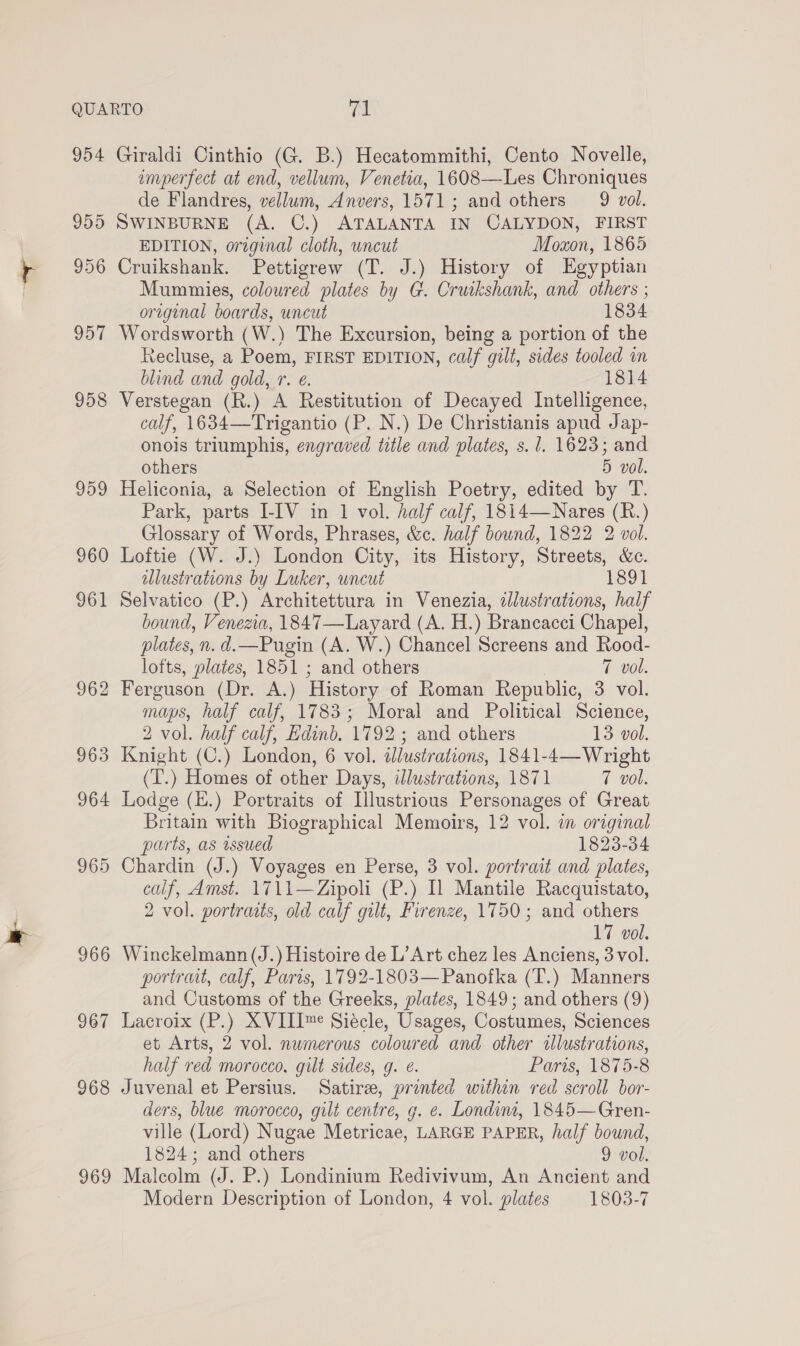 954 955 956 957 958 960 962 963 964 965 966 967 968 969 Giraldi Cinthio (G. B.) Hecatommithi, Cento Novelle, emperfect at end, vellum, Venetia, 1608—Les Chroniques de Flandres, vellum, Anvers, 1571; and others 9 vol. SWINBURNE (A. C.) ATALANTA IN CALYDON, FIRST EDITION, original cloth, wncut Moxon, 1865 Cruikshank. Pettigrew (T. J.) History of Egyptian Mummies, coloured plates by G. Cruikshank, and others ; original boards, uncut 1834 Wordsworth (W.) The Excursion, being a portion of the Recluse, a Poem, FIRST EDITION, calf gilt, sides tooled on blind and gold, r. e. 1814 Verstegan (R.) A Restitution of Decayed Intelligence, calf, 1634—Trigantio (P. N.) De Christianis apud Jap- onois triumphis, engraved title and plates, s. 1. 1623; and others 5 vol. Heliconia, a Selection of English Poetry, edited by T. Park, parts I-IV in 1 vol. half calf, 1814—Nares (R.) Glossary of Words, Phrases, &amp;c. half bound, 1822 2 vol. Loftie (W. J.) London City, its History, Streets, &amp;c. ulustrations by Luker, uncut 1891 Selvatico (P.) Architettura in Venezia, dJlustrations, half bound, Venezia, 1847—Layard (A. H.) Brancacci Chapel, plates, n. d.—Pugin (A. W.) Chancel Screens and Rood- lofts, plates, 1851 ; and others 7 vol. Ferguson (Dr. A.) History of Roman Republic, 3 vol. maps, half calf, 1783; Moral and Political Science, 2 vol. half calf, Edinb. 1792 ; and others 13 vol. Knight (C.) London, 6 vol. illustrations, 1841-4—Wright (T.) Homes of other Days, illustrations, 1871 7 vol. Lodge (K.) Portraits of Illustrious Personages of Great Britain with Biographical Memoirs, 12 vol. in original parts, as issued 1823-34 Chardin (J.) Voyages en Perse, 3 vol. portrait and plates, calf, Amst. 1711—Zipoli (P.) Il Mantile Racquistato, 2 vol. portraits, old calf gilt, Firenze, 1750; and others 17 vol. Winckelmann (J.) Histoire de L’Art chez les Anciens, 3 vol. portrait, calf, Paris, 1792-1803—Panofka (T.) Manners and Customs of the Greeks, plates, 1849; and others (9) Lacroix (P.) XVIII™e Siécle, Usages, Costumes, Sciences et Arts, 2 vol. numerous coloured and other sllustrations, half red morocco, gilt sides, g. é. Paris, 1875-8 Juvenal et Persius. Satire, printed within red scroll bor- ders, blue morocco, gilt centre, g. e. Londint, 1845—Gren- ville (Lord) Nugae Metricae, LARGE PAPER, half bound, 1824; and others 9 vol. Malcolm (J. P.) Londinium Redivivum, An Ancient and