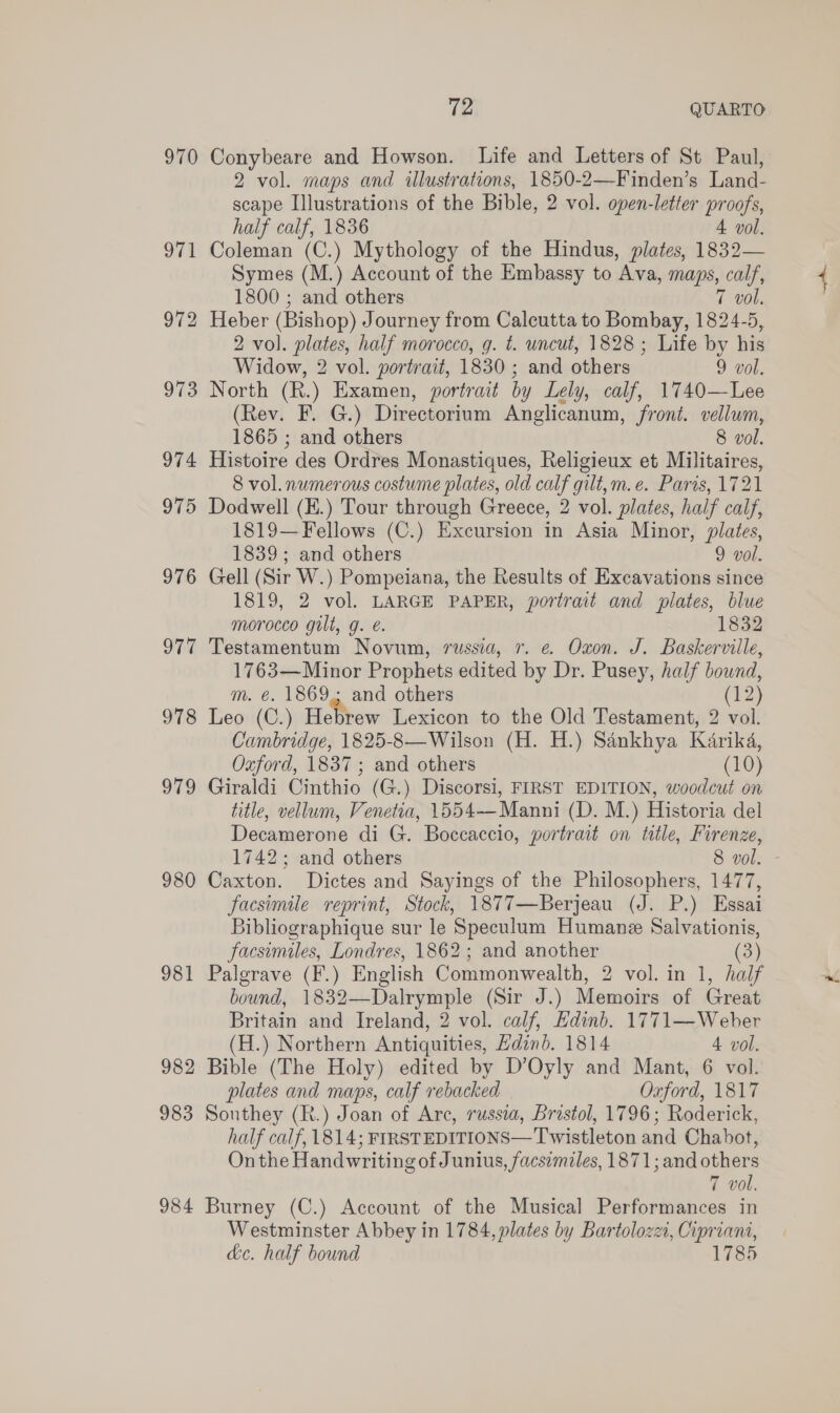 970 976 Sa 978 979 980 981 982 983 984 2 QUARTO Conybeare and Howson. Life and Letters of St Paul, 2 vol. maps and illustrations, 1850-2—Finden’s Land- scape Illustrations of the Bible, 2 vol. open-letter proofs, half calf, 1836 4 vol. Coleman (C.) Mythology of the Hindus, plates, 1832— Symes (M.) Account of the Embassy to Ava, maps, calf, 1800 ; and others 7 vol. Heber (Bishop) Journey from Calcutta to Bombay, 1824-5, 2 vol. plates, half morocco, g. t. uncut, 1828; Life by his Widow, 2 vol. portrait, 1830 ; and others 9 vol. North (R.) Examen, portrait by Lely, calf, 1740—Lee (Rev. F. G.) Directorium Anglicanum, front. vellum, 1865 ; and others 8 vol. Histoire des Ordres Monastiques, Religieux et Militaires, 8 vol. numerous costume plates, old calf gilt,m.e. Paris, 1721 Dodwell (E.) Tour through Greece, 2 vol. plates, half calf, 1819—Fellows (C.) Excursion in Asia Minor, plates, 1839; and others 9 vol. Gell (Sir W.) Pompeiana, the Results of Excavations since 1819, 2 vol. LARGE PAPER, portrait and plates, blue morocco gilt, g. é. 1832 Testamentum Novum, russia, r. e. Oxon. J. Baskerville, 1763—Minor Prophets edited by Dr. Pusey, half bound, m. e. 1869. and others (42) Leo (C.) Hebrew Lexicon to the Old Testament, 2 vol. Cambridge, 1825-8—Wilson (H. H.) Sankhya Karika, Oxford, 1837 ; and others (10) Giraldi Cinthio (G.) Discorsi, FIRST EDITION, woodcut on title, vellum, Venetia, 1554--Manni (D. M.) Historia del Decamerone di G. Boccaccio, portrait on title, Firenze, Caxton. Dictes and Sayings of the Philosophers, 1477, facsimile reprint, Stock, 1877—Berjeau (J. P.) Essai Bibliographique sur le Speculum Humane Salvationis, facsimiles, Londres, 1862; and another (3) Palgrave (F.) English Commonwealth, 2 vol. in 1, half bound, 1832—Dalrymple (Sir J.) Memoirs of Great Britain and Ireland, 2 vol. calf, Edinb. 1771—-Weber (H.) Northern Antiquities, Hdind. 1814 4 vol. Bible (The Holy) edited by D’Oyly and Mant, 6 vol. plates and maps, calf rebacked Oxford, 1817 Sonthey (R.) Joan of Arc, russia, Bristol, 1796; Roderick, half calf, 1814; FIRSTEDITIONS—Twistleton and Chabot, Onthe Handwriting of Junius, facsimiles, 1871; and others 7 vol, Burney (C.) Account of the Musical Performances in Westminster Abbey in 1784, plates by Bartolozzi, Cipriani, de. half bound 1785