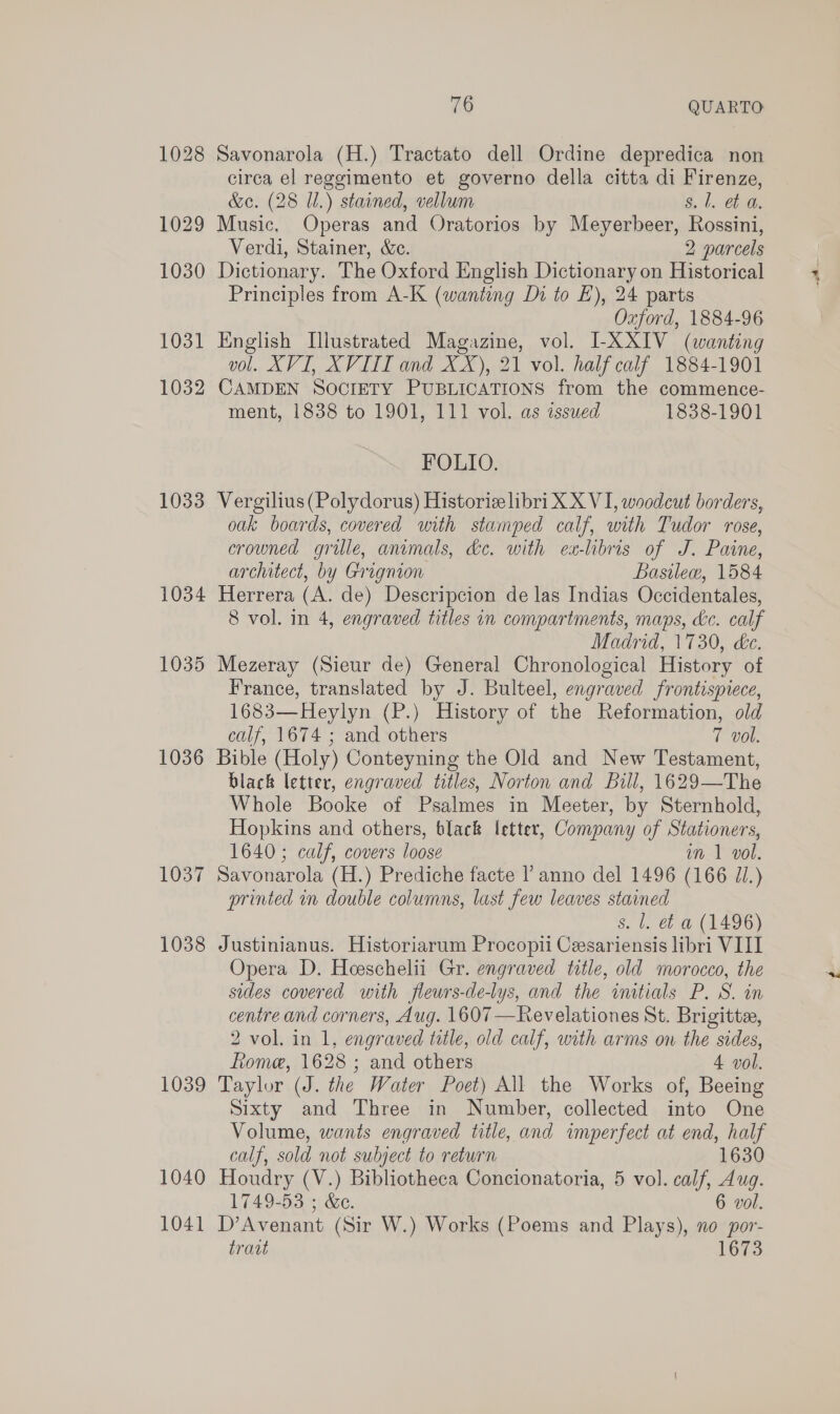 1029 1030 1031 1032 1033 1034 1035 1036 1037 1038 1039 1040 1041 76 QUARTO: Savonarola (H.) Tractato dell Ordine depredica non circa el reggimento et governo della citta di Firenze, &amp;e. (28 I.) stained, vellum §, 1. th, Music, Operas and Oratorios by Meyerbeer, Rossini, Verdi, Stainer, &amp;c. 2 parcels Dictionary. The Oxford English Dictionary on Historical Principles from A-K (wanting Di to E), 24 parts Oxford, 1884-96 English Illustrated Magazine, vol. LXXIV (wanting vol. XVI, XVITI and XX), 21 vol. half calf 1884-1901 CAMDEN SOCIETY PUBLICATIONS from the commence- FOLIO. Vergilius(Polydorus) Historiz libri X X VI, woodcut borders, oak boards, covered with stamped calf, with Tudor rose, crowned grille, animals, de. with ex-lbris of J. Paine, architect, by Grignion Basilew, 1584 Herrera (A. de) Descripcion de las Indias Occidentales, 8 vol. in 4, engraved titles in compartments, maps, &amp;c. calf Madrid, 1730, &amp;c. Mezeray (Sieur de) General Chronological History of France, translated by J. Bulteel, engraved frontispiece, 1683—Heylyn (P.) History of the Reformation, old calf, 1674 ; and others 7 vol. Bible (Holy) Conteyning the Old and New Testament, black letter, engraved titles, Norton and Bill, 1629—The Whole Booke of Psalmes in Meeter, by Sternhold, Hopkins and others, black letter, Company of Stationers, 1640; calf, covers loose im 1 vol. Savonarola (H.) Prediche facte l’ anno del 1496 (166 JI.) printed in double columns, last few leaves stained s. l. et a (1496) Justinianus. Historiarum Procopii Cesariensis libri VIII Opera D. Hoeschelii Gr. engraved title, old morocco, the sides covered with flewrs-de-lys, and the initials P. S. in centre and corners, Aug. 1607 —Revelationes St. Brigitte, 2 vol. in 1, engraved title, old calf, with arms on the sides, Rome, 1628 ; and others 4 vol. Taylor (J. the Water Poet) All the Works of, Beeing Sixty and Three in Number, collected into One Volume, wants engraved title, and imperfect at end, half calf, sold not subject to return 1630 Houdry (V.) Bibliotheca Concionatoria, 5 vol. calf, Aug. 1749-53 ; &amp;e. 6 vol. D’Avenant (Sir W.) Works (Poems and Plays), no por- trav 1673 ie