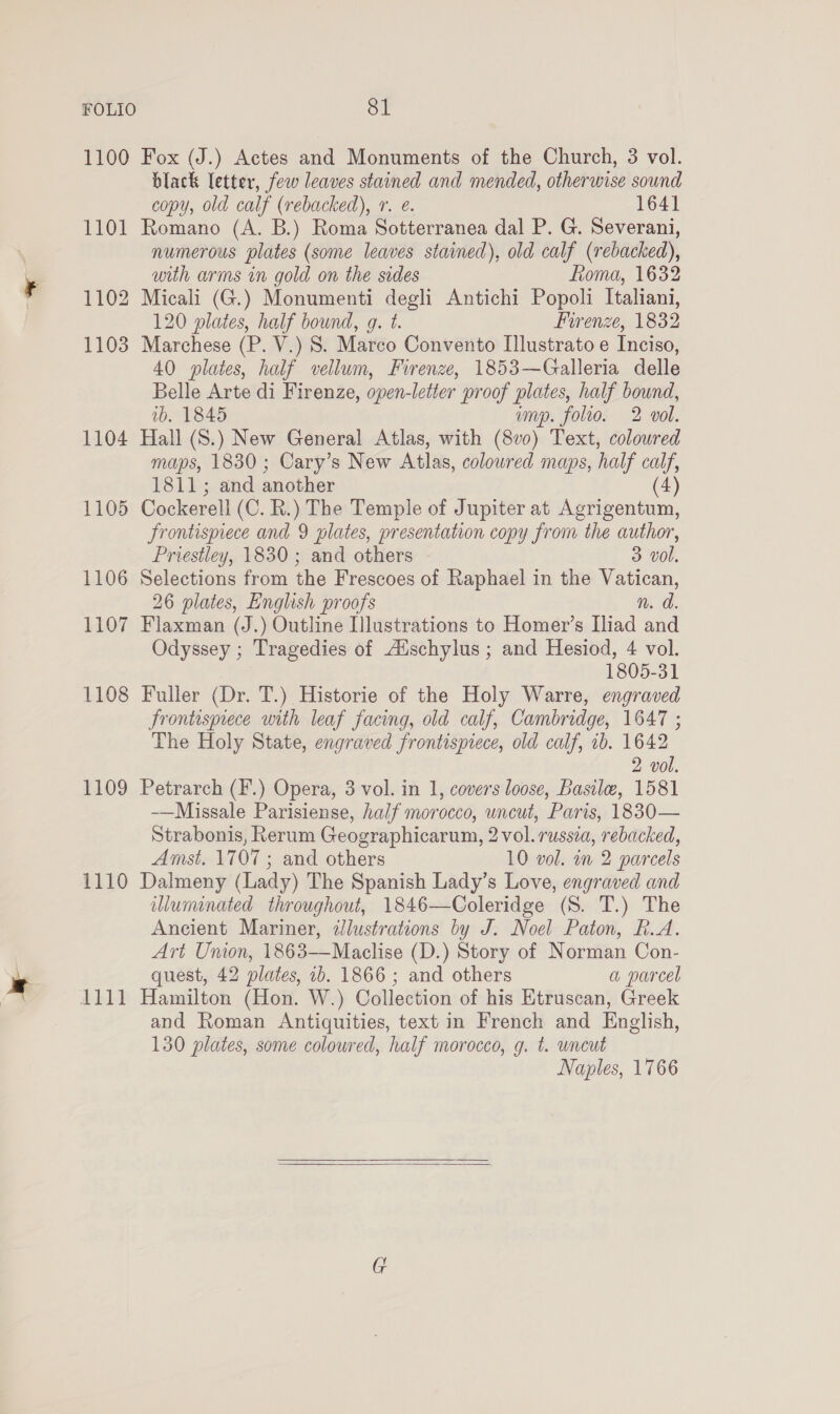 1100 Fox (J.) Actes and Monuments of the Church, 3 vol. black letter, few leaves stained and mended, otherwise sound copy, old calf (rebacked), 1. e. 1641 1101 Romano (A. B.) Roma Sotterranea dal P. G. Severani, numerous plates (some leaves stained), old calf (rebacked), with arms in gold on the sides Roma, 1632 1102 Micali (G.) Monumenti degli Antichi Popoli Italiani, 120 plates, half bound, g. t. Firenze, 1832 1103 Marchese (P. V.) 8. Marco Convento Illustrato e Inciso, 40 plates, half vellum, Firenze, 1853—Galleria delle Belle Arte di Firenze, open- letter proof plates, half bound, 1b. 1845 amp. folio. 2 vol. 1104 Hall (S.) New General Atlas, with (8vo) Text, coloured maps, 1830; Cary’s New Atlas, coloured maps, half cays 1811; and another 4) 1105 Cockerell (C. R.) The Temple of Jupiter at Agrigentum, frontispiece and 9 plates, presentation copy from the author, Priestley, 1830 ; and others 3 vol. 1106 Selections from the Frescoes of Raphael in the Vatican, 26 plates, English proofs n. d. 1107 Flaxman (J.) Outline Illustrations to Homer’s Iliad and Odyssey ; Tragedies of Aischylus ; and Hesiod, 4 vol. | 1805-31 1108 Fuller (Dr. T.) Historie of the Holy Warre, engraved frontispiece with leaf facing, old calf, Cambridge, 1647 ; The Holy State, engraved frontispiece, old calf, ib. 1642 2 vol. 1109 Petrarch (F.) Opera, 3 vol. in 1, covers loose, Basile, 1581 -—Missale Parisiense, half morocco, uncut, Paris, 1830— Strabonis, Rerum Geographicarum, 2 vol. russia, rebacked, Amst. 1707 ; and others 10 vol. in 2 parcels 1110 Dalmeny (Lady) The Spanish Lady’s Love, engraved and wluminated throughout, 1846—Coleridge (S. T.) The Ancient Mariner, illustrations by J. Noel Paton, R.A. Art Union, 1863——Maclise (D.) Story of Norman Con- quest, 42 plates, 1b. 1866 ; and others a parcel 1111 Hamilton (Hon. W.) Collection of his Etruscan, Greek and Roman Antiquities, text in French and English, 130 plates, some coloured, half morocco, g. t. wncut Naples, 1766  