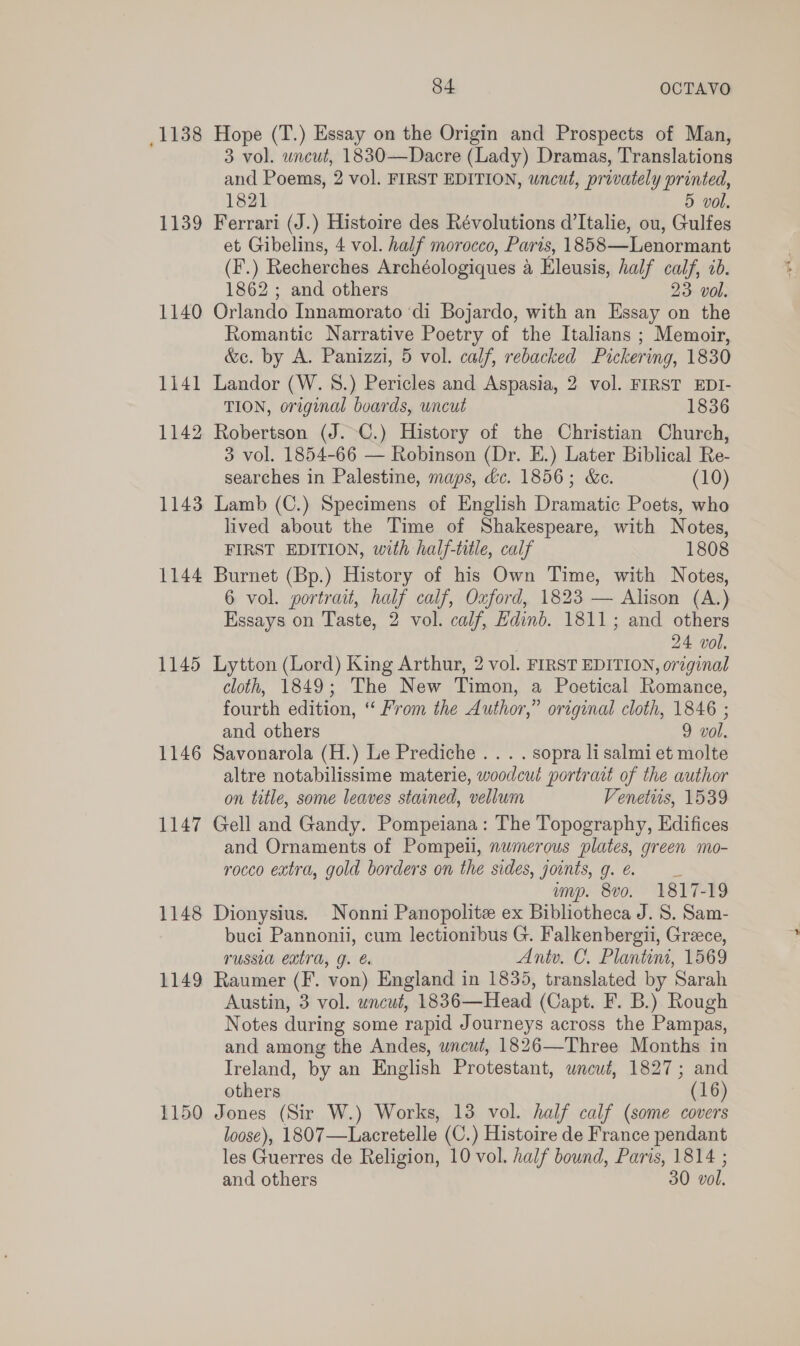 1138 1139 1140 1141 1142 1143 1144 1145 1146 1147 1148 1149 1150 84 OCTAVO Hope (T.) Essay on the Origin and Prospects of Man, 3 vol. uncut, 1830—Dacre (Lady) Dramas, Translations and Poems, 2 vol. FIRST EDITION, uncut, privately printed, 1821 5 vol, Ferrari (J.) Histoire des Révolutions d’Italie, ou, Gulfes et Gibelins, 4 vol. half morocco, Paris, 1858—Lenormant (F’.) Recherches Archéologiques a Eleusis, half calf, 20. 1862 ; and others 23: vol. Orlando Innamorato ‘di Bojardo, with an Essay on the Romantic Narrative Poetry of the Italians ; Memoir, &amp;c. by A. Panizzi, 5 vol. calf, rebacked Pickering, 1830 Landor (W. 8.) Pericles and Aspasia, 2 vol. FIRST EDI- TION, original boards, wncut 1836 Robertson (J.-C.) History of the Christian Church, 3 vol. 1854-66 — Robinson (Dr. E.) Later Biblical Re- searches in Palestine, maps, dc. 1856; &amp;c. (10) Lamb (C.) Specimens of English Dramatic Poets, who lived about the Time of Shakespeare, with Notes, FIRST EDITION, with half-title, calf 1808 Burnet (Bp.) History of his Own Time, with Notes, 6 vol. portrait, half calf, Oxford, 1823 — Alison (A.) Essays on Taste, 2 vol. calf, Edinb. 1811; and others 24 vol. Lytton (Lord) King Arthur, 2 vol. FIRST EDITION, original cloth, 1849; The New Timon, a Poetical Romance, fourth edition, “ From the Author,” original cloth, 1846 ; and others 9 vol. Savonarola (H.) Le Prediche . . . . sopra li salmi et molte altre notabilissime materie, woodcut portrait of the author on title, some leaves stained, vellum Venetis, 1539 Gell and Gandy. Pompeiana: The Topography, Edifices and Ornaments of Pompeii, numerous plates, green mo- rocco extra, gold borders on the sides, joints, g.e. _ myp. 8vo. 1817-19 Dionysius. Nonni Panopolite ex Bibliotheca J. S. Sam- buci Pannonii, cum lectionibus G. Falkenbergii, Grece, russia extra, g. € Antv. C. Plantini, 1569 Raumer (F. von) England in 1835, translated by Sarah Austin, 3 vol. uncut, 1836—Head (Capt. F. B.) Rough Notes during some rapid Journeys across the Pampas, and among the Andes, uncut, 1826—Three Months in Ireland, by an English Protestant, wneut, 1827; and others (16) Jones (Sir W.) Works, 13 vol. half calf (some covers loose), 1807—Lacretelle (C.) Histoire de France pendant les Guerres de Religion, 10 vol. half bound, Paris, 1814 ; and others 30 vol.