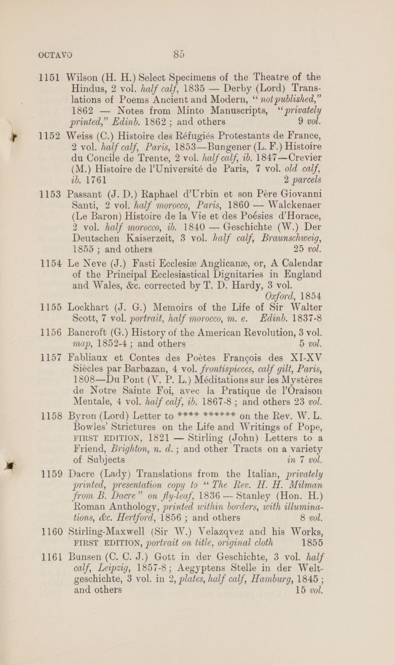 1151 Wilson (H. H.) Select Specimens of the Theatre of the Hindus, 2 vol. half calf, 1835 — Derby (Lord) Trans- lations of Poems Ancient and Modern, “ not published,” 1862 — Notes from Minto Manuscripts, “ privately printed,” Edinb. 1862 ; and others 9 vol. 1152 Weiss (C.) Histoire des Réfugiés Protestants de France, ) 2 vol. half calf, Paris, 1853—Bungener (L. F.) Histoire du Concile de Trente, 2 vol. half calf, ib. 1847—Crevier (M.) Histoire de ’Université de Paris, 7 vol. old calf, wb. 1761 2 parcels 1153 Passant (J. D.) Raphael d’Urbin et son Pére Giovanni Santi, 2 vol. half morocco, Paris, 1860 — Walckenaer (Le Baron) Histoire de la Vie et des Poésies d’Horace, 2 vol. half morocco, 1b. 1840 — Geschichte (W.) Der Deutschen Kaiserzeit, 3 vol. half calf, Braunschweig, 1855 ; and others 25 vol. 1154 Le Neve (J.) Fasti Ecclesiz Anglicane, or, A Calendar of the Principal Hcclesiastical Dignitaries in England and Wales, &amp;c. corrected by T. D. Hardy, 3 vol. Oxford, 1854 1155 Lockhart (J. G.) Memoirs of the Life of Sir Walter Scott, 7 vol. portrait, half morocco, m. e. Edinb. 1837-8 1156 Bancroft (G.) History of the American Revolution, 3 vol. map, 1852-4 ; and others 5 vol. 1157 Fabliaux et Contes des Poétes Francois des XI-XV Siecles par Barbazan, 4 vol. frontispreces, calf gilt, Paris, 1808—Du Pont (V. P. L.) Méditations sur les Mysteéres de Notre Sainte Foi, avec la Pratique de l’Oraison Mentale, 4 vol. half calf, 1b. 1867-8 ; and others 23 vol. 1158 Byron (Lord) Letter to **** ****** on the Rev. W. L. Bowles’ Strictures on the Life and Writings of Pope, FIRST EDITION, 1821 — Stirling (John) Letters to a Friend, Brighton, n. d.; and other Tracts on a variety of Subjects an 7 vol. 1159 Dacre (Lady) Translations from the Italian, privately printed, presentation copy to ‘The Rev. H. H. Milman from B. Dacre” on fly-leaf, 1836 — Stanley (Hon. H.) Roman Anthology, printed within borders, with wlumina- tions, &amp;c. Hertford, 1856 ; and others 8 vol. 1160 Stirling-Maxwell (Sir W.) Velazqvez and his Works, FIRST EDITION, portrait on tatle, original cloth 1855 1161 Bunsen (C. C. J.) Gott in der Geschichte, 3 vol. half calf, Lewzig, 1857-8; Aegyptens Stelle in der Welt- geschichte, 3 vol. in 2, plates, half calf, Hamburg, 1845 ;