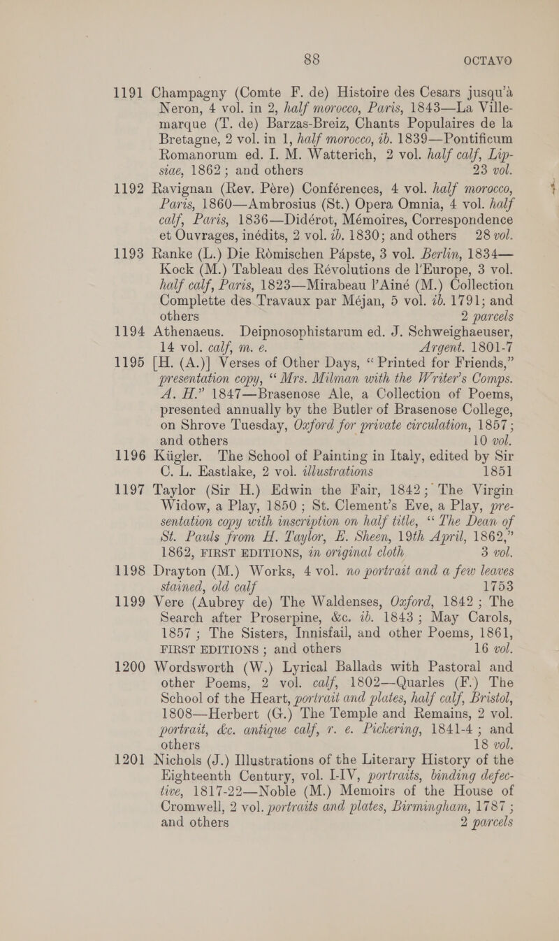 1191 Champagny (Comte F. de) Histoire des Cesars jusqu’a Neron, 4 vol. in 2, half morocco, Paris, 1843—lLa Ville- marque (T. de) Barzas-Breiz, Chants Populaires de la Bretagne, 2 vol. in 1, half morocco, 1b. 1839—Pontificum Romanorum ed. I. M. Watterich, 2 vol. half calf, Lip- siae, 1862; and others 23 vol. 1192 Ravignan (Rev. Pere) Conférences, 4 vol. half morocco, Paris, 1860—Ambrosius (St.) Opera Omnia, 4 vol. half calf, Paris, 1836—Didérot, Mémoires, Correspondence et Ouvrages, inédits, 2 vol. 7b. 1830; and others 28 vol. 1193 Ranke (L.) Die Romischen Papste, 3 vol. Berlin, 1834— Kock (M.) Tableau des Révolutions de l'Europe, 3 vol. half calf, Paris, 1823—Mirabeau !’Ainé (M.) Collection Complette des. Travaux par Méjan, 5 vol. 7b. 1791; and others 2 parcels 1194 Athenaeus. Deipnosophistarum ed. J. Schweighaeuser, 14 vol. calf, m. e. Argent. 1801-7 1195 [H. (A.)] Verses of Other Days, ‘“ Printed for Friends,” presentation copy, ‘‘ Mrs. Milman with the Writer's Comps. A, H.” 1847—Brasenose Ale, a Collection of Poems, presented annually by the Butler of Brasenose College, on Shrove Tuesday, Oxford for private circulation, 1857; and others 10 vol. 1196 Kiigler. The School of Painting in Italy, edited by Sir C. L. Eastlake, 2 vol. dlustrations 1851 1197 Taylor (Sir H.) Edwin the Fair, 1842; The Virgin Widow, a Play, 1850; St. Clement’s Eve, a Play, pre- sentation copy with inscription on half title, “‘ The Dean of St. Pauls from H. Taylor, E. Sheen, 19th April, 1862,” 1862, FIRST EDITIONS, in original cloth 3 vol. 1198 Drayton (M.) Works, 4 vol. no portrait and a few leaves stained, old calf 1753 1199 Vere (Aubrey de) The Waldenses, Ozford, 1842 ; The Search after Proserpine, &amp;c, i). 1843; May Carols, 1857 ; The Sisters, Innisfail, and other Poems, 1861, FIRST EDITIONS ; and others 16 vol. 1200 Wordsworth (W.) Lyrical Ballads with Pastoral and other Poems, 2 vol. calf, 1802—-Quarles (F.) The School of the Heart, portrait and plates, half calf, Bristol, 1808—Herbert (G.) The Temple and Remains, 2 vol. portrait, &amp;c. antique calf, r. e. Pickering, 1841-4; and others 18 vol. 1201 Nichols (J.) Illustrations of the Literary History of the Eighteenth Century, vol. LIV, portraits, binding defec- tive, 1817-22—Noble (M.) Memoirs of the House of Cromwell, 2 vol. portraits and plates, birmingham, 1787 ; and others 2 parcels