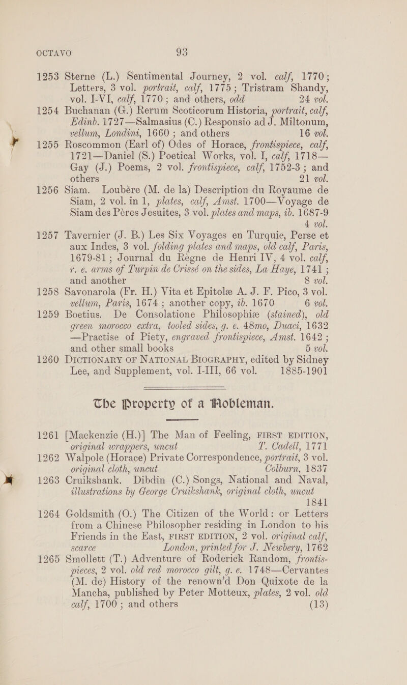 ig 1253 1256 1260 1265 Sterne (L.) Sentimental Journey, 2 vol. calf, 1770; Letters, 3 vol. portrait, calf, 1775; Tristram Shandy, vol. I-VI, calf, 1770; and others, odd 24 vol. Buchanan (G.) Rerum Scoticorum Historia, portrait, calf, Edinb. 1727—Salmasius (C.) Responsio ad J. Miltonum, vellum, Londint, 1660 ; and others 16 vol. Roscommon (Earl of) Odes of Horace, frontispiece, calf, 1721—Daniel (S.) Poetical Works, vol. I, calf, 1718— Gay (J.) Poems, 2 vol. frontispiece, calf, 1752-3 ; and others 21 vol. Siam. Loubere (M. de la) Description du Royaume de Siam, 2 vol.in 1, plates, calf, Amst. 1700—Voyage de Siam des Peres Jesuites, 3 vol. plates and maps, ib. 1687-9 4 vol. Tavernier (J. B.) Les Six Voyages en Turquie, Perse et aux Indes, 3 vol. folding plates and maps, old calf, Paris, 1679-81 ; Journal du Regne de Henri IV, 4 vol. calf, r. e. arms of Turpin de Crissé on the sides, La Haye, 1741 ; and another 8 vol. Savonarola (Fr. H.) Vita et Epitole A. J. F. Pico, 3 vol. vellum, Paris, 1674 ; another copy, 2b. 1670 6 vol. Boetius. De Consolatione Philosophize (stained), old green morocco extra, tooled sides, g. €. 48mo, Duaci, 1632 —Practise of Piety, engraved frontispiece, Amst. 1642 ; and other small books 5 vol. DICTIONARY OF NATIONAL BIOGRAPHY, edited by Sidney Lee, and Supplement, vol. I-III, 66 vol. 1885-1901 The Property of a THobleman.  [Mackenzie (H.)] The Man of Feeling, FIRST EDITION, original wrappers, uncut T. Cadell, 1771 Walpole (Horace) Private Correspondence, portrait, 3 vol. original cloth, uncut Colburn, 1837 Cruikshank. Dibdin (C.) Songs, National and Naval, illustrations by George Cruikshank, original cloth, uncut 1841 Goldsmith (O.) The Citizen of the World: or Letters from a Chinese Philosopher residing in London to his Friends in the East, FIRST EDITION, 2 vol. original calf, scarce London, printed for J. Newbery, 1762 Smollett (T.) Adventure of Roderick Random, /rontis- pieces, 2 vol. old red morocco gilt, g. e. 1748—Cervantes (M. de) History of the renown’d Don Quixote de la Mancha, published by Peter Motteux, plates, 2 vol. old