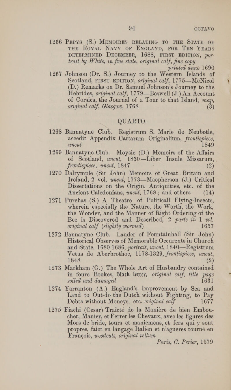 1266 Pepys (S.) MEMOIRES RELATING TO THE STATE OF THE RoyaAL NAvy OF ENGLAND, FOR TEN YEARS DETERMINED DECEMBER, 1688, FIRST EDITION, por- trait by White, in fine state, original calf, fine copy printed anno 1690 1267 Johnson (Dr. 8.) Journey to the Western Islands of Scotland, FIRST EDITION, original calf, 1775—-McNicol (D.) Remarks on Dr. Samuel Johnson’s Journey to the Hebrides, original calf, 1779—Boswell (J.) An Account of Corsica, the Journal of a Tour to that Island, map, original calf, Glasgow, 1768 (3) QUARTO. 1268 Bannatyne Club. Registrum 8. Marie de Neubotle, accedit Appendix Cartarum Originalium, frontispiece, uncut 1849 1269 Bannatyne Club. Moysie (D.) Memoirs of the Affairs of Scotland, uncut, 1830—Liber Insule Missarum, | frontispiece, uncut, 1847 | (2) 1270 Dalrymple (Sir John) Memoirs of Great Britain and Ireland, 2 vol. uncut, 1773—Macpherson (J.) Critical Dissertations on the Origin, Antiquities, etc. of the Ancient Caledonians, wncut, 1768; and others (14) 1271 Purchas (S.) A Theatre of Politicall Flying-Insects, wherein especially the Nature, the Worth, the Work, the Wonder, and the Manner of Right Ordering of the Bee is Discovered and Described, 2 parts in 1 vol. original calf (slightly wormed) 1657 1272 Bannatyne Club. Lauder of Fountainhall (Sir John) Historical Observes of Memorable Occurents in Church and State, 1680-1686, portrait, uncut, 1840—Registrum Vetus de Aberbrothoc, 1178-1329, frontispiece, uncut, 1848 (2) 1273 Markham (G.) The Whole Art of Husbandry contained in foure Bookes, black letter, original calf, title page soiled and damaged 1631 1274 Yarranton (A.) England’s Improvement by Sea and Land to Out-do the Dutch without Fighting, to Pay Debts without Moneys, etc. original calf 1677 1275 Fiachi (Cesar) Traicté de la Maniere de bien Embou- cher, Manier, et Ferrer les Chevaux, avec les figures des Mors de bride, tours et maniemens, et fers qui y sont propres, faict en langage Italien et n’agueres tourné en Francois, woodcuts, original vellum Paris, C. Perver, 1579