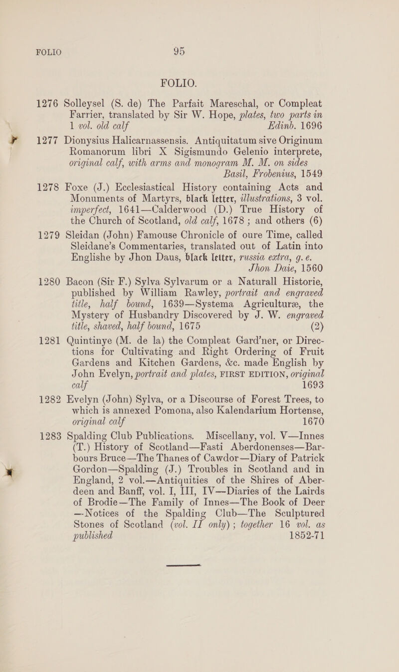 FOLIO. 1276 Solleysel (S. de) The Parfait Mareschal, or Compleat Farrier, translated by Sir W. Hope, plates, two parts in 1 vol. old calf Edinb. 1696 1277 Dionysius Halicarnassensis. Antiquitatum sive Originum Romanorum libri X Sigismundo Gelenio interprete, original calf, with arms and monogram M. M. on sides Basil, Frobenius, 1549 1278 Foxe (J.) Ecclesiastical History containing Acts and Monuments of Martyrs, black letter, dlustrations, 3 vol. imperfect, 1641—Calderwood (D.) True History of the Church of Scotland, old calf, 1678 ; and others (6) 1279 Sleidan (John) Famouse Chronicle of oure Time, called Sleidane’s Commentaries, translated out of Latin into Englishe by Jhon Daus, black letter, russia extra, g. e. Jhon Daie, 1560 1280 Bacon (Sir F.) Sylva Sylvarum or a Naturall Historie, published by William Rawley, portrait and engraved title, half bound, 1639—Systema Agriculture, the Mystery of Husbandry Discovered by J. W. engraved title, shaved, half bound, 1675 (2) 1281 Quintinye (M. de la) the Compleat Gard’ner, or Direc- tions for Cultivating and Right Ordering of Fruit Gardens and Kitchen Gardens, &amp;c. made English by John Evelyn, portrait and plates, FIRST EDITION, original calf 1693 1282 Evelyn (John) Sylva, or a Discourse of Forest Trees, to which is annexed Pomona, also Kalendarium Hortense, original calf 1670 1283 Spalding Club Publications. Miscellany, vol. V—Innes (T.) History of Scotland—Fasti Aberdonenses—Bar- bours Bruce—The Thanes of Cawdor—Diary of Patrick Gordon—Spalding (J.) Troubles in Scotland and in England, 2 vol.—Antiquities of the Shires of Aber- deen and Banff, vol. I, III, I1V—Diaries of the Lairds of Brodie—The Family of Innes—The Book of Deer —Notices of the Spalding Club—The Sculptured Stones of Scotland (vol. II only) ; together 16 vol. as published 1852-71