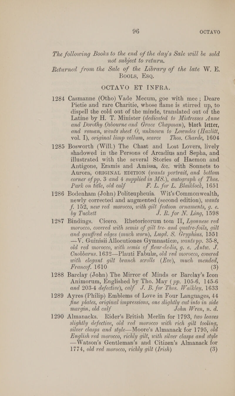 The following Books to the end of the day’s Sale will be sold not subject to return. Returned from the Sale of the Library of the late W. E. Boos, Esq. OCTAVO ET INFRA. 1284 Casmanne (Otho) Vade Mecum, goe with mee; Deare Pietie and rare Charitie, whose flame is stirred up, to dispell the cold out of the minde, translated out of the Latine by H. T. Minister (dedicated to Mistresses Anne and Dorothy.Osbourne and Grace Chapman), black letter, and roman, wants sheet O, unknown to Lowndes (Hazlitt, vol. I), orginal lump vellum, scarce Thos. Charde, 1604 1285 Bosworth (Will.) The Chast and Lost Lovers, lively shadowed in the Persons of Arcadius and Sepha, and illustrated with the several Stories of Haemon and Antigone, Eramis and Amissa, &amp;c. with Sonnets to Aurora, ORIGINAL EDITION (wants portrait, and bottom corner of pp. 3 and 4 suppliedin MS.), autograph of Thos. Park on title, old calf F. L. for L. Blaiklock, 1651 1286 Bodenham (John) Politeupheuia. Wit’s Commonwealth, newly corrected and augmented (second edition), wants f. 152, new red morocco, with gilt festoon ornaments, g. é. by Tuckett J. f. for N. Ling, 1598 1287 Bindings. Cicero. Rhetoricorum tom II, Lyonnese red morocco, covered with semis of gilt tre- and quatre-fotls, gilt and gauffred edges (much worn), Lugd. S. Gryphius, 1551 —V. Guinisii Allocutiones Gymnastice, wants pp. 35-8, old red morocco, with semis of fleur-de-lis, g. e. Antw. J. Cnobbarus, 1632—Plauti Fabule, old red morocco, covered with elegant gilt branch scrolls (Eve), much mended, Francof. 1610 (3) 1288 Barclay (John) The Mirror of Minds or Barclay’s Icon Animorum, Englished by Tho. May ( pp. 105-6, 145-6 and 203-4 defective), calf J. Bb. for Thos. Walkley, 1633 1289 Ayres (Philip) Emblems of Love in Four Languages, 44 jine plates, original impressions, one slightly cut into in side margin, old calf John Wren, n. d. 1290 Almanacks. Rider’s British Merlin for 1793, two leaves slightly defective, old red morocco with rich gilt tooling, silver clasps and style—Moore’s Almanack for 1795, old English red morocco, richly gilt, with silver clasps and style —Watson’s Gentleman’s and Citizen’s Almanack for 1774, old red morocco, richly gilt (Irish) (3)