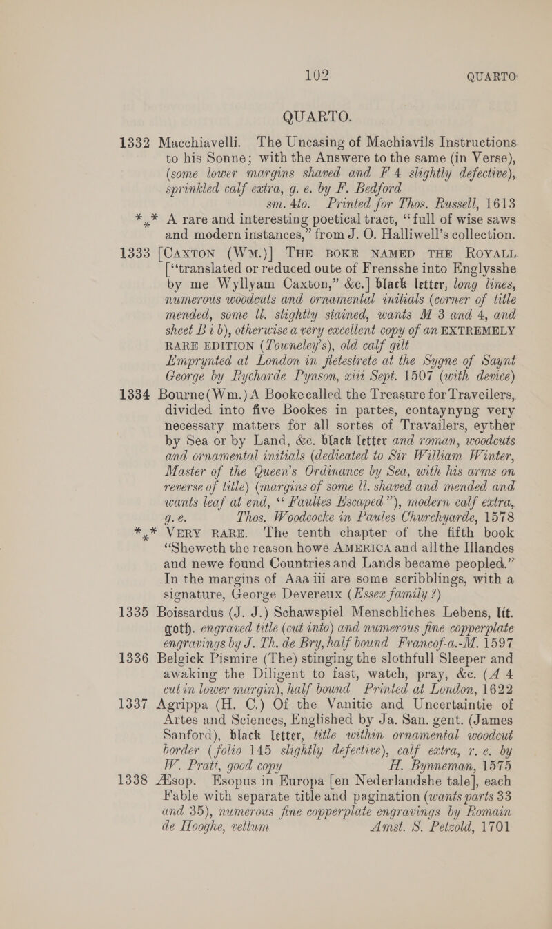 QUARTO. 1332 Macchiavelli. The Uncasing of Machiavils Instructions to his Sonne; with the Answere to the same (in Verse), (some lower margins shaved and F' 4 slightly defective), sprinkled calf extra, g. e. by F. Bedford sm. 4to. Printed for Thos. Russell, 1613 *,* A rare and interesting poetical tract, ‘full of wise saws and modern instances,” from J. O. Halliwell’s collection. 1333 [Caxton (WmM.)] THE BOKE NAMED THE ROYALL [‘‘translated or reduced oute of Frensshe into Englysshe by me Wyllyam Caxton,” &amp;c.] black letter, long lines, numerous woodcuts and ornamental initials (corner of title mended, some ll. slightly stained, wants M 3 and 4, and sheet B vb), otherwise a very excellent copy of an EXTREMELY RARE EDITION (Towneley’s), old calf gilt Emprynted at London in fletestrete at the Sygne of Saynt George by Rycharde Pynson, xi Sept. 1507 (with device) 1334 Bourne(Wm.)A Bookecalled the Treasure for Traveilers, divided into five Bookes in partes, contaynyng very necessary matters for all sortes of Travailers, eyther by Sea or by Land, &amp;c. black letter and roman, woodcuts and ornamental inttials (dedicated to Sir William Winter, Master of the Queen’s Ordinance by Sea, with his arms on reverse of title) (margins of some Il. shaved and mended and wants leaf at end, ‘‘ Faultes Escaped”), modern calf extra, g. Thos. Woodcocke in Paules Churchyarde, 1578 * * VERY RARE. The tenth chapter of the fifth book ‘“Sheweth the reason howe AMERICA and allthe Illandes and newe found Countries and Lands became peopled.” In the margins of Aaa iii are some scribblings, with a signature, George Devereux (Lssex family ?) 1335 Boissardus (J. J.) Schawspiel Menschliches Lebens, It. goth. engraved title (cut into) and numerous fine copperplate engravings by J. Th. de Bry, half bound Francof-a.-M. 1597 1336 Belgick Pismire (The) stinging the slothfull Sleeper and awaking the Diligent to fast, watch, pray, &amp;c. (4 4 cut in lower margin), half bound Printed at London, 1622 1337 Agrippa (H. C.) Of the Vanitie and Uncertaintie of Artes and Sciences, Englished by Ja. San. gent. (James Sanford), black letter, ttle within ornamental woodcut border ( folio 145 slightly defective), calf extra, r.e. by W. Pratt, good copy H. Bynneman, 1575 1338 Adsop. Esopus i in Europa [en Nederlandshe tale], each Fable with separate title and pagination (wants parts 33 and 35), numerous fine copperplate engravings by Romain de Hooghe, vellum Amst. S. Petzold, 1701