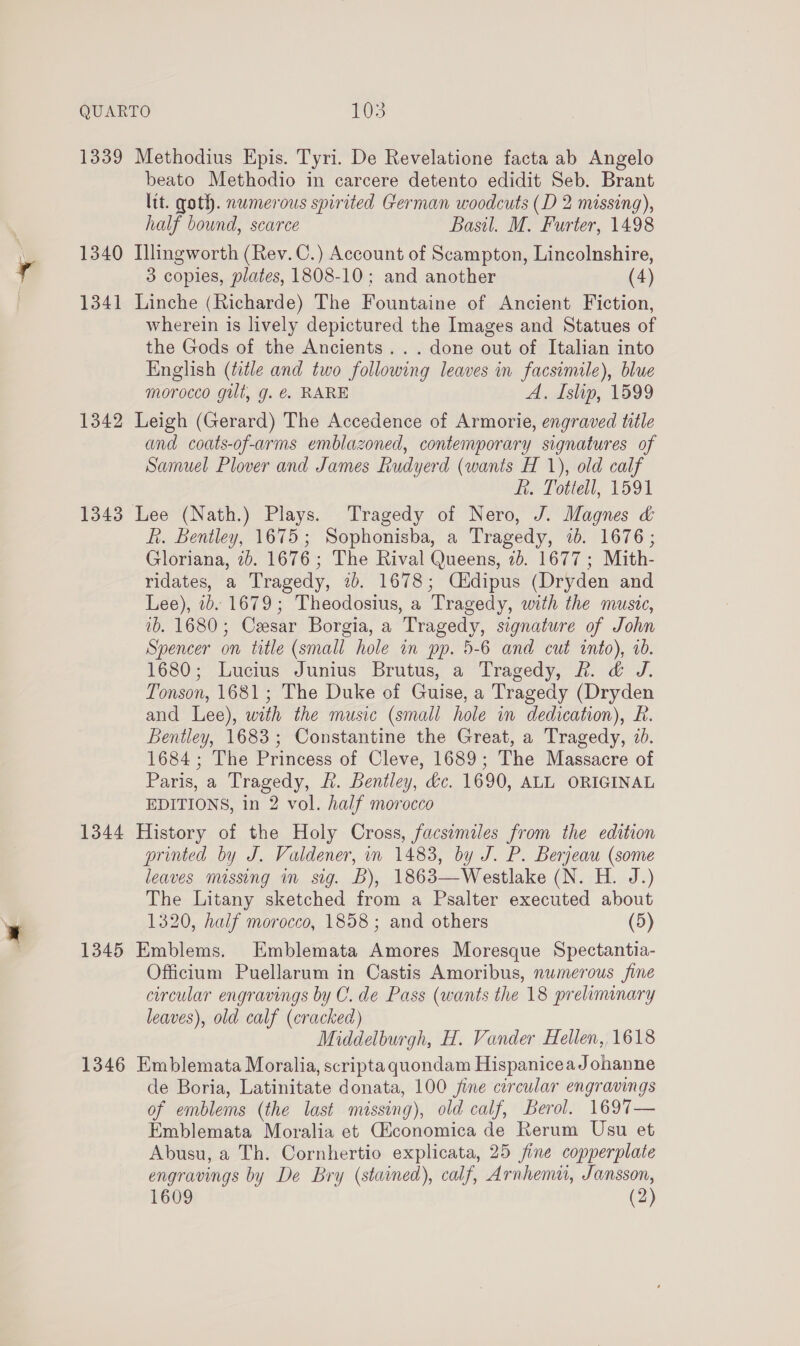 QUARTO FOS 1339 Methodius Epis. Tyri. De Revelatione facta ab Angelo beato Methodio in carcere detento edidit Seb. Brant ltt. qoth. numerous spirited German woodcuts (D 2 missing), half bound, scarce Basil. M. Furter, 1498 i 1340 Illingworth (Rev. C.) Account of Scampton, Lincolnshire, a 3 copies, plates, 1808-10; and another (4) 1341 Linche (Richarde) The Fountaine of Ancient Fiction, wherein is lively depictured the Images and Statues of the Gods of the Ancients... done out of Italian into English (ttle and two following leaves in facsimile), blue morocco gilt, g. €. RARE A. Islip, 1599 1342 Leigh (Gerard) The Accedence of Armorie, engraved title and coats-of-arms emblazoned, contemporary signatures of Samuel Plover and James Rudyerd (wants H 1), old calf ft. Tottell, 1591 1343 Lee (Nath.) Plays. Tragedy of Nero, J. Magnes &amp; f. Bentley, 1675; Sophonisba, a Tragedy, 1b. 1676; Gloriana, 7b. 1676 ; The Rival Queens, 7b. 1677 ; Mith- ridates, a Tragedy, 2b. 1678; Céidipus (Dryden and Lee), 2b. 1679; Theodosius, a Tragedy, with the music, 1b. 1680; Cesar Borgia, a Tragedy, signature of John Spencer on title (small hole in pp. 5-6 and cut into), 20. 1680; Lucius Junius Brutus, a Tragedy, hk. &amp; J. Tonson, 1681; The Duke of Guise, a Tragedy (Dryden and Lee), with the music (small hole in dedication), Rf. Bentley, 1683; Constantine the Great, a Tragedy, 2b. 1684; The Princess of Cleve, 1689; The Massacre of Paris, a Tragedy, &amp;. Bentley, dc. 1690, ALL ORIGINAL EDITIONS, in 2 vol. half morocco 1344 History of the Holy Cross, facsemiles from the edition printed by J. Valdener, in 1483, by J. P. Berjeau (some leaves missing in sig. B), 1863—Westlake (N. H. J.) The Litany sketched from a Psalter executed about 1320, half morocco, 1858 ; and others (5) 1345 Emblems. Emblemata Amores Moresque Spectantia- Officium Puellarum in Castis Amoribus, numerous fine circular engravings by C. de Pass (wants the 18 preliminary leaves), old calf (cracked) Middelburgh, H. Vander Hellen, 1618 1346 Emblemata Moralia, scriptaquondam HispaniceaJohanne de Boria, Latinitate donata, 100 fine circular engravings of emblems (the last missing), old calf, Berol. 1697— Emblemata Moralia et Ciconomica de Rerum Usu et Abusu, a Th. Cornhertio explicata, 25 jfine copperplate engravings by De Bry (stained), calf, Arnhemu, Jansson, x