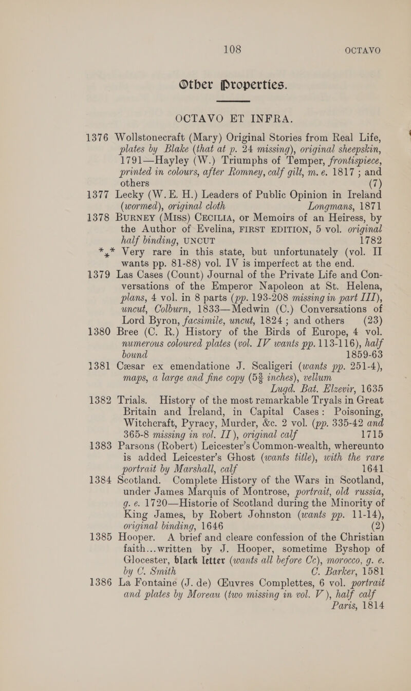 Otber Properties.  OCTAVO ET INFRA. 1376 Wollstonecraft (Mary) Original Stories from Real Life, plates by Blake (that at p. 24 missing), original sheepskin, 1791—Hayley (W.) Triumphs of Temper, frontispiece, printed in colours, after Romney, calf gilt, m.e. 1817 ; and others (7) 1377 Lecky (W.E. H.) Leaders of Public Opinion in Ireland (wormed), original cloth Longmans, 1871 1378 BuRNeEy (Miss) CecrLié, or Memoirs of an Heiress, by the Author of Evelina, FIRST EDITION, 5 vol. original half binding, UNCUT 1782 *,* Very rare in this state, but unfortunately (vol. II wants pp. 81-88) vol. LV is imperfect at the end. 1379 Las Cases (Count) Journal of the Private Life and Con- versations of the Emperor Napoleon at St. Helena, plans, 4 vol. in 8 parts (pp. 193-208 missing in part II), uncut, Colburn, 1833—Medwin (C.) Conversations of Lord Byron, facsimile, uncut, 1824; and others (23) 1380 Bree (C. R.) History of the Birds of Europe, 4 vol. numerous coloured plates (vol. LV wants pp. 113-116), half bound 1859-63 1381 Cesar ex emendatione J. Scaligeri (wants pp. 251-4), maps, a large and fine copy (52 inches), vellum LIugd. Bat. Elzevir, 1635 1382 Trials. History of the most remarkable Tryals in Great Britain and Ireland, in Capital Cases: Poisoning, Witchcraft, Pyracy, Murder, &amp;c. 2 vol. (pp. 335-42 and 365-8 missing in vol. IT), original calf 1715 1383 Parsons (Robert) Leicester’s Common-wealth, whereunto is added Leicester’s Ghost (wants title), with the rare portrait by Marshall, calf 1641 1384 Scotland. Complete History of the Wars in Scotland, under James Marquis of Montrose, portrait, old russia, g. é. 1720—Historie of Scotland during the Minority of King James, by Robert Johnston (wants pp. 11- “ original binding, 1646 1385 Hooper. A brief and cleare confession of the Christian faith...written by J. Hooper, sometime Byshop of Glocester, black letter (wants all before Cc), morocco, g. e. by C. Smath C. Barker, 1581 1386 La Fontaine (J. de) Giuvres Complettes, 6 vol. portrait and plates by Moreau (two missing in vol, V), half calf Paris, 1814