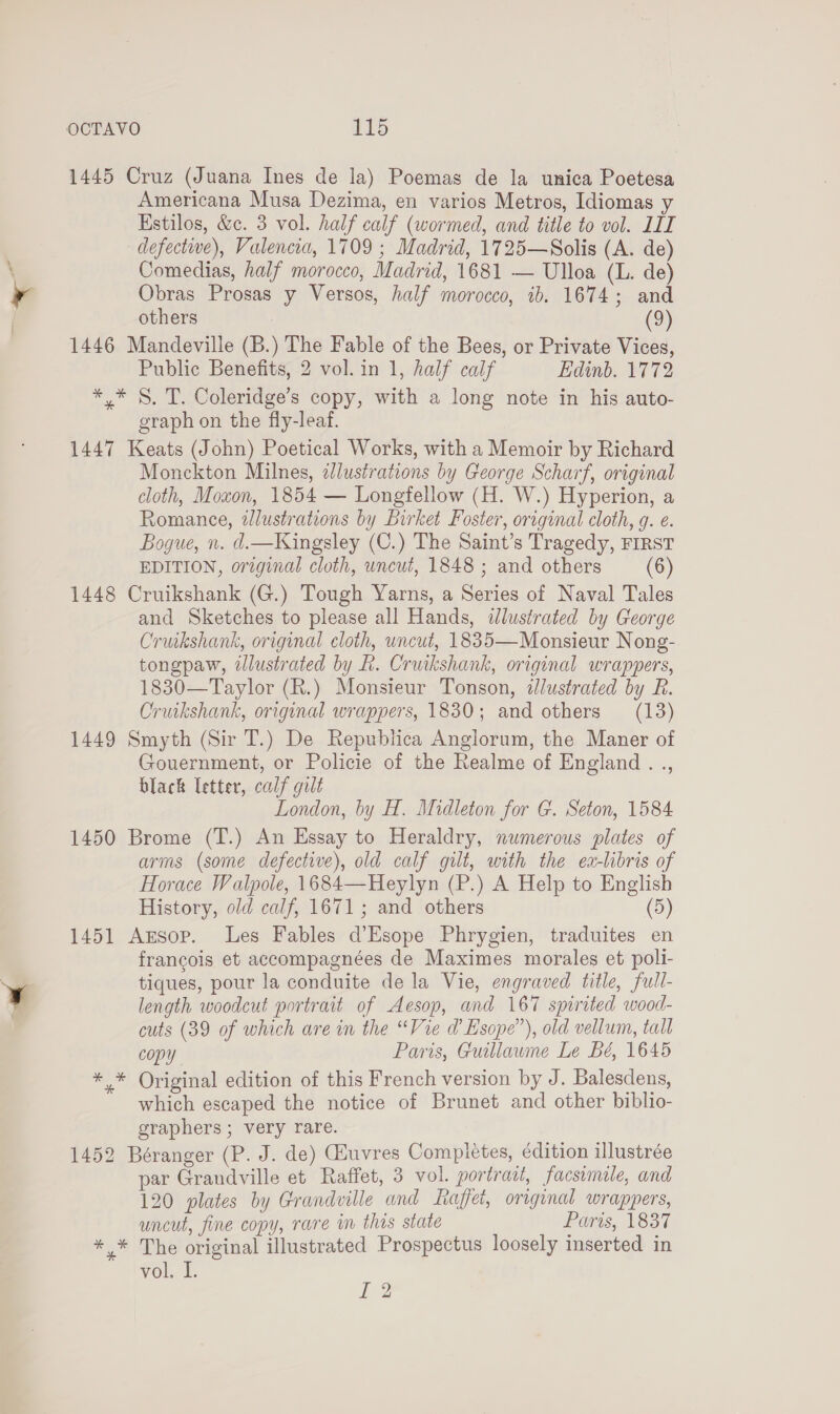 1445 Cruz (Juana Ines de la) Poemas de la unica Poetesa Americana Musa Dezima, en varios Metros, Idiomas y Kstilos, &amp;c. 3 vol. half calf (wormed, and title to vol. LIL defective), Valencia, 1709 ; Madrid, 1725—Solis (A. de) Comedias, half morocco, Madrid, 1681 — Ulloa (L. de) Obras Prosas y Versos, half morocco, 1b. 1674; and others (9) 1446 Mandeville (B.) The Fable of the Bees, or Private Vices, Public Benefits, 2 vol. in 1, half calf Edinb. 1772 ** §. T. Coleridge’s copy, with a long note in his auto- graph on the fly-leaf. 1447 Keats (John) Poetical Works, with a Memoir by Richard Monckton Milnes, 2lustrations by George Scharf, original cloth, Moxon, 1854 — Longfellow (H. W.) Hyperion, a Romance, illustrations by Birket Foster, original cloth, g. e. Bogue, n. d.—Kingsley (C.) The Saint’s Tragedy, FIRST EDITION, original cloth, uncut, 1848 ; and others (6) 1448 Cruikshank (G.) Tough Yarns, a Series of Naval Tales and Sketches to please all Hands, dlustrated by George Cruikshank, original cloth, uncut, 1835—Monsieur Nong- tongpaw, ddlustrated by L. Cruikshank, original wrappers, 1830—Taylor (R.) Monsieur Tonson, dJlustrated by R. Cruikshank, original wrappers, 1830; and others (13) 1449 Smyth (Sir T.) De Republica Anglorum, the Maner of Gouernment, or Policie of the Realme of England . ., black letter, calf gilt London, by H. Midleton for G. Seton, 1584 1450 Brome (T.) An Essay to Heraldry, numerous plates of arms (some defective), old calf gilt, with the ea-libris of Horace Walpole, 1684—-Heylyn (P.) A Help to English History, old calf, 1671; and others (5) 1451 Axrsop. Les Fables d’Esope Phrygien, traduites en francois et accompagnées de Maximes morales et polli- tiques, pour la conduite de la Vie, engraved title, full- length woodcut portrait of Aesop, and 167 spirited wood- cuts (39 of which are in the “Vie d’ Esope”), old vellum, tall copy Paris, Guillawme Le Bé, 1645 *.* Original edition of this French version by J. Balesdens, which escaped the notice of Brunet and other biblio- graphers ; very rare. 1452 Béranger (P. J. de) (Huvres Completes, édition illustrée par Grandville et Raffet, 3 vol. portract, facsimile, and 120 plates by Grandville and Raffet, original wrappers, uncut, fine copy, rare in this state Paris, 1837 *,* The original illustrated Prospectus loosely inserted in vol. I.