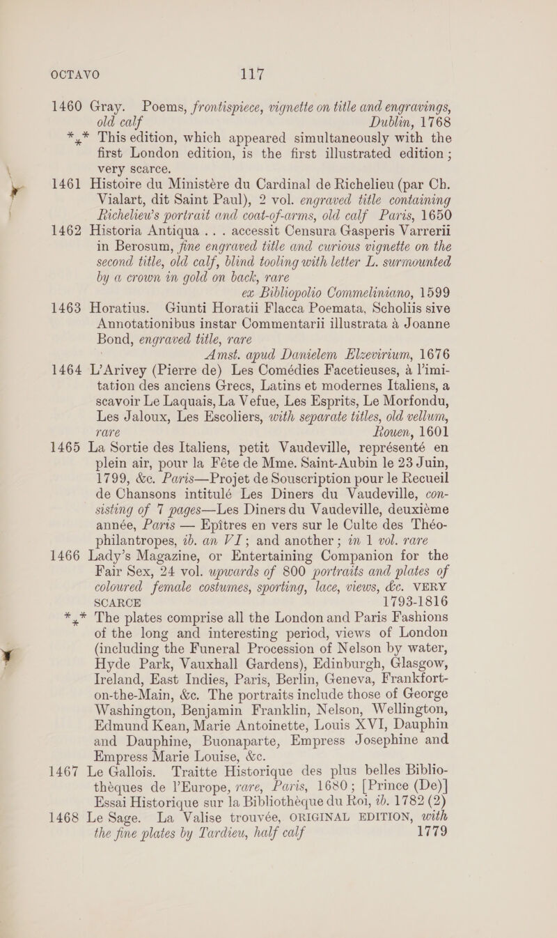 OCTAVO LAL] 1460 Gray. Poems, frontispicce, vignette on title and engravings, old calf Dublin, 1768 *,* This edition, which appeared simultaneously with the first London edition, is the first illustrated edition ; very scarce. 1461 Histoire du Ministére du Cardinal de Richelieu (par Ch. Vialart, dit Saint Paul), 2 vol. engraved title containing fiacheliew’s portrait and coat-of-arms, old calf Paris, 1650 1462 Historia Antiqua... accessit Censura Gasperis Varrerili in Berosum, fine engraved title and curious vignette on the second title, old calf, blind tooling with letter L. surmounted by a crown wn gold on back, rare ex Bibliopolio Commeliniano, 1599 1463 Horatius. Giunti Horatii Flacca Poemata, Scholiis sive Annotationibus instar Commentarii illustrata a Joanne Bond, engraved title, rare , Amst. apud Damelem Hlzevirium, 1676 1464 L’Arivey (Pierre de) Les Comédies Facetieuses, a ]’imi- tation des anciens Grecs, Latins et modernes Italiens, a scavoir Le Laquais, La Vefue, Les Esprits, Le Morfondu, Les Jaloux, Les Escoliers, with separate titles, old vellum, rare frouen, 1601 1465 La Sortie des Italiens, petit Vaudeville, représenté en plein air, pour la Féte de Mme. Saint-Aubin le 23 Juin, 1799, &amp;c. Paris—Projet de Souscription pour le Recueil de Chansons intitulé Les Diners du Vaudeville, con- sisting of 7 pages—Les Diners du Vaudeville, deuxieme année, Paris — Epitres en vers sur le Culte des Théo- philantropes, 2b. an VI; and another ; in 1 vol. rare 1466 Lady’s Magazine, or Entertaining Companion for the Fair Sex, 24 vol. upwards of 800 portraits and plates of coloured female costumes, sporting, lace, views, dc. VERY SCARCE 1793-1816 *,* The plates comprise all the London and Paris Fashions of the long and interesting period, views of London (including the Funeral Procession of Nelson by water, Hyde Park, Vauxhall Gardens), Edinburgh, Glasgow, Ireland, East Indies, Paris, Berlin, Geneva, Frankfort- on-the-Main, &amp;c. The portraits include those of George Washington, Benjamin Franklin, Nelson, Wellington, Edmund Kean, Marie Antoinette, Louis XVI, Dauphin and Dauphine, Buonaparte, Empress Josephine and Empress Marie Louise, &amp;c. 1467 Le Gallois. Traitte Historique des plus belles Biblio- théques de l'Europe, rare, Paris, 1680; [Prince (De)]| Essai Historique sur la Bibliotheque du Roi, 1b. 1782 (2) 1468 Le Sage. La Valise trouvée, ORIGINAL EDITION, with the fine plates by Tardieu, half calf 1779