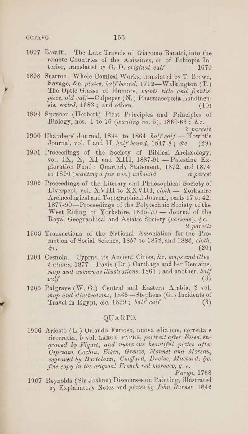 1897 1898 1899 1900 1901 1902 1903 1904 1905 1906 1907 Baratti. The Late Travels of Giacomo Baratti, into the remote Countries of the Abissines, or of Ethiopia In- terior, translated by G. D. original calf 1670 Scarron. Whole Comical Works, translated by T. Brown, Savage, &amp;e. plates, half bound, 1712—Walkington (T.) The Optic Glasse of Humors, wants title and frontis- prece, old calf—Culpeper (N.) Pharmacopeeia Londinen- sis, soiled, 1683; and others (10) Spencer (Herbert) First Principles and Principles of Biology, nos. 1 to 16 (wanting no. 5), 1860-66 ; &amp;c. 3 parcels Chambers’ Journal, 1844 to 1864, haif calf — Howitt’s Journal, vol. | and II, half bound, 1847-8; &amp;e. (29) Proceedings of the Society of Biblical Archeology, vol. IX, X, XI and XIII, 1887-91 — Palestine Ex- ploration Fund: Quarterly Statement, 1872, and 1874 to 1890 (wanting a few nos.) unbound a parcel Proceedings of the Literary and Philosophical Society of Liverpool, vol. XVIII to XXVIII, cloth — Yorkshire Archeological and Topographical Journal, parts 17 to 42, 1877-90—Proceedings of the Polytechnic Society of the West Riding of Yorkshire, 1865-70 — Journal of the Royal Geographical and Asiatic Society (various), gc. 2 parcels Transactions of the National Association for the Pro- motion of Social Science, 1857 to 1872, and 1883, cloth, SC. (20) Cesnola. Cyprus, its Ancient Cities, &amp;c. maps and illus- trations, 1877—Davis (Dr.) Carthage and her Remains, map and numerous illustrations, 1861 ; and another, half calf (3) Palgrave (W. G.) Central and Eastern Arabia, 2 vol. map and illustrations, 1865—Stephens (G.) Incidents of Travel in Egypt, &amp;c. 1839; half calf (8) QUARTO. Ariosto (L.) Orlando Furioso, nuova edizione, corretta e ricorretta, 5 vol. LARGE PAPER, portrait after Eisen, en- graved by Fiquet, and numerous beautiful plates after Cipriani, Cochin, Hisen, Greuze, Monnet and Moreau, engraved by Bartolozzi, Chofard, Duclos, Massard, ¢&amp;c. fine copy in the original French red morocco, g. ¢. Parigi, 1788 Reynolds (Sir Joshua) Discourses on Painting, illustrated