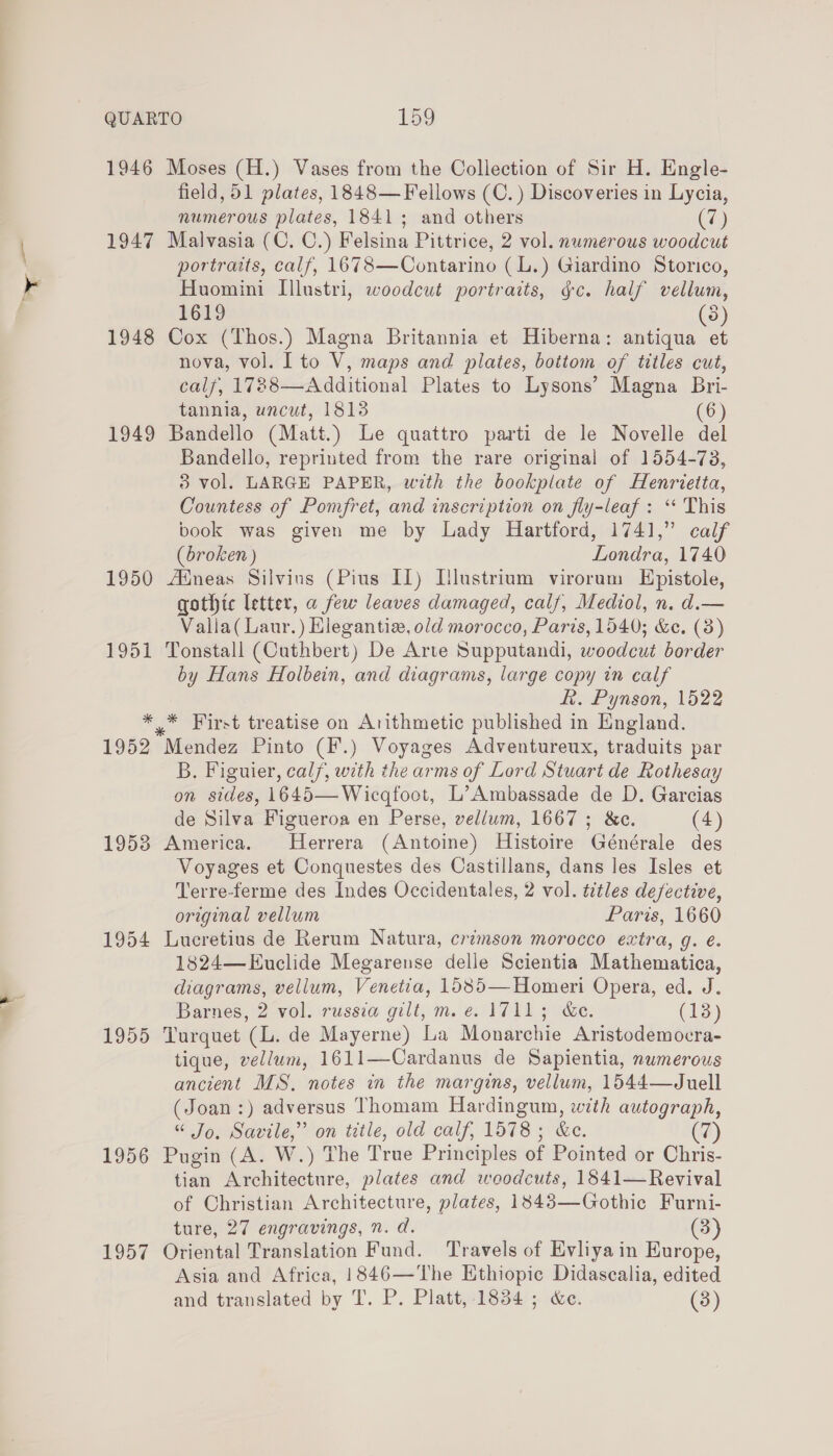 >? 1946 Moses (H.) Vases from the Collection of Sir H. Engle- field, 51 plates, 1848—Fellows (C.) Discoveries in Lycia, numerous plates, 1841; and others (7) 1947 Malvasia (C. C.) Felsina Pittrice, 2 vol. numerous woodcut portraits, calf, 1678—Contarino (L.) Giardino Storico, Huomini I[llustri, woodcut portraits, gc. half vellum, 1619 (38) 1948 Cox (Thos.) Magna Britannia et Hiberna: antiqua et nova, vol. Ito V, maps and plates, bottom of titles cut, calf, 1788—Additional Plates to Lysons’ Magna Bri- tannia, uncut, 1813 (6) 1949 Bandello (Matt.) Le quattro parti de le Novelle del Bandello, reprinted from the rare original of 1554-73, 3 vol. LARGE PAPER, with the boobnlate of Henrietta, Countess of Pomfret, and inscription on fly-leaf : “‘ This book was given me by Lady Hartford, 1741,” calf (broken ) Londra, 1740 1950 Adneas Silvins (Pius IL) L[lustrium virorum Epistole, gothic letter, a few leaves damaged, calf, Mediol, n. d.— Valla( Laur.) Hlegantia, old morocco, Paris, 1540; &amp;e. (3) 1951 Tonstall (Cuthbert) De Arte Supputandi, woodcut border by Hans Holbein, and diagrams, large copy in calf fi. Pynson, 1522 * * First treatise on Arithmetic published in England. 1952 Mendez Pinto (I'.) Voyages Adventureux, traduits par B. Figuier, calf, with the arms of Lord Stuart de Rothesay on sides, 1645—Wicqfoot, L’Ambassade de D. Garcias de Silva Figueroa en Perse, vellum, 1667; &amp;c. (4) 1953 America. Herrera (Antoine) Histoire Générale des Voyages et Conquestes des Castillans, dans les Isles et Terre-ferme des Indes Occidentales, 2 vol. titles defective, original vellum Paris, 1660 1954 Lucretius de Rerum Natura, crimson morocco extra, g. e. 1824—Euclide Megarense delle Scientia Mathematica, diagrams, vellum, Venetia, 1585—Homeri Opera, ed. J. Barnes, 2 vol. russia gilt, m.e. 1711; &amp;e. (13) 1955 Turquet ds: de Mayerne) ha Mondretite Aristodemocra- tique, vellum, 1611—Cardanus de Sapientia, numerous ancient MS. notes in the margins, vellum, 1544—Juell (Joan :) adversus Thomam Hardingum, with autograph, “ Jo. Savile,” on title, old calf, 1578; &amp;e. 7) 1956 Pugin (A. W.) The True Principles of Pointed or Chris- tian Architecture, plates and woodcuts, 1841—Revival of Christian Architecture, plates, 1843—Gothic Furni- ture, 27 engravings, n. d. (3) 1957 Oriental Translation Fund. Travels of Evliyain Europe, Asia and Africa, 1846—The Ethiopic Didascalia, edited and translated by T. P. Platt, 1834 ; &amp;e. (3)