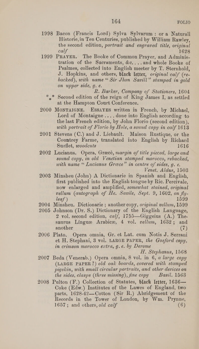 1998 Bacon (Francis Lord) Sylva Sylvarum : or a Naturall Historie,in Ten Centuries, published by William Rawley, the second edition, portrait and engraved title, original calf 1628 1999 PRAYER. The Booke of Common Prayer, and Adminis- tration of the Sacraments, &amp;c....and whole Booke of Psalmes, collected into English meeter by T. Sternhold, J. Hopkins, and others, black letter, original calf (re- backed), with name ** Sir Jhon Savill” stamped in gold on upper side, g. é. R. Barker, Company of Stationers, 1604 *,™ Second edition of the reign of King James I, as settled at the Hampton Court Conference. 2000 MONTAIGNE. ESSAYES written in French, by Michael, Lord of Montaigne ....done into English according to the last French edition, by John Florio (second edition), with portrait of Florio by Hole, a sound copy in calf 1613 2001 Stevens (C.) and J. Liebault. Maison Rustique, or the Countrey Farme, translated into English by Richard Surflet, woodcuts 1616 2002 Lucianus. Opera, Grace, margin of title pieced, large and sound copy, in old Venetian stamped morocco, rebacked, with name ‘* Lucianus Grace” in centre of sides, g. e. Venet, Aldus, 1503 2008 Minsheu (John) A Dictionarie in Spanish and English, first published into the English tongue by Ric. Percivale, now enlarged and amplified, somewhat stained, original vellum (autograph of He. Savile, Sept. 9, 1602, on fly- leaf ) 1599 2004 Minsheu. Dictionarie ; another copy, original vellum, 1599 2005 Johnson (Dr. 8.) Dictionary of the English Language, 2 vol. second edition, calf, 1755—Giggeius (A.) The- saurus Lingue Arabice, 4 vol. vellum, 1632; and another (a) 2006 Plato. Opera omnia, Gr. et Lat. cum Notis J. Serrani et H. Stephani, 3 vol. LARGE PAPER, the Gosford copy, in crimson morocco extra, g.e. by Derome HH, Stephanus, 1568 2007 Beda (Venerab.) Opera omnia, 8 vol. in 6, a large copy (LARGE PAPER?) old oak boards, covered with stamped pigskin, with small circular portraits, and other devices on the sides, clasps (three missing), fine copy Basil. 1563 2008 Pulton (F'.) Collection of Statutes, black [etter, 1636— Coke (Edw.) Institutes of the Lawes of England, two parts, 1628-42—-Cotton (Sir R.) Abridgement of the Records in the Tower of London, by Wm. Prynne, 1657; and others, old calf (6)