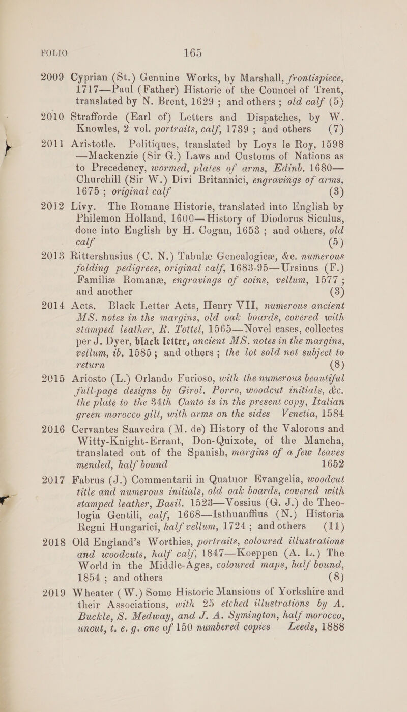 2009 2010 Z0F! 2012 2013 2014 2015 2016 2017 2018 2019 165 Cyprian (St.) Genuine Works, by Marshall, frontispiece, 1717—Paul (Father) Historie of the Councei of ‘Trent, translated by N. Brent, 1629 ; and others ; old calf (5) Strafforde (Harl of) Letters and Dispatches, by W. Knowles, 2 vol. portraits, calf, 1739 ; and others (7) Aristotle. Politiques, translated by Loys le Roy, 1598 — Mackenzie (Sir G.) Laws and Customs of Nations as to Precedency, wormed, plates of arms, Edinb. 1680— Churchill (Sir W.) Divi Britannici, engravings of arms, 1675 ; original calf (3) Livy. The Romane Historie, translated into English by Philemon Holland, 1600— History of Diodorus Siculus, done into English by H. Cogan, 1653 ; and others, old calf (5) Rittershusius (C. N.) Tabule Genealogice, &amp;c. numerous folding pedigrees, original calf, 1683-95— Ursinus (F.) Familie Romane, engravings of coins, vellum, 1577 ; and another (3) Acts. Black Letter Acts, Henry VII, numerous ancient MS. notes in the margins, old oak boards, covered with stamped leather, R. Tottel, 1565—Novel cases, collectes per J. Dyer, black letter, ancient MS. notes in the margins, vellum, tb. 1585; and others ; the lot sold not subject to return (8) Ariosto (L.) Orlando Furioso, with the numerous beautiful full-page designs by Girol. Porro, woodcut initials, kc. the plate to the 34th Canto is in the present copy, Italian green morocco gilt, with arms on the sides Venetia, 1584 Cervantes Saavedra (M. de) History of the Valorous and Witty-Knight-Errant, Don-Quixote, of the Mancha, translated out of the Spanish, margins of a few leaves mended, half bound 1652 Fabrus (J.) Commentarii in Quatuor Evangelia, woodcut title and numerous initials, old oak boards, covered with stamped leather, Basil. 1528—Vossius (G. J.) de Theo- logia Gentili, calf, 1668—Isthuanffius (N.) Historia Regni Hungarici, half vellum, 1724; andothers (11) Old England’s Worthies, portraits, coloured illustrations and woodcuts, half calf, 1847—Koeppen (A. L.) The World in the Middle-Ages, coloured maps, half bound, 1854 ; and others (8) Wheater (W.) Some Historic Mansions of Yorkshire and their Associations, with 25 etched illustrations by A, Buckle, S. Medway, and J. A. Symington, half morocco, uncut, t. e.g. one of 150 numbered copies Leeds, 1888