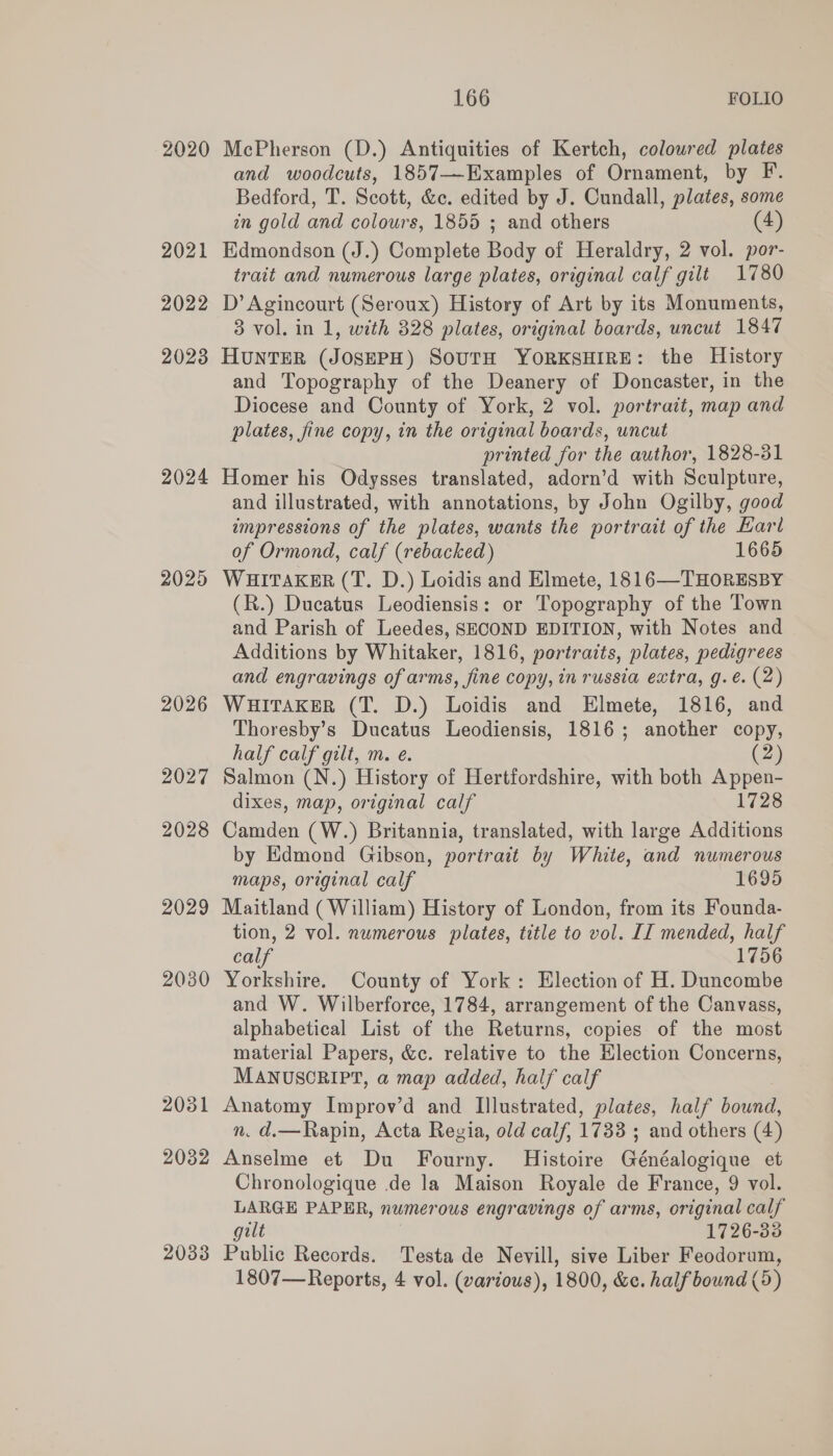 2020 2021 2022 20238 2024 2025 2026 2027 2028 2029 2030 2031 2032 2033 166 FOLIO McPherson (D.) Antiquities of Kertch, coloured plates and woodcuts, 1857—Examples of Ornament, by F. Bedford, T. Scott, &amp;c. edited by J. Cundall, plates, some in gold and colours, 1855 ; and others (4) Edmondson (J.) Complete Body of Heraldry, 2 vol. por- trait and numerous large plates, original calf gilt 1780 D’ Agincourt (Seroux) History of Art by its Monuments, 3 vol. in 1, with 328 plates, original boards, uncut 1847 HUNTER (JOSEPH) SOUTH YORKSHIRE: the History and Topography of the Deanery of Doncaster, in the Diocese and County of York, 2 vol. portrait, map and plates, fine copy, in the original boards, uncut printed for the author, 1828-31 Homer his Odysses translated, adorn’d with Sculpture, and illustrated, with annotations, by John Ogilby, good impressions of the plates, wants the portrait of the Karl of Ormond, calf (rebacked) 1665 WHITAKER (T. D.) Loidis and Elmete, 1816—THORESBY (R.) Ducatus Leodiensis: or Topography of the Town and Parish of Leedes, SECOND EDITION, with Notes and Additions by Whitaker, 1816, portraits, plates, pedigrees and engravings of arms, fine copy, in russia extra, g.eé. (2) WHITAKER (T. D.) Loidis and Elmete, 1816, and Thoresby’s Ducatus Leodiensis, 1816; another copy, half calf gilt, m. e. (2) Salmon (N.) History of Hertfordshire, with both Appen- dixes, map, original calf 1728 Camden (W.) Britannia, translated, with large Additions by Edmond Gibson, portrait by White, and numerous maps, original calf 1695 Maitland (William) History of London, from its Founda- tion, 2 vol. numerous plates, title to vol. II mended, half calf 1756 Yorkshire. County of York: Election of H. Duncombe and W. Wilberforce, 1784, arrangement of the Canvass, alphabetical List of the Returns, copies of the most material Papers, &amp;c. relative to the Election Concerns, MANUSCRIPT, a map added, half calf Anatomy Improv’d and Illustrated, plates, half ee, n. d.—Rapin, Acta Regia, old calf, 1733 ; and others (4) Anselme et Du Fourny. Histoire Goneeianiyse et Chronologique de la Maison Royale de France, 9 vol. LARGE PAPER, numerous engravings of arms, original calf gilt 1726-33 Public Records. Testa de Nevill, sive Liber Feodorum,