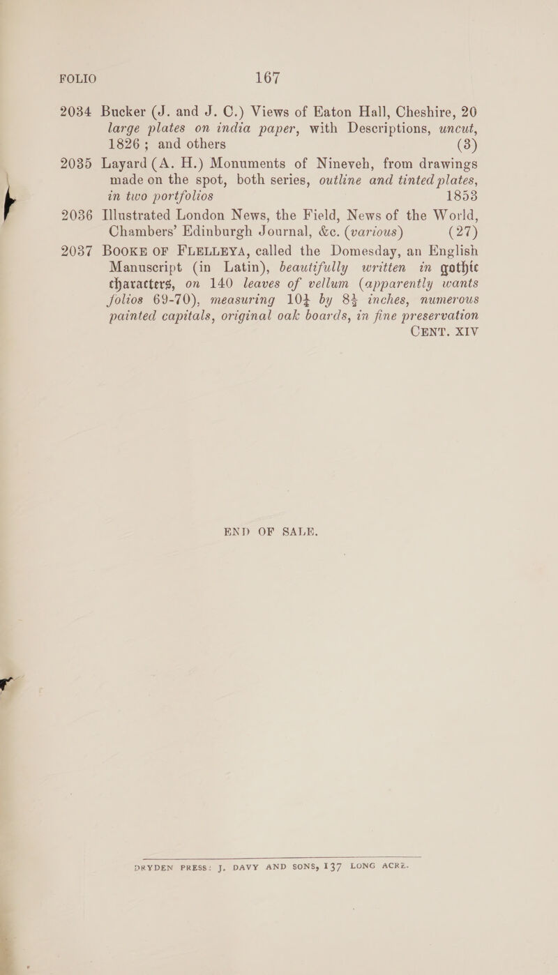  2034 Bucker (J. and J. C.) Views of Eaton Hall, Cheshire, 20 large plates on india paper, with Descriptions, uncut, 2085 Layard(A. H.) Monuments of Nineveh, from drawings made on the spot, both series, outline and tinted plates, in two portfolios 18538 2036 Illustrated London News, the Field, News of the World, Chambers’ Edinburgh Journal, &amp;¢. (various) (27) 2037 Books oF FLELLEYA, called the Domesday, an English Manuscript (in Latin), beautifully written in gothte characters, on 140 leaves of vellum (apparently wants folios 69-70), measuring 104 by 8% inches, numerous painted capitals, original oak boards, in fine preservation CENT. XIV END OF SALE.  DRYDEN PRESS: J, DAVY AND SONS, 137 LONG ACRz.