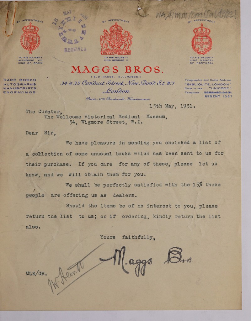  RARE BOOKS AUTOGRAPHS MANUSCRIPTS ENGRAVINGS TO HIS MAJESTY KING GEORGE v PMAGGS BROS. (B.DO.MAGGS. E—.U,MAGGS.) Lonoonr Paris130 CR tease fae PE TO HIS MAJESTY KING MANOEL OF PORTUGAL Telegraphic and Cable Address: “BIBLIOLITE, LONDON” Cede in use... “UNICODE” Telephone . . GERRARDS eb REGENT 1337 54, Wigmore Street, WI. ee ae ly ee cs i also. eee ‘ Yours faithfully,   ebnginter cary: