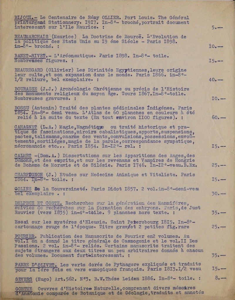      U co Maton oite de Rémy OLLIER. Port Louis. The Général turgand Stationnerys 1917. In-8°- broché, portrait document ressant sur l'Ile Mauricee : AUMARCHATS * (Maurice) - La Doctrine de Mouroé. L'Evolution de Ia politique des Etats Unis au 19 éme Siécle — Paris THOR - im-b°- broché. : .   Laer ronnee figures. 3 BEAUREGARD (Ollivier) Les Divinités Egyptiennes, Tete origine 1/2 reliure, bel exemplaires : es monuments religieux du moyen 4ge. Tours 1867, In-6°-toile. — Nombreuses gravuress : 1854. In—8°— demi veau.e L'Atlas de 60 planches en couleurs &amp; été relié &amp; la suite du texte (En tout environ IIOO figures). ;: 5 |   tique de fascinations,miroirs cabalistiques, apports, suspensions, pactes, talismans, charme des vents convulsions » possessions, envoti— tements sortiléges, magie de la parole, correspondance sympatique, CALMET -(Dom.A.) Dissertations sur les Apparitions des Anges,des Démons,et des esprits,et sur les revenans et Vampires de Honerie de Boheme de Moravie et de Silésie. Paris I746. In-I2°-veau.B.Ex. CHARPIGNON (J.) Etudes sur Medecine Animique et Vitaliste. Paris 1004, Tn-8°— toile. 3 GOLINS Be la Souveraineté. Paris Didot I857. 2 vol.in~8 °-demi-vem Rouvier (vers 1835) in-4°-toile. 9 planches hors texte. : Essai sur les mystéres d'Eleusis. Saint Petersbourg I8I5. Paahes cartonnage rouge de l' époquee Titre gravget 2 petites fig.rare ere rols en vers eumopiques francais. Paris I8I3. 1/2 veau ) Art. 562. N°, B.W.Thése heiden pe Gs In-8°- toile. .  re, 52 0 a ie 258