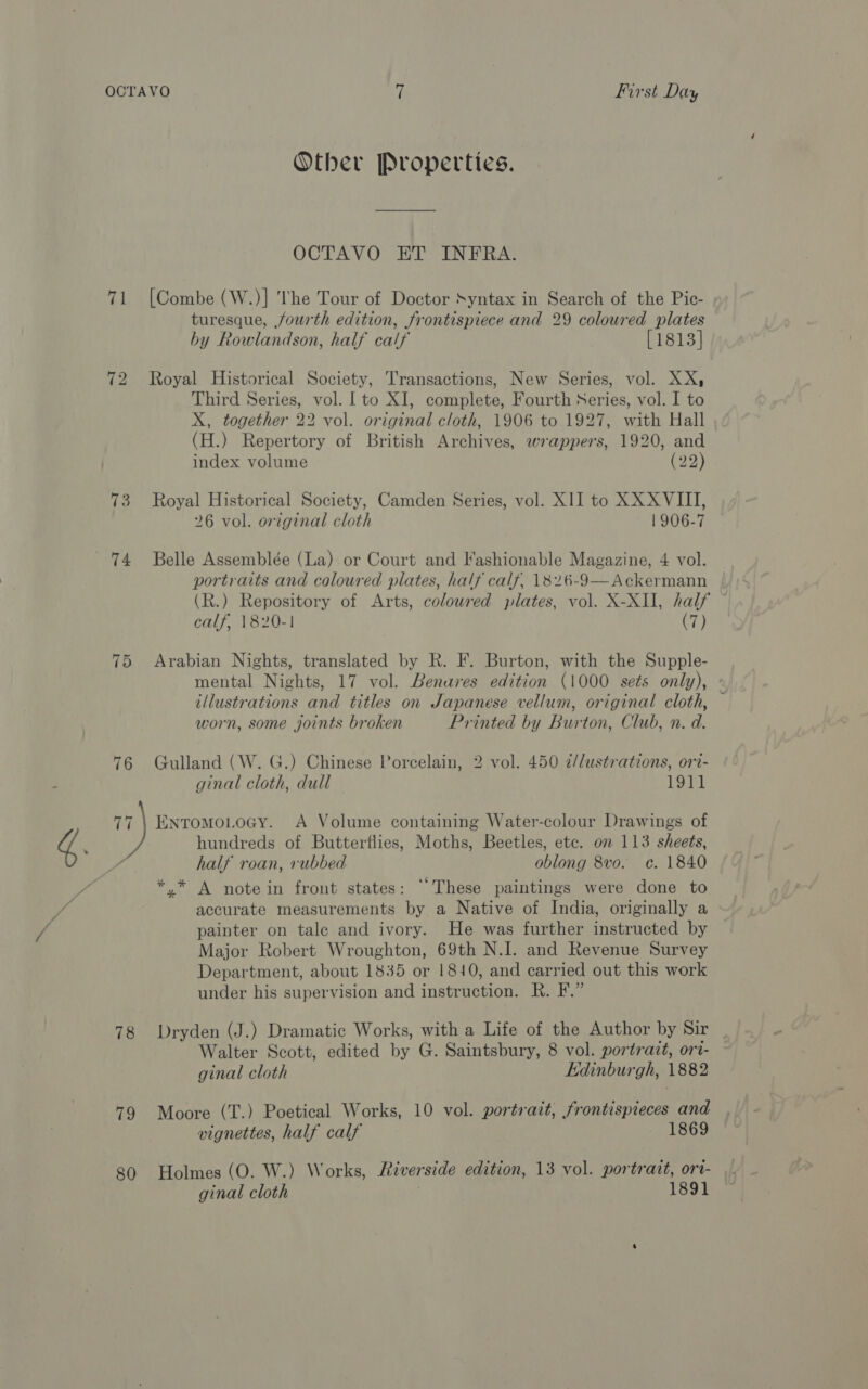 Other Properties. OCTAVO ET INFRA. 71 [Combe (W.)] The Tour of Doctor Syntax in Search of the Pic- turesque, fourth edition, frontispiece and 29 coloured plates by Rowlandson, half calf [1813] 72 Royal Historical Society, Transactions, New Series, vol. XX, Third Series, vol. | to XI, complete, Fourth Series, vol. I to X, together 22 vol. original cloth, 1906 to 1927, with Hall (H.) Repertory of British Archives, wrappers, 1920, and index volume (22) 73 Royal Historical Society, Camden Series, vol. XII to XX XVIII, 26 vol. original cloth 1906-7  portraits and coloured plates, half calf, 1826-9—Ackermann (R.) Repository of Arts, coloured plates, vol. X-XII, half calf, 1820-1 (7) 75 Arabian Nights, translated by R. F. Burton, with the Supple- mental Nights, 17 vol. Benures edition (1000 sets only), illustrations and titles on Japanese vellum, original cloth, — worn, some joints broken Printed by Burton, Club, n. d. 76 Gulland (W. G.) Chinese Porcelain, 2 vol. 450 2/lustrations, ori- ginal cloth, dull 191} 77 \ Enromo.Locy. A Volume containing Water-colour Drawings of hundreds of Butterflies, Moths, Beetles, etc. on 113 sheets, half roan, rubbed oblong 8vo. c. 1840 *,.* A note in front states: ‘These paintings were done to accurate measurements by a Native of India, originally a painter on tale and ivory. He was further instructed by Major Robert Wroughton, 69th N.I. and Revenue Survey Department, about 1835 or 1810, and carried out this work under his supervision and instruction. R. F.” 78 Dryden (J.) Dramatic Works, with a Life of the Author by Sir Walter Scott, edited by G. Saintsbury, 8 vol. portrait, ort- ginal cloth Edinburgh, 1882 79 Moore (T.) Poetical Works, 10 vol. portrait, frontispieces and vignettes, half calf 1869 80 Holmes (O. W.) Works, Riverside edition, 13 vol. portrait, ori- ginal cloth 1891