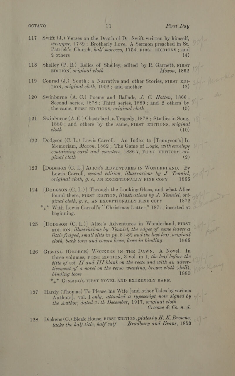 117 118 LI9 120 121 125 127 Swift (J.) Verses on the Death of Dr. Swift written by himself, wrapper, 1739 ; Brotherly ove. A Sermon preached in St. Patrick’s Church, half morocco, 1754, FIRST EDITIONS; and 2 others (4) Shelley (P. B.) Relics of Shelley, edited by R. Garnett, FIRST | EDITION, orzginal cloth Moxon, 1862 Conrad (J.) Youth: a Narrative and other Stories, FIRST EDI- TION, original cloth, 1902; and another (2) Swinburne (A. C.) Poems and Ballads, J. ©. Hotten, 1866 ; Second series, 1878; Third series, 1889; and 2 others by the same, FIRST EDITIONS, original cloth (5) Swinburne (A. C.) Chastelard, a Tragedy, 1878 ; Studies in Song, 1880; and others by the same, FIRST EDITIONS, original cloth ~ (10) Dodgson (C. L.) Lewis Carroll. An Index to [Tennyson’s] In Memoriam, J/oaon, 1862 ; The Game of Logic, wth envelope containing card and counters, 1886-7, FIRST EDITIONS, 077- ginal cloth (2) [Dopeson (C. L.] Arice’s ADVENTURES IN WONDERLAND. By Lewis Carroll, second edition, illustrations by J. Tenniel, original cloth, g. é., AN EXCEPTIONALLY FINE COPY 1866 [Dopeson (C. L.)] Through the Looking-Glass, and what Alice found there, FIRST EDITION, illustrations by J. Tenniel, ori- ginal cloth, g. e., AN EXCEPTIONALLY FINE COPY 1872 beginning. [Dopeson (C. L.)] Alice’s Adventures in Wonderland, FIRST EDITION, ¢llustrations by Tenniel, the edges of some leaves a little frayed, small slits in pp. 81-82 and the last leaf, original cloth, back torn and covers loose, loose in binding 1866 Gissinc (GroRGE) WorKERS IN THE Dawn. A Novel. In three volumes, FIRST EDITION, 3 vol. in 1, the leaf before the title of vol. IL and LIT blank on the recto and with an adver-~ tieement of a novel on the verso wanting, brown cloth (dull), binding loose 1880 *,* GIssING’s FIRST NOVEL AND EXTREMELY RARE. Hardy (Thomas) To Please his Wife [and other Tales by various Authors], vol. I only, attached a typescript note signed by » the Author, dated 271th December, 1917, original cloth Croome &amp; Co. n. d. Dickens (C.) Bleak House, FIRST EDITION, plates by H. K. Browne, lacks the halj-title, half calf Bradbury and Evans, 1853