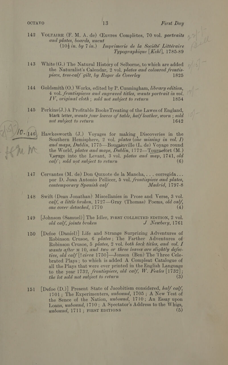 143 144 145 147 148 149 150 151 and plates, boards, uncut (103 in. by Tin.) Imprimerie de la Société Littéraire Typographique | Keh!|, 1785-89 White (G.) The Natural History of Selborne, to which are added the Naturalist’s Calendar, 2 vol. plates and coloured frontis- prece, tree-calf ‘gilt, by Roger de Coverley 1825 Goldsmith (O.) Works, edited by P. Cunningham, library edition, 4 vol. frontispieces and engraved titles, wants portrait in vol. LV, original cloth ; sold not subject to return 1854 Perkins(J.) A Profitable Booke Treating of the Lawes of England, black letter, wants four leaves of table, half leather, worn ; sold not subject to return 1642 Hawkesworth (J.) Voyages for making Discoveries in the Southern Hemisphere, 2 vol. plates (one missing in vol. J) and maps, Dublin, 1775—Bougainville (I. de) Voyage round the World, plates and maps, Dublin, 1772—Tournefort (M.) Voyage into the Levant, 3 vol. plates and map, 1741, old cal/ ; sold not subject to return (6) Cervantes (M. de) Don Quixote de la Mancha,.. . corregida... por D. Juan Antonio Pellicer, 5 vol. frontispiece and plates, contemporary Spanish calf Madrid, 1797-8 Swift (Dean Jonathan) Miscellanies in Prose and Verse, 3 vol. calf, a little broken, 1727—Gray (Thomas) Poems, old calf, one cover detached, 1770 (4) [Johnson (Samuel) ] The Idler, FiRST COLLECTED EDITION, 2 vol. old calf, joints broken J Newbery, 1761 [Defoe (Daniel)] Life and Strange Surprizing Adventures of Robinson Crusoe, 6 plates; ‘the Farther Adventures of Robinson Crusoe, 5 plates, 2 vol. both lack titles, and vol. I wants after M10, and two or three leaves are slightly defec- tive, old calf [2 circa 1750|—Jonson (Ben) The ‘Three Cele- brated Plays; to which is added A Compleat Catalogue of all the Plays that were ever printed in the English Language to the year 1732, frontispiece, old calf, W. Feales [1732]; the lot sold not subject to return (3) [Defoe (D.)] Present State of Jacobitism considered, half calf, 1701; The Experimenters, wnbound, 1705 ; A New ‘Test of the Sence of the Nation, unbound, 1710; An Essay upon Loans, wnbound, 1710; A Spectator’s Address to the Whigs, unbound, 1711; FIRST EDITIONS (5)