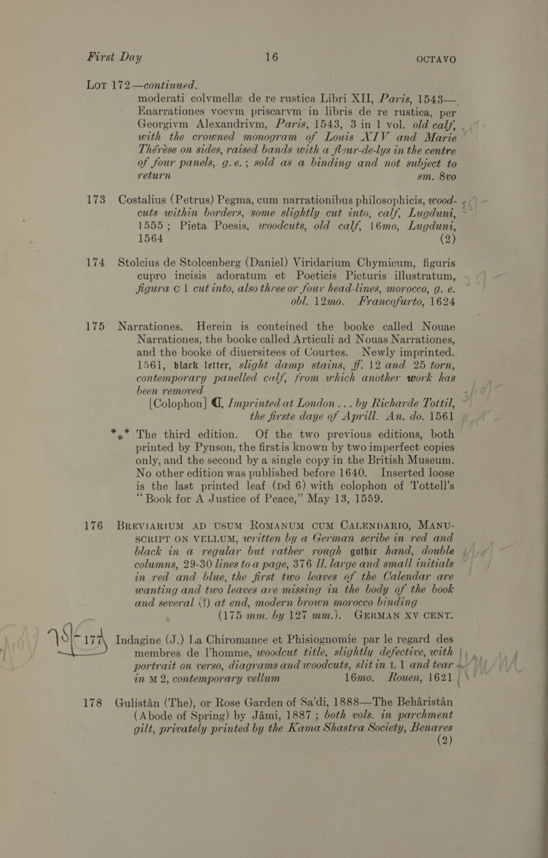 Lot 172—continued. moderati colvmelle de re rustica Libri XII, Parts, 1543— Knarrationes vocvm priscarvm in libris de re rustica, per Georgivm Alexandrivm, Paris, 1543, 3 in 1 vol. old calf, . with the crowned monogram of Louis XIV and Marie Thérese on sides, raised bands with a fleur-de-lys in the centre of four panels, g.e.; sold as a binding and not subject to return sm. 8vo 173 Costalius (Petrus) Pegma, cum narrationibus philosophicis, wood- - cuts within borders, some slightly cut into, calf, Lugduni, ~ 1555; Pieta Poesis, woodcuts, old calf, |\6mo, Lugduni, 1564 (2) 174 Stolcius de Stoleenberg (Daniel) Viridarium Chymicum, figuris cupro incisis adoratum et Poeticis Picturis illustratum, figura © 1 cut into, also three or four head-lines, morocco, g. e. obl. 12m0.. Francofurto, 1624 175 Narrationes. Herein is conteined the booke called Nouae Narrationes, the booke called Articuli ad Nouas Narrationes, and the booke of diuersitees of Courtes. Newly imprinted. 1561, black letter, slight damp stains, ff. 12 and 25 torn, contemporary panelled calf, from which another work has been removed [Colophon] /mprinted at London... by Richarde Tottil, the firste daye of Aprill. An. do. 1561 *.* The third edition. Of the two previous editions, both printed by Pynson, the firstis known by two imperfect copies only, and the second by a single copy in the British Museum. No other edition was published before 1640. Inserted loose is the last printed leaf (pd 6) with colophon of Tottell’s ‘Book for A Justice of Peace,” May 13, 1559. 176 BReEVIARIUM AD USUM RoMANUM CUM CALENDARIO, MANU- ) SCRIPT ON VELLUM, written by a German scribe in red and black in a regular but rather rough gothic hand, double . columns, 29-30 lines toa page, 376 Ul. large and small initials in red and blue, the first two leaves of the Calendar are wanting and two leaves are missing in the body of the book and several (2) at end, modern brown morocco binding (175 mm. by 127 mm.). GERMAN XV CENT. Sark Indagine (J.) I.a Chiromance et Phisiognomie par le regard des membres de Vhomme, woodcut title, slightly defective, with } portrait on verso, diagr ams and woodcuts, slitin L1 and tear + 178 Gulistan (The), or Rose Garden of Sa’di, 1888—The Beharistan (Abode of Spring) by Jami, 1887 ; both vols. in parchment gilt, privately printed by the Rane Shastra Society, es es 2)