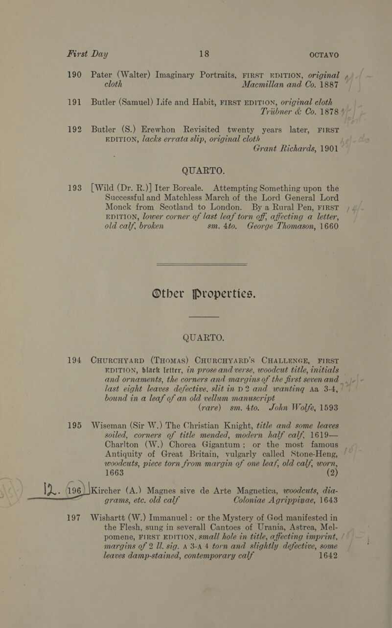 190 Pater (Walter) Imaginary Portraits, FIRST WDITION, original , cloth Macmillan and Co. 1887 191 Butler (Samuel) Life and Habit, rrrst EDITION, original cloth Tribner &amp; Co. 1878 * 192 Butler (S.) Erewhon Revisited twenty years later, FIRST EDITION, lacks errata slip, original cloth Grant Richards, 1901 QUARTO. 193 [Wild (Dr. R.)] Iter Boreale. Attempting Something upon the Successful and Matchless March of the Lord General Lord Monck from Scotland to London. By a Rural Pen, FIRST EDITION, lower corner of last leaf torn off, affecting a letter, old calf, broken sm. 4to. George Thomason, 1660  Other Properties. QUARTO. 194 CHurRcHYARD (THomas) CHURCHYARD’S CHALLENGE, FIRST EDITION, black letter, 2m prose and verse, woodcut title, initials — and ornaments, the corners and margins of the first sevenand .\» - last eight leaves defective, slit in D2 and wanting Aa 3-4, ~ bound in a leaf of an old vellum manuscript (rare) sm. 4to. John Wolfe, 1593 195 Wiseman (Sir W.) The Christian Knight, title and some leaves soiled, corners of title mended, modern half calf, 1619— Charlton (W.) Chorea Gigantum; or the most famous Antiquity of Great Britain, vulgarly called Stone-Heng, woodcuts, piece torn from margin of one leaf, old calf, One 1663 2 Wer 96) wrehans: (A.) Magnes sive de Arte Magnetica, woodcuts, dia- grams, etc. old calf Coloniae Agrippinae, 1643 197 Wishartt (W.) Immanuel: or the Mystery of God manifested in the Flesh, sung in severall Cantoes of Urania, Astrea, Mel- pomene, FIRST EDITION, small hole in title, affecting imprint, ¢ margins of 2 ll. sig. A 3-4 4 torn and slightly defective, some leaves damp-stained, contemporary calf 1642