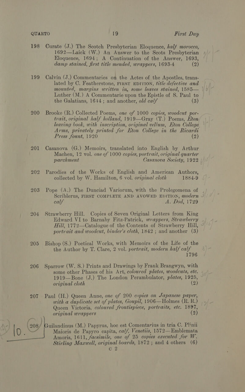 198 199 200 201  Curate (J.) The Scotch Presbyterian Eloquence, half morocco, 1692—Laick (W.) An Answer to the Scots Presbyterian Eloquence, 1694; A Continuation of the Answer, 1693, damp stained, first title mended, wrappers, 1693-4 (2) Calvin (J.) Commentaries on the Actes of the Apostles, trans- lated by C. Featherstone, FIRST EDITION, title defective and mounted, margins written in, some leaves stained, 1585— Luther (M.) A Commentarie upon the Epistle of S. Paul to the Galatians, 1644; and another, old calf (3) Brooke (R.) Collected Poems, one of 1000 copies, woodcut por- trait, original half holland, 1919—Gray (T.) Poems, Hton leaving book, with inscription, original vellum, Eton College Arms, privately printed for Eton College in the Ricardi Press fount, 1920 (2) Casanova (G.) Memoirs, translated into English by Arthur Machen, 12 vol. one of 1000 copies, portrait, original quarter parchment Casanova Society, 1922 Parodies of the Works of English and American Authors, collected by W. Hamilton, 6 vol. orzginal cloth 1884-9 Pope (A.) The Dunciad Variorum, with the Prolegomena of Seriblerus, FIRST COMPLETE AND AVOWED EDITION, modern calf A. Dod, 1729 Strawberry Hill. Copies of Seven Original Letters from King Edward VI to Barnaby Fitz-Patrick, wrappers, Strawberry Hill, 1772—Catalogue of the Contents of Strawberry Hill, portrait and woodcut, binder’s cloth, 1842 ; and another (3) Bishop (S.) Poetical Works, with Memoirs of the Life of the the Author by T. Clare, 2 vol. portrait, modern half calf 1796 Sparrow (W. 8.) Prints and Drawings by Frank Brangwyn, with some other Phases of his Art, coloured plates, woodcuts, ete. 1919—Bone (J.) The London Perambulator, plates, 1925, original cloth (2) Paul (H.) Queen Anne, one of 200 copies on Japanese paper, with a duplicate set of plates, Goupil, 1906—Holmes (R. R.) Queen Victoria, coloured frontispiece, portraits, etc. 1897, original wrappers (2) uilandinus (M.) Papyrus, hoe est Comentarius in tria C. Plini Maioris de Papyro capita, ca/f, Venetis, 1572—Emblemata Amoris, 1611, facsimile, one of 25 copies executed for W. Stirling Maxwell, original boards, 1872 ; and 4 others (6) o 2