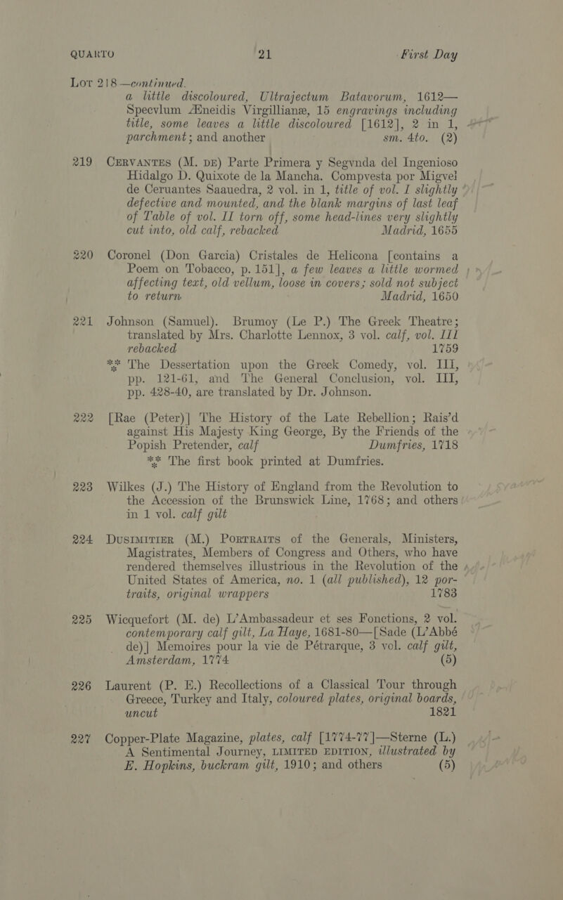 Lor 218 —continued. a little discoloured, Ultrajectum Batavorum, 1612— Specvlum Atneidis Virgilliane, 15 engravings including parchment ; and another | sm. 4to. (2) 219 CERVANTES (M. DE) Parte Primera y Segvnda del Ingenioso Hidalgo D. Quixote de la Mancha. Compvesta por Migve! de Ceruantes Saauedra, 2 vol. in 1, title of vol. I slightly ° defectwe and mounted, and the blank margins of last leaf of Table of vol. II torn off, some head-lines very slightly cut into, old calf, rebacked Madrid, 1655 220 Coronel (Don Garcia) Cristales de Helicona [contains a Poem on Tobacco, p. 151], a few leaves a little wormed | affecting text, old vellum, loose in covers; sold not subject to return Madrid, 1650 221 Johnson (Samuel). Brumoy (Le P.) The Greek Theatre; translated by Mrs. Charlotte Lennox, 3 vol. calf, vol. 11 rebacked 1759 * The Dessertation upon the Greek Comedy, vol. III, pp. 121-61, and The General Conclusion, vol. III, pp. 428-40, are translated by Dr. Johnson. 222 [Rae (Peter)| The History of the Late Rebellion; Rais’d against His Majesty King George, By the Friends of the Popish Pretender, calf Dumfries, 1718 ** The first book printed at Dumfries. 223 Wilkes (J.) The History of England from the Revolution to the Accession of the Brunswick Line, 1768; and others in 1 vol. calf gut 224 DustmirierR (M.) Portraits of the Generals, Ministers, Magistrates, Members of Congress and Others, who have rendered themselves illustrious in the Revolution of the / United States of America, no. 1 (all published), 12 por- traits, original wrappers 1783 225 Wicquefort (M. de) L’Ambassadeur et ses Fonctions, 2 vol. contemporary calf gilt, La Haye, 1681-80—[Sade (L’Abbé de) | Memoires pour la vie de Pétrarque, 3 vol. calf gilt, Amsterdam, 1774. (5) 226 Laurent (P. E.) Recollections of a Classical Tour through Greece, Turkey and Italy, coloured plates, original boards, uncut 1821 227% Copper-Plate Magazine, plates, calf [1774-77 ]—Sterne (L.) A Sentimental Journey, LIMITED EDITION, ilustrated by E. Hopkins, buckram gilt, 1910; and others (5)