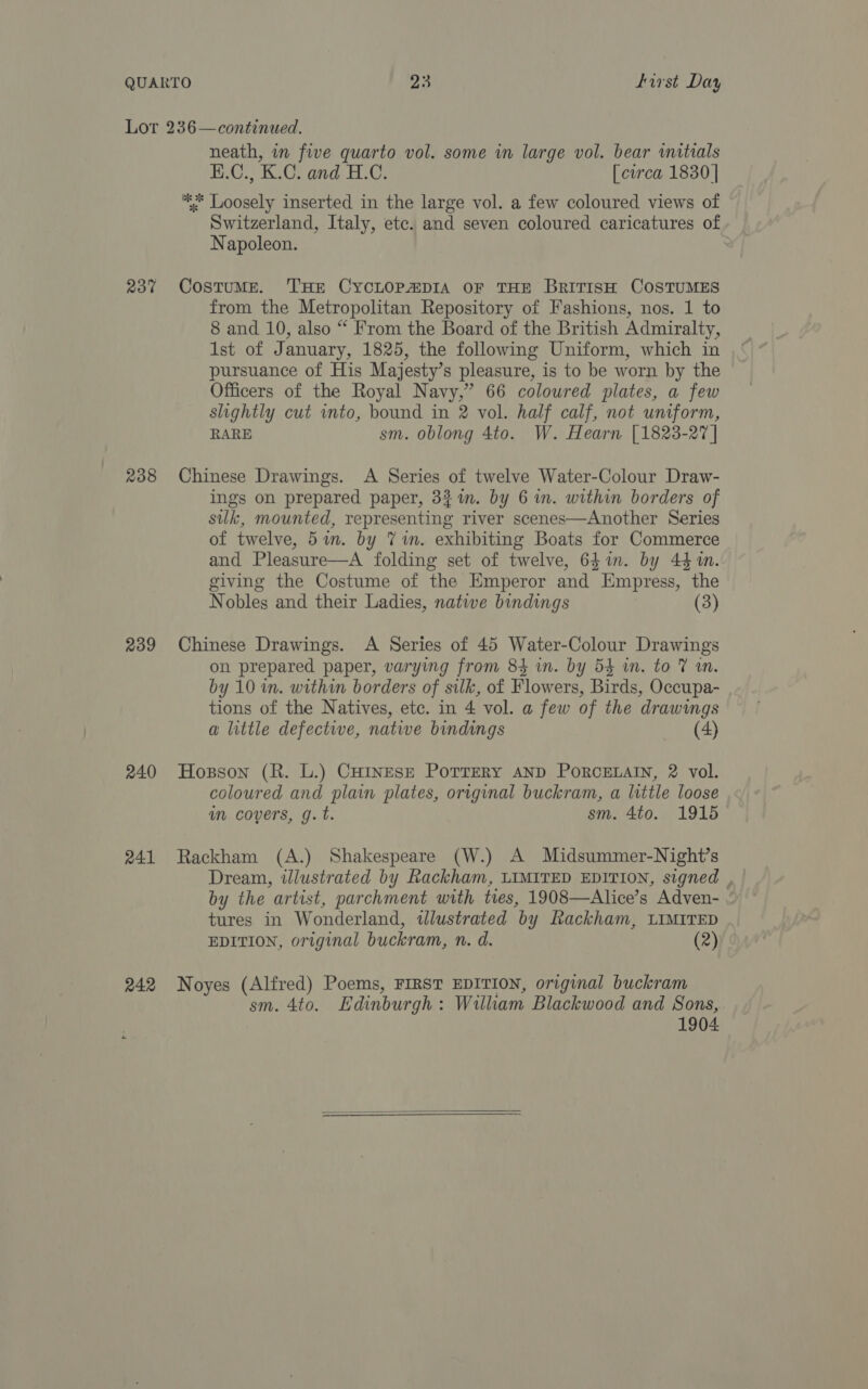 23% 238 239 240 241 242 neath, in five quarto vol. some in large vol. bear initials H.C., K.C. and H.C. [curca 1830 | ** Loosely inserted in the large vol. a few coloured views of Switzerland, Italy, etc. and seven coloured caricatures of Napoleon. : Costume. THE CYCLOPADIA OF THE BRITISH COSTUMES from the Metropolitan Repository of Fashions, nos. 1 to 8 and 10, also “ From the Board of the British Admiralty, Ist of January, 1825, the following Uniform, which in pursuance of His Majesty’s pleasure, is to be worn by the Officers of the Royal Navy,” 66 coloured plates, a few slightly cut into, bound in 2 vol. half calf, not uniform, RARE sm. oblong 4to. W. Hearn [1823-27 | Chinese Drawings. A Series of twelve Water-Colour Draw- ings on prepared paper, 32 im. by 6 in. within borders of silk, mounted, representing river scenes—Another Series of twelve, 5m. by 7m. exhibiting Boats for Commerce and Pleasure—A folding set of twelve, 64 in. by 44m. giving the Costume of the Emperor and Empress, the Nobles and their Ladies, native bindings (3) Chinese Drawings. A Series of 45 Water-Colour Drawings on prepared paper, varying from 84 in. by 54 in. to @ an. by 10 in. within borders of silk, of Flowers, Birds, Occupa- tions of the Natives, ete. in 4 vol. a few of the drawings a little defective, natwe bindings (4) Hosson (R. L.) CHINESE POTTERY AND PORCELAIN, 2 vol. coloured and plain plates, original buckram, a little loose in covers, g.t. sm. 4to. 1915 Rackham (A.) Shakespeare (W.) A Midsummer-Night’s Dream, illustrated by Rackham, LIMITED EDITION, signed | by the artist, parchment with tres, 1908—Alice’s Adven- tures in Wonderland, tlustrated by Rackham, LIMITED EDITION, original buckram, n. d. (2) Noyes (Alfred) Poems, FIRST EDITION, original buckram sm. 4to. Edinburgh: Wiliam Blackwood and Sons, 1904  